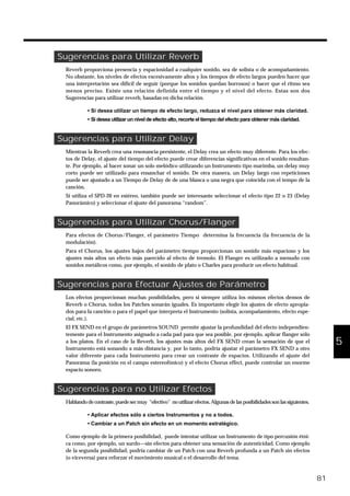 Sugerencias para Utilizar Reverb
Reverb proporciona presencia y espaciosidad a cualquier sonido, sea de solista o de acompañamiento.
No obstante, los niveles de efectos excesivamente altos y los tiempos de efecto largos pueden hacer que
una interpretación sea difícil de seguir (porque los sonidos quedan borrosos) o hacer que el ritmo sea
menos preciso. Existe una relación definida entre el tiempo y el nivel del efecto. Estas son dos
Sugerencias para utilizar reverb, basadas en dicha relación.
• Si desea utilizar un tiempo de efecto largo, reduzca el nivel para obtener más claridad.
• Si desea utilizar un nivel de efecto alto, recorte el tiempo del efecto para obtener más claridad.
Sugerencias para Utilizar Delay
Mientras la Reverb crea una resonancia persistente, el Delay crea un efecto muy diferente. Para los efec-
tos de Delay, el ajuste del tiempo del efecto puede crear diferencias significativas en el sonido resultan-
te. Por ejemplo, al hacer sonar un solo melódico utilizando un Instrumento tipo marimba, un delay muy
corto puede ser utilizado para ensanchar el sonido. De otra manera, un Delay largo con repeticiones
puede ser ajustado a un Tiempo de Delay de de una blanca o una negra que coincida con el tempo de la
canción.
Si utiliza el SPD-20 en estéreo, también puede ser interesante seleccionar el efecto tipo 22 o 23 (Delay
Panorámico) y seleccionar el ajuste del panorama “random”.
Sugerencias para Utilizar Chorus/Flanger
Para efectos de Chorus/Flanger, el parámetro Tiempo determina la frecuencia (la frecuencia de la
modulación).
Para el Chorus, los ajustes bajos del parámetro tiempo proporcionan un sonido más espacioso y los
ajustes más altos un efecto más parecido al efecto de tremolo. El Flanger es utilizado a menudo con
sonidos metálicos como, por ejemplo, el sonido de plato o Charles para producir un efecto habitual.
Sugerencias para Efectuar Ajustes de Parámetro
Los efectos proporcionan muchas posibilidades, pero si siempre utiliza los mismos efectos densos de
Reverb o Chorus, todos los Patches sonarán iguales. Es importante elegir los ajustes de efecto apropia-
dos para la canción o para el papel que interpreta el Instrumento (solista, acompañamiento, efecto espe-
cial, etc.).
El FX SEND en el grupo de parámetros SOUND permite ajustar la profundidad del efecto independien-
temente para el Instrumento asignado a cada pad para que sea posible, por ejemplo, aplicar flanger sólo
a los platos. En el caso de la Reverb, los ajustes más altos del FX SEND crean la sensación de que el
Instrumento está sonando a más distancia y, por lo tanto, podría ajustar el parámetro FX SEND a otro
valor diferente para cada Instrumento para crear un contraste de espacios. Utilizando el ajuste del
Panorama (la posición en el campo estereofónico) y el efecto Chorus effect, puede controlar un enorme
espacio sonoro.
Sugerencias para no Utilizar Efectos
Hablando decontraste, puedesermuy “efectivo” noutilizarefectos.Algunasdelasposibilidadessonlassiguientes.
• Aplicar efectos sólo a ciertos Instrumentos y no a todos.
• Cambiar a un Patch sin efecto en un momento estratégico.
Como ejemplo de la primera posibilidad, puede intentar utilizar un Instrumento de tipo percusión étni-
ca como, por ejemplo, un surdo—sin efectos para obtener una sensación de autenticidad. Como ejemplo
de la segunda posibilidad, podría cambiar de un Patch con una Reverb profunda a un Patch sin efectos
(o viceversa) para reforzar el movimiento musical o el desarrollo del tema.
81
1
2
3
4
5
 