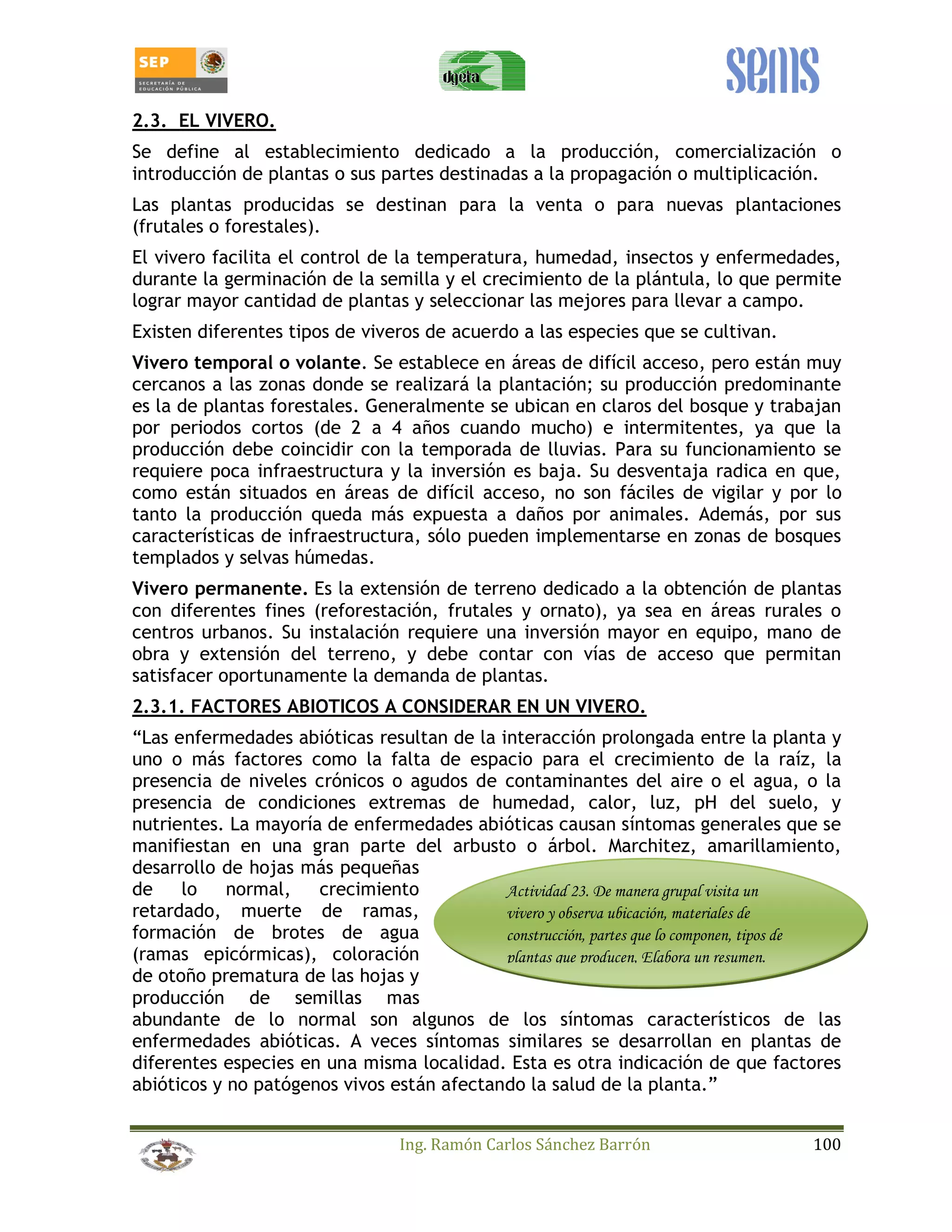 2.3. EL VIVERO. 
Se define al establecimiento dedicado a la producción, comercialización o 
introducción de plantas o sus partes destinadas a la propagación o multiplicación. 
Las plantas producidas se destinan para la venta o para nuevas plantaciones 
(frutales o forestales). 
El vivero facilita el control de la temperatura, humedad, insectos y enfermedades, 
durante la germinación de la semilla y el crecimiento de la plántula, lo que permite 
lograr mayor cantidad de plantas y seleccionar las mejores para llevar a campo. 
Existen diferentes tipos de viveros de acuerdo a las especies que se cultivan. 
Vivero temporal o volante. Se establece en áreas de difícil acceso, pero están muy 
cercanos a las zonas donde se realizará la plantación; su producción predominante 
es la de plantas forestales. Generalmente se ubican en claros del bosque y trabajan 
por periodos cortos (de 2 a 4 años cuando mucho) e intermitentes, ya que la 
producción debe coincidir con la temporada de lluvias. Para su funcionamiento se 
requiere poca infraestructura y la inversión es baja. Su desventaja radica en que, 
como están situados en áreas de difícil acceso, no son fáciles de vigilar y por lo 
tanto la producción queda más expuesta a daños por animales. Además, por sus 
características de infraestructura, sólo pueden implementarse en zonas de bosques 
templados y selvas húmedas. 
Vivero permanente. Es la extensión de terreno dedicado a la obtención de plantas 
con diferentes fines (reforestación, frutales y ornato), ya sea en áreas rurales o 
centros urbanos. Su instalación requiere una inversión mayor en equipo, mano de 
obra y extensión del terreno, y debe contar con vías de acceso que permitan 
satisfacer oportunamente la demanda de plantas. 
2.3.1. FACTORES ABIOTICOS A CONSIDERAR EN UN VIVERO. 
“Las enfermedades abióticas resultan de la interacción prolongada entre la planta y 
uno o más factores como la falta de espacio para el crecimiento de la raíz, la 
presencia de niveles crónicos o agudos de contaminantes del aire o el agua, o la 
presencia de condiciones extremas de humedad, calor, luz, pH del suelo, y 
nutrientes. La mayoría de enfermedades abióticas causan síntomas generales que se 
manifiestan en una gran parte del arbusto o árbol. Marchitez, amarillamiento, 
desarrollo de hojas más pequeñas 
de lo normal, crecimiento 
Actividad 23. De manera grupal visita un 
retardado, muerte de ramas, 
vivero y observa ubicación, materiales de 
formación de brotes de agua 
construcción, partes que lo componen, tipos de 
(ramas epicórmicas), coloración 
plantas que producen, Elabora un resumen. 
de otoño prematura de las hojas y 
producción de semillas mas 
abundante de lo normal son algunos de los síntomas característicos de las 
enfermedades abióticas. A veces síntomas similares se desarrollan en plantas de 
diferentes especies en una misma localidad. Esta es otra indicación de que factores 
abióticos y no patógenos vivos están afectando la salud de la planta.” 
Ing. Ramón Carlos Sánchez Barrón 100 
 