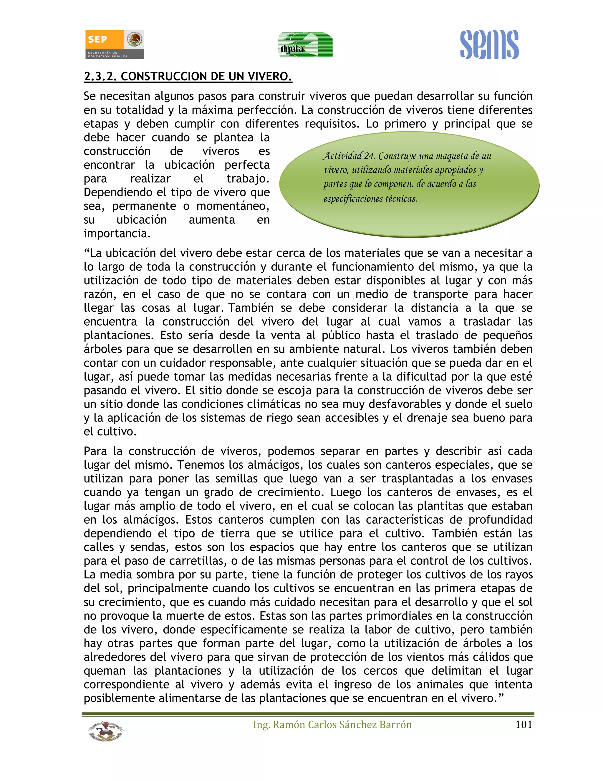 2.3.2. CONSTRUCCION DE UN VIVERO. 
Se necesitan algunos pasos para construir viveros que puedan desarrollar su función 
en su totalidad y la máxima perfección. La construcción de viveros tiene diferentes 
etapas y deben cumplir con diferentes requisitos. Lo primero y principal que se 
debe hacer cuando se plantea la 
construcción de viveros es 
Actividad 24. Construye una maqueta de un 
encontrar la ubicación perfecta 
vivero, utilizando materiales apropiados y 
para realizar el trabajo. 
partes que lo componen, de acuerdo a las 
Dependiendo el tipo de vivero que 
especificaciones técnicas. 
sea, permanente o momentáneo, 
su ubicación aumenta en 
importancia. 
“La ubicación del vivero debe estar cerca de los materiales que se van a necesitar a 
lo largo de toda la construcción y durante el funcionamiento del mismo, ya que la 
utilización de todo tipo de materiales deben estar disponibles al lugar y con más 
razón, en el caso de que no se contara con un medio de transporte para hacer 
llegar las cosas al lugar. También se debe considerar la distancia a la que se 
encuentra la construcción del vivero del lugar al cual vamos a trasladar las 
plantaciones. Esto sería desde la venta al público hasta el traslado de pequeños 
árboles para que se desarrollen en su ambiente natural. Los viveros también deben 
contar con un cuidador responsable, ante cualquier situación que se pueda dar en el 
lugar, así puede tomar las medidas necesarias frente a la dificultad por la que esté 
pasando el vivero. El sitio donde se escoja para la construcción de viveros debe ser 
un sitio donde las condiciones climáticas no sea muy desfavorables y donde el suelo 
y la aplicación de los sistemas de riego sean accesibles y el drenaje sea bueno para 
el cultivo. 
Para la construcción de viveros, podemos separar en partes y describir así cada 
lugar del mismo. Tenemos los almácigos, los cuales son canteros especiales, que se 
utilizan para poner las semillas que luego van a ser trasplantadas a los envases 
cuando ya tengan un grado de crecimiento. Luego los canteros de envases, es el 
lugar más amplio de todo el vivero, en el cual se colocan las plantitas que estaban 
en los almácigos. Estos canteros cumplen con las características de profundidad 
dependiendo el tipo de tierra que se utilice para el cultivo. También están las 
calles y sendas, estos son los espacios que hay entre los canteros que se utilizan 
para el paso de carretillas, o de las mismas personas para el control de los cultivos. 
La media sombra por su parte, tiene la función de proteger los cultivos de los rayos 
del sol, principalmente cuando los cultivos se encuentran en las primera etapas de 
su crecimiento, que es cuando más cuidado necesitan para el desarrollo y que el sol 
no provoque la muerte de estos. Estas son las partes primordiales en la construcción 
de los vivero, donde específicamente se realiza la labor de cultivo, pero también 
hay otras partes que forman parte del lugar, como la utilización de árboles a los 
alrededores del vivero para que sirvan de protección de los vientos más cálidos que 
queman las plantaciones y la utilización de los cercos que delimitan el lugar 
correspondiente al vivero y además evita el ingreso de los animales que intenta 
posiblemente alimentarse de las plantaciones que se encuentran en el vivero.” 
Ing. Ramón Carlos Sánchez Barrón 101 
 