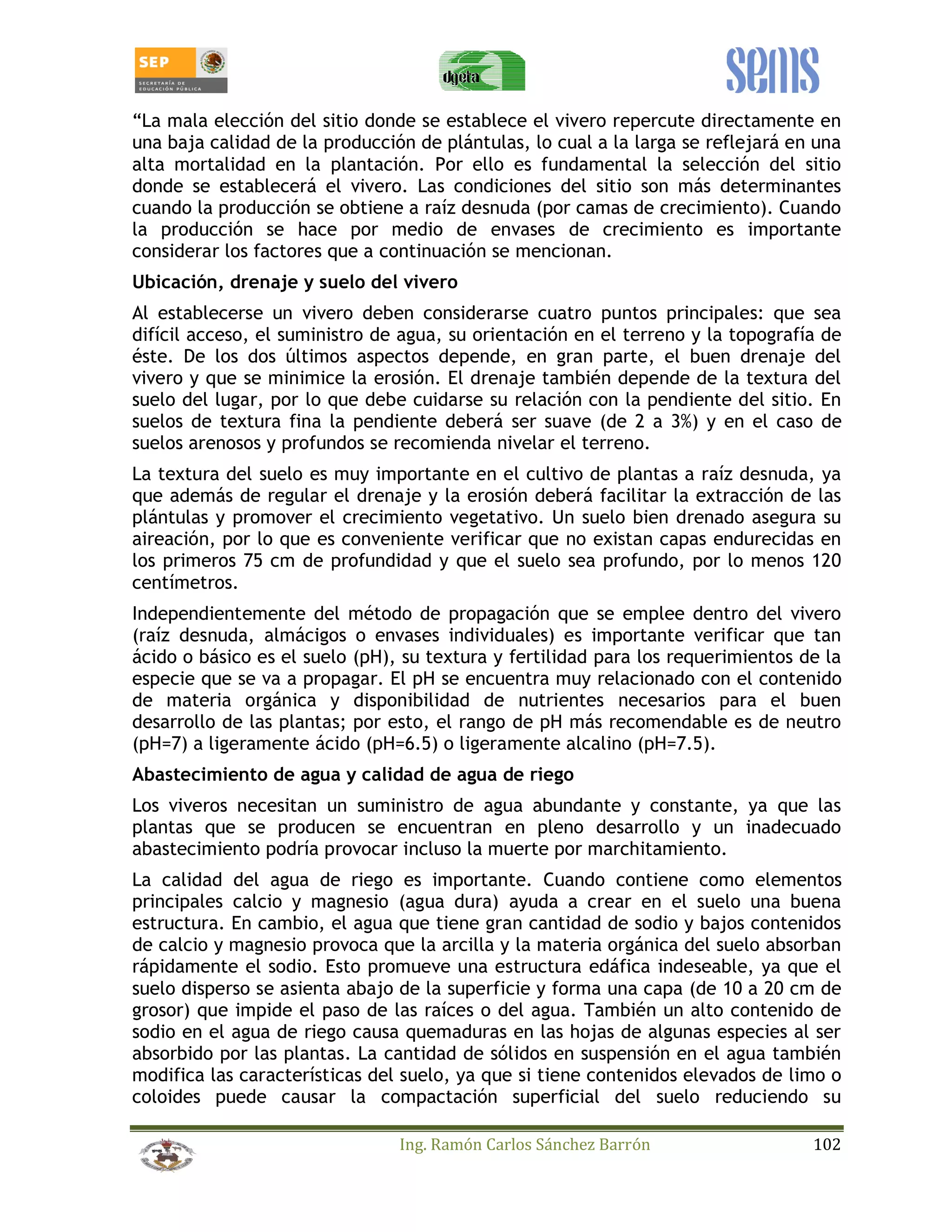 “La mala elección del sitio donde se establece el vivero repercute directamente en 
una baja calidad de la producción de plántulas, lo cual a la larga se reflejará en una 
alta mortalidad en la plantación. Por ello es fundamental la selección del sitio 
donde se establecerá el vivero. Las condiciones del sitio son más determinantes 
cuando la producción se obtiene a raíz desnuda (por camas de crecimiento). Cuando 
la producción se hace por medio de envases de crecimiento es importante 
considerar los factores que a continuación se mencionan. 
Ubicación, drenaje y suelo del vivero 
Al establecerse un vivero deben considerarse cuatro puntos principales: que sea 
difícil acceso, el suministro de agua, su orientación en el terreno y la topografía de 
éste. De los dos últimos aspectos depende, en gran parte, el buen drenaje del 
vivero y que se minimice la erosión. El drenaje también depende de la textura del 
suelo del lugar, por lo que debe cuidarse su relación con la pendiente del sitio. En 
suelos de textura fina la pendiente deberá ser suave (de 2 a 3%) y en el caso de 
suelos arenosos y profundos se recomienda nivelar el terreno. 
La textura del suelo es muy importante en el cultivo de plantas a raíz desnuda, ya 
que además de regular el drenaje y la erosión deberá facilitar la extracción de las 
plántulas y promover el crecimiento vegetativo. Un suelo bien drenado asegura su 
aireación, por lo que es conveniente verificar que no existan capas endurecidas en 
los primeros 75 cm de profundidad y que el suelo sea profundo, por lo menos 120 
centímetros. 
Independientemente del método de propagación que se emplee dentro del vivero 
(raíz desnuda, almácigos o envases individuales) es importante verificar que tan 
ácido o básico es el suelo (pH), su textura y fertilidad para los requerimientos de la 
especie que se va a propagar. El pH se encuentra muy relacionado con el contenido 
de materia orgánica y disponibilidad de nutrientes necesarios para el buen 
desarrollo de las plantas; por esto, el rango de pH más recomendable es de neutro 
(pH=7) a ligeramente ácido (pH=6.5) o ligeramente alcalino (pH=7.5). 
Abastecimiento de agua y calidad de agua de riego 
Los viveros necesitan un suministro de agua abundante y constante, ya que las 
plantas que se producen se encuentran en pleno desarrollo y un inadecuado 
abastecimiento podría provocar incluso la muerte por marchitamiento. 
La calidad del agua de riego es importante. Cuando contiene como elementos 
principales calcio y magnesio (agua dura) ayuda a crear en el suelo una buena 
estructura. En cambio, el agua que tiene gran cantidad de sodio y bajos contenidos 
de calcio y magnesio provoca que la arcilla y la materia orgánica del suelo absorban 
rápidamente el sodio. Esto promueve una estructura edáfica indeseable, ya que el 
suelo disperso se asienta abajo de la superficie y forma una capa (de 10 a 20 cm de 
grosor) que impide el paso de las raíces o del agua. También un alto contenido de 
sodio en el agua de riego causa quemaduras en las hojas de algunas especies al ser 
absorbido por las plantas. La cantidad de sólidos en suspensión en el agua también 
modifica las características del suelo, ya que si tiene contenidos elevados de limo o 
coloides puede causar la compactación superficial del suelo reduciendo su 
Ing. Ramón Carlos Sánchez Barrón 102 
 