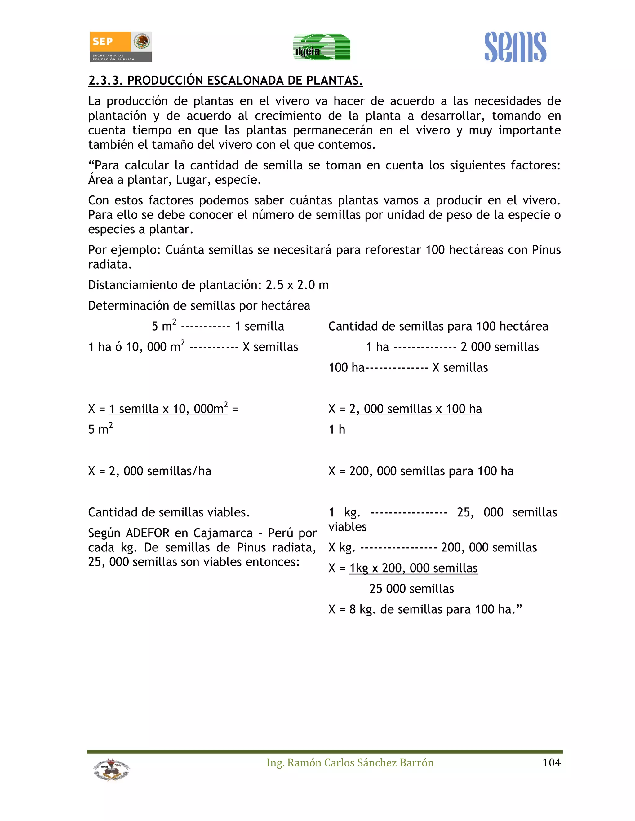 2.3.3. PRODUCCIÓN ESCALONADA DE PLANTAS. 
La producción de plantas en el vivero va hacer de acuerdo a las necesidades de 
plantación y de acuerdo al crecimiento de la planta a desarrollar, tomando en 
cuenta tiempo en que las plantas permanecerán en el vivero y muy importante 
también el tamaño del vivero con el que contemos. 
“Para calcular la cantidad de semilla se toman en cuenta los siguientes factores: 
Área a plantar, Lugar, especie. 
Con estos factores podemos saber cuántas plantas vamos a producir en el vivero. 
Para ello se debe conocer el número de semillas por unidad de peso de la especie o 
especies a plantar. 
Por ejemplo: Cuánta semillas se necesitará para reforestar 100 hectáreas con Pinus 
radiata. 
Distanciamiento de plantación: 2.5 x 2.0 m 
Determinación de semillas por hectárea 
5 m2 ----------- 1 semilla 
1 ha ó 10, 000 m2 ----------- X semillas 
Ing. Ramón Carlos Sánchez Barrón 104 
X = 1 semilla x 10, 000m2 = 
5 m2 
X = 2, 000 semillas/ha 
Cantidad de semillas para 100 hectárea 
1 ha -------------- 2 000 semillas 
100 ha-------------- X semillas 
X = 2, 000 semillas x 100 ha 
1 h 
X = 200, 000 semillas para 100 ha 
Cantidad de semillas viables. 
Según ADEFOR en Cajamarca - Perú por 
cada kg. De semillas de Pinus radiata, 
25, 000 semillas son viables entonces: 
1 kg. ----------------- 25, 000 semillas 
viables 
X kg. ----------------- 200, 000 semillas 
X = 1kg x 200, 000 semillas 
25 000 semillas 
X = 8 kg. de semillas para 100 ha.” 
 