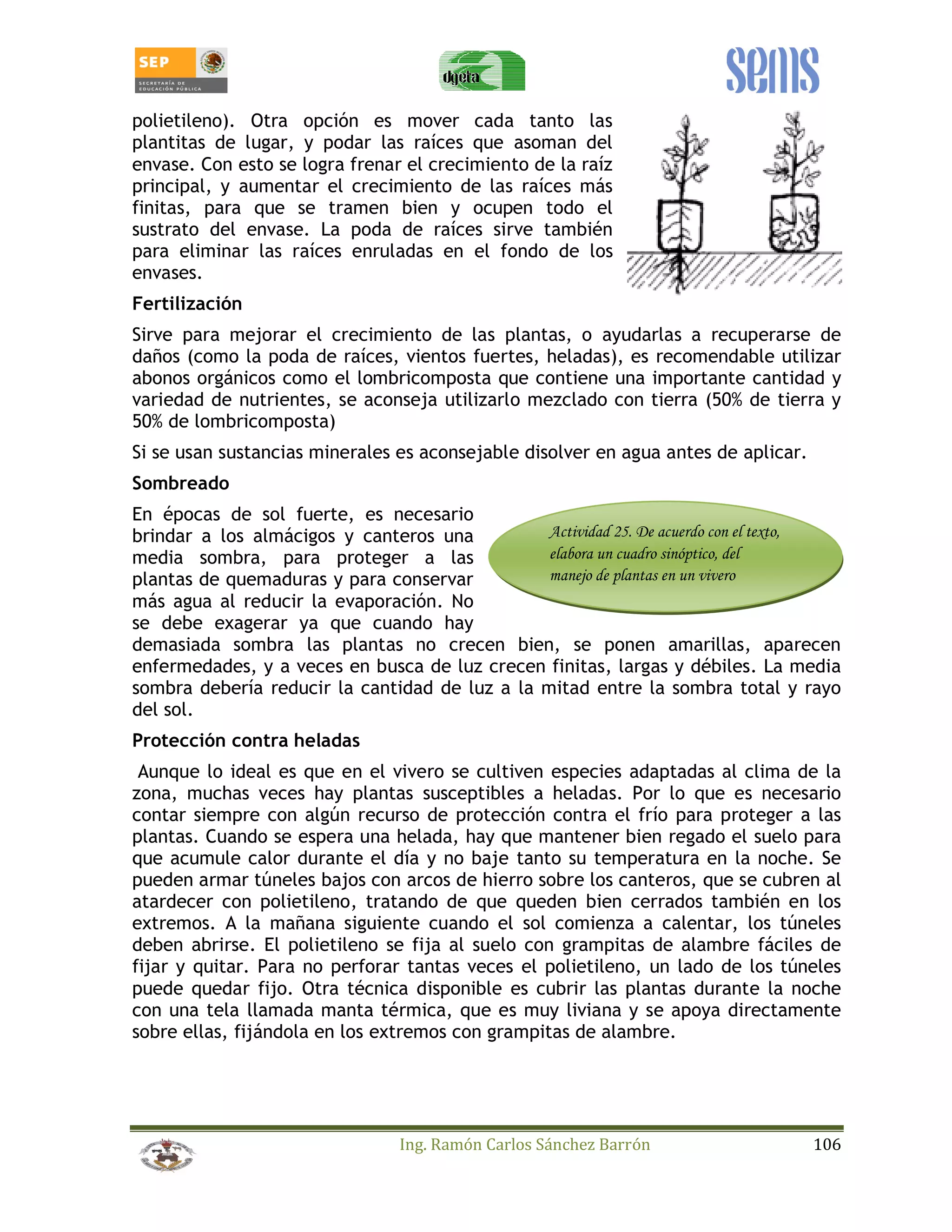 polietileno). Otra opción es mover cada tanto las 
plantitas de lugar, y podar las raíces que asoman del 
envase. Con esto se logra frenar el crecimiento de la raíz 
principal, y aumentar el crecimiento de las raíces más 
finitas, para que se tramen bien y ocupen todo el 
sustrato del envase. La poda de raíces sirve también 
para eliminar las raíces enruladas en el fondo de los 
envases. 
Fertilización 
Sirve para mejorar el crecimiento de las plantas, o ayudarlas a recuperarse de 
daños (como la poda de raíces, vientos fuertes, heladas), es recomendable utilizar 
abonos orgánicos como el lombricomposta que contiene una importante cantidad y 
variedad de nutrientes, se aconseja utilizarlo mezclado con tierra (50% de tierra y 
50% de lombricomposta) 
Si se usan sustancias minerales es aconsejable disolver en agua antes de aplicar. 
Sombreado 
En épocas de sol fuerte, es necesario 
brindar a los almácigos y canteros una 
Actividad 25. De acuerdo con el texto, 
media sombra, para proteger a las 
elabora un cuadro sinóptico, del 
plantas de quemaduras y para conservar 
manejo de plantas en un vivero 
más agua al reducir la evaporación. No 
se debe exagerar ya que cuando hay 
demasiada sombra las plantas no crecen bien, se ponen amarillas, aparecen 
enfermedades, y a veces en busca de luz crecen finitas, largas y débiles. La media 
sombra debería reducir la cantidad de luz a la mitad entre la sombra total y rayo 
del sol. 
Protección contra heladas 
Aunque lo ideal es que en el vivero se cultiven especies adaptadas al clima de la 
zona, muchas veces hay plantas susceptibles a heladas. Por lo que es necesario 
contar siempre con algún recurso de protección contra el frío para proteger a las 
plantas. Cuando se espera una helada, hay que mantener bien regado el suelo para 
que acumule calor durante el día y no baje tanto su temperatura en la noche. Se 
pueden armar túneles bajos con arcos de hierro sobre los canteros, que se cubren al 
atardecer con polietileno, tratando de que queden bien cerrados también en los 
extremos. A la mañana siguiente cuando el sol comienza a calentar, los túneles 
deben abrirse. El polietileno se fija al suelo con grampitas de alambre fáciles de 
fijar y quitar. Para no perforar tantas veces el polietileno, un lado de los túneles 
puede quedar fijo. Otra técnica disponible es cubrir las plantas durante la noche 
con una tela llamada manta térmica, que es muy liviana y se apoya directamente 
sobre ellas, fijándola en los extremos con grampitas de alambre. 
Ing. Ramón Carlos Sánchez Barrón 106 
 