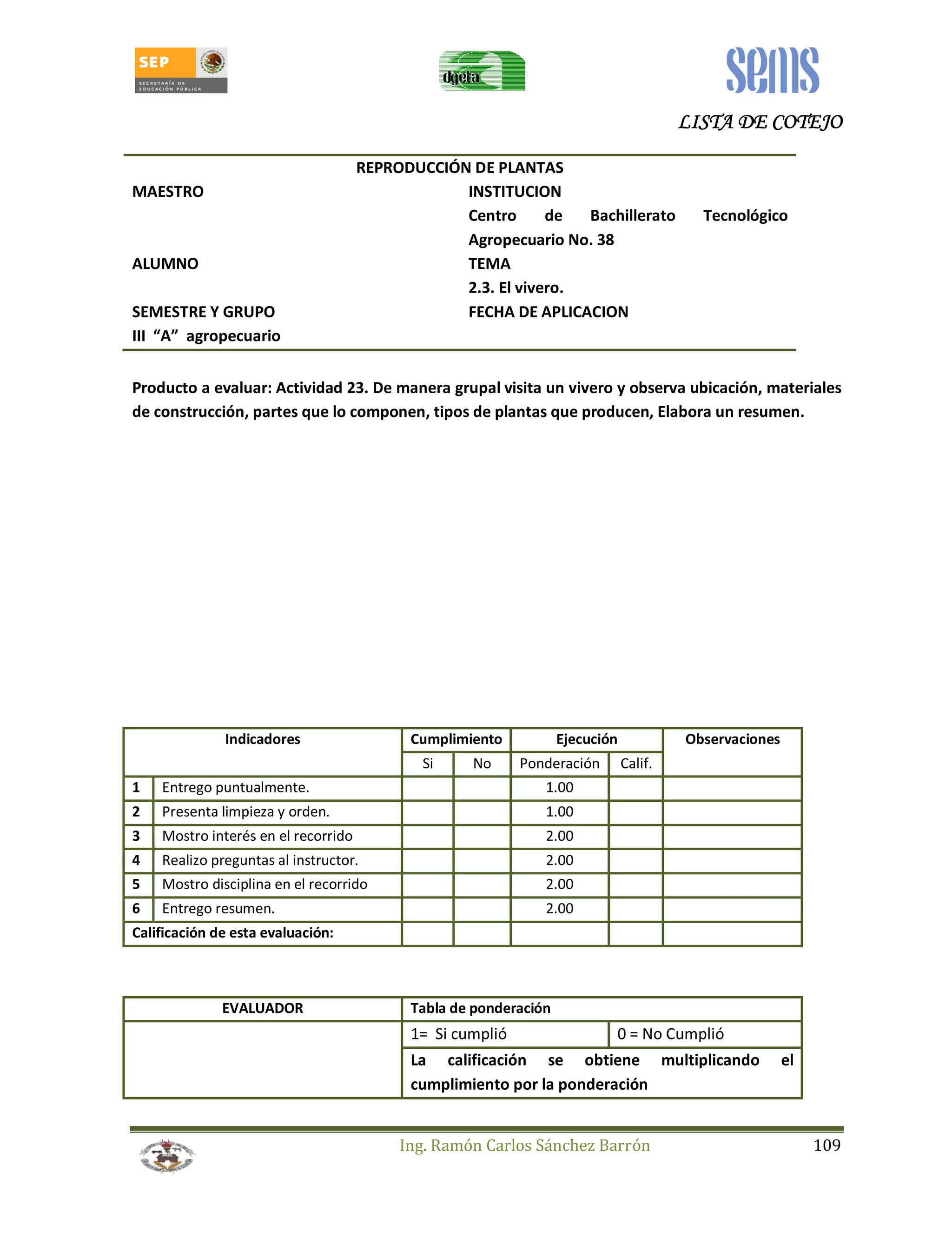 LLLLIIIISSSSTTTTAAAA DDDDEEEE CCCCOOOOTTTTEEEEJJJJOOOO 
REPRODUCCIÓN DE PLANTAS 
MAESTRO INSTITUCION 
Centro de Bachillerato Tecnológico 
Agropecuario No. 38 
ALUMNO TEMA 
2.3. El vivero. 
SEMESTRE Y GRUPO FECHA DE APLICACION 
III “A” agropecuario 
Producto a evaluar: Actividad 23. De manera grupal visita un vivero y observa ubicación, materiales 
de construcción, partes que lo componen, tipos de plantas que producen, Elabora un resumen. 
Indicadores Cumplimiento Ejecución Observaciones 
Si No Ponderación Calif. 
1 Entrego puntualmente. 1.00 
2 Presenta limpieza y orden. 1.00 
3 Mostro interés en el recorrido 2.00 
4 Realizo preguntas al instructor. 2.00 
5 Mostro disciplina en el recorrido 2.00 
6 Entrego resumen. 2.00 
Calificación de esta evaluación: 
EVALUADOR Tabla de ponderación 
1= Si cumplió 0 = No Cumplió 
La calificación se obtiene multiplicando el 
cumplimiento por la ponderación 
Ing. Ramón Carlos Sánchez Barrón 109 
 