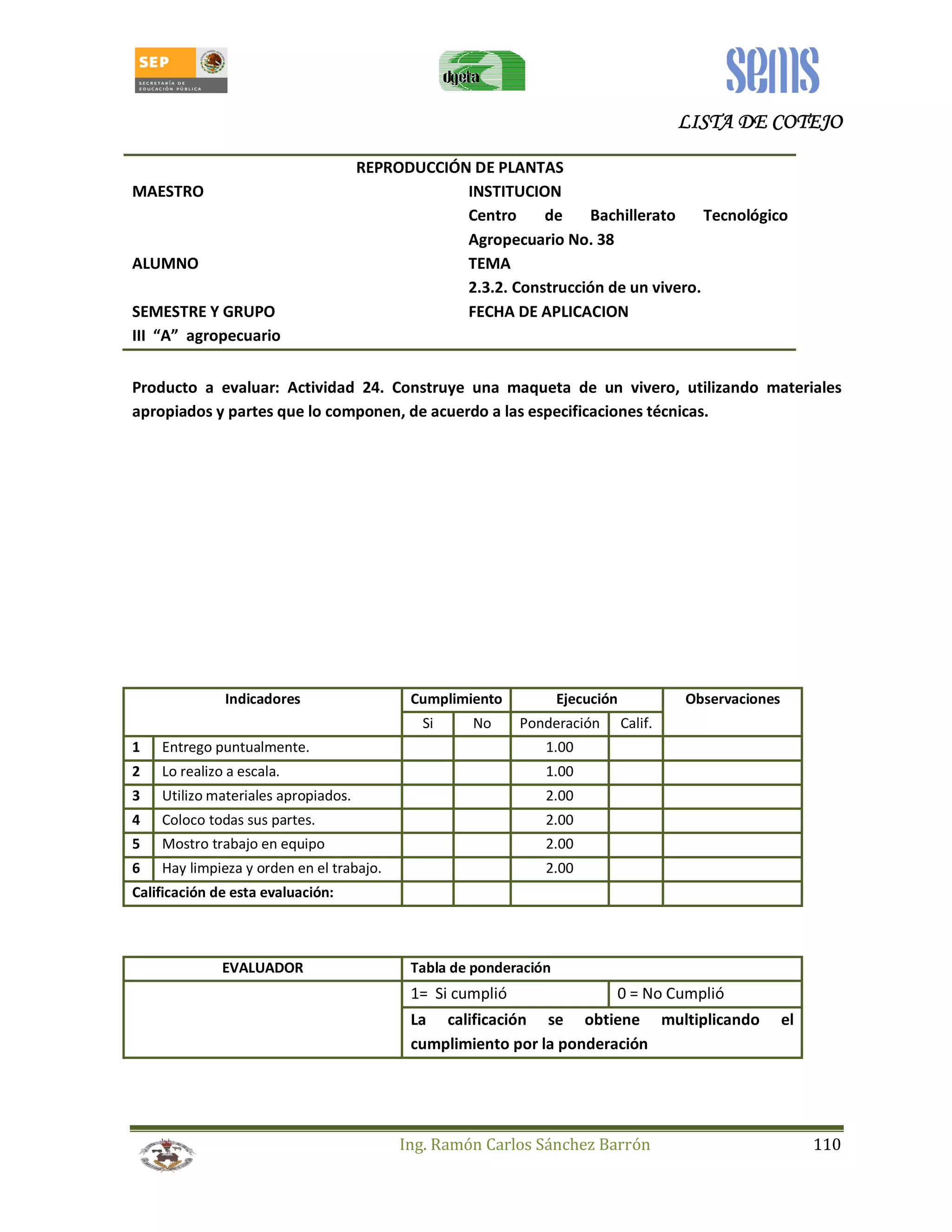 LLLLIIIISSSSTTTTAAAA DDDDEEEE CCCCOOOOTTTTEEEEJJJJOOOO 
REPRODUCCIÓN DE PLANTAS 
MAESTRO INSTITUCION 
Centro de Bachillerato Tecnológico 
Agropecuario No. 38 
ALUMNO TEMA 
2.3.2. Construcción de un vivero. 
SEMESTRE Y GRUPO FECHA DE APLICACION 
III “A” agropecuario 
Producto a evaluar: Actividad 24. Construye una maqueta de un vivero, utilizando materiales 
apropiados y partes que lo componen, de acuerdo a las especificaciones técnicas. 
Indicadores Cumplimiento Ejecución Observaciones 
Si No Ponderación Calif. 
1 Entrego puntualmente. 1.00 
2 Lo realizo a escala. 1.00 
3 Utilizo materiales apropiados. 2.00 
4 Coloco todas sus partes. 2.00 
5 Mostro trabajo en equipo 2.00 
6 Hay limpieza y orden en el trabajo. 2.00 
Calificación de esta evaluación: 
EVALUADOR Tabla de ponderación 
1= Si cumplió 0 = No Cumplió 
La calificación se obtiene multiplicando el 
cumplimiento por la ponderación 
Ing. Ramón Carlos Sánchez Barrón 110 
 