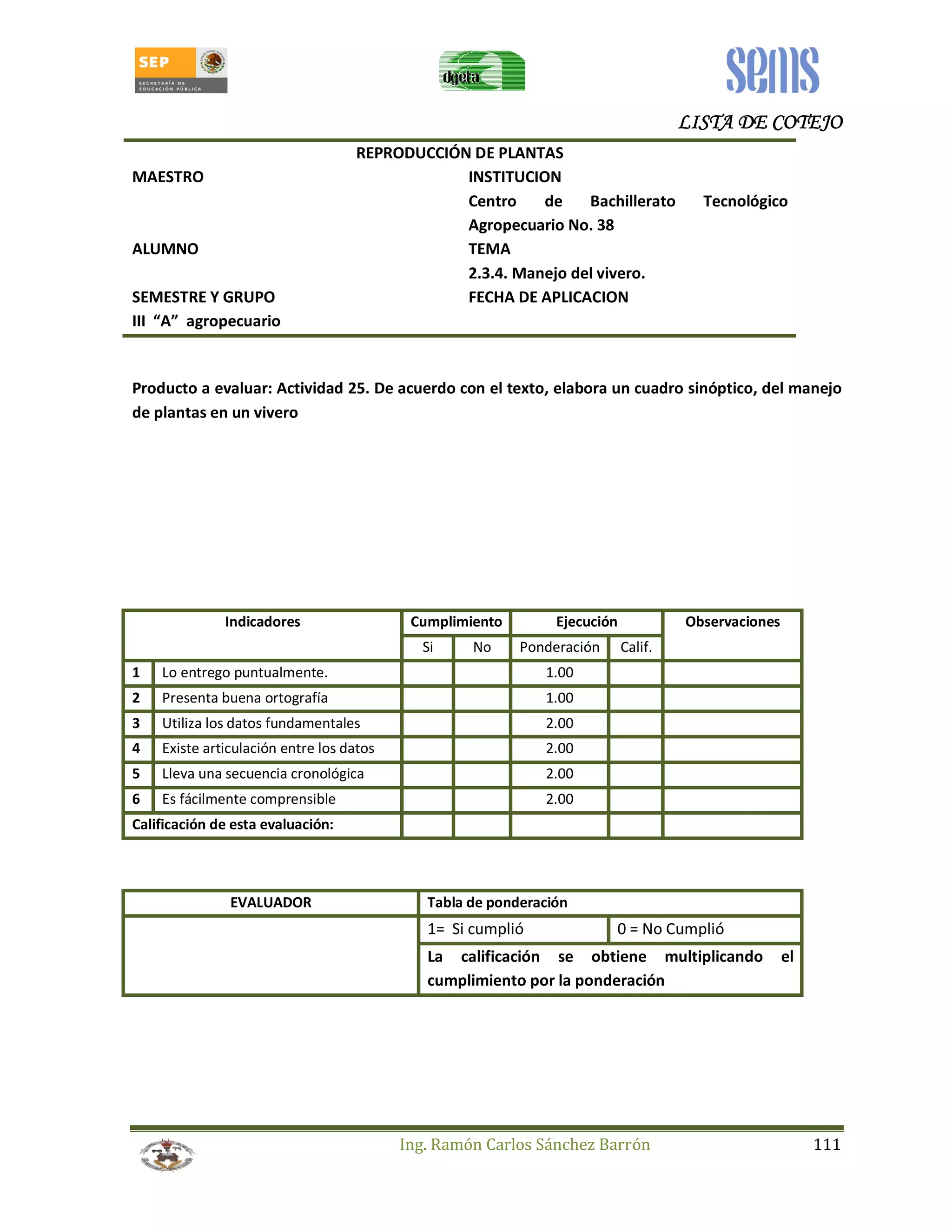 LLLLIIIISSSSTTTTAAAA DDDDEEEE CCCCOOOOTTTTEEEEJJJJOOOO 
REPRODUCCIÓN DE PLANTAS 
MAESTRO INSTITUCION 
Centro de Bachillerato Tecnológico 
Agropecuario No. 38 
ALUMNO TEMA 
2.3.4. Manejo del vivero. 
SEMESTRE Y GRUPO FECHA DE APLICACION 
III “A” agropecuario 
Producto a evaluar: Actividad 25. De acuerdo con el texto, elabora un cuadro sinóptico, del manejo 
de plantas en un vivero 
Indicadores Cumplimiento Ejecución Observaciones 
Si No Ponderación Calif. 
1 Lo entrego puntualmente. 1.00 
2 Presenta buena ortografía 1.00 
3 Utiliza los datos fundamentales 2.00 
4 Existe articulación entre los datos 2.00 
5 Lleva una secuencia cronológica 2.00 
6 Es fácilmente comprensible 2.00 
Calificación de esta evaluación: 
EVALUADOR Tabla de ponderación 
1= Si cumplió 0 = No Cumplió 
La calificación se obtiene multiplicando el 
cumplimiento por la ponderación 
Ing. Ramón Carlos Sánchez Barrón 111 
 