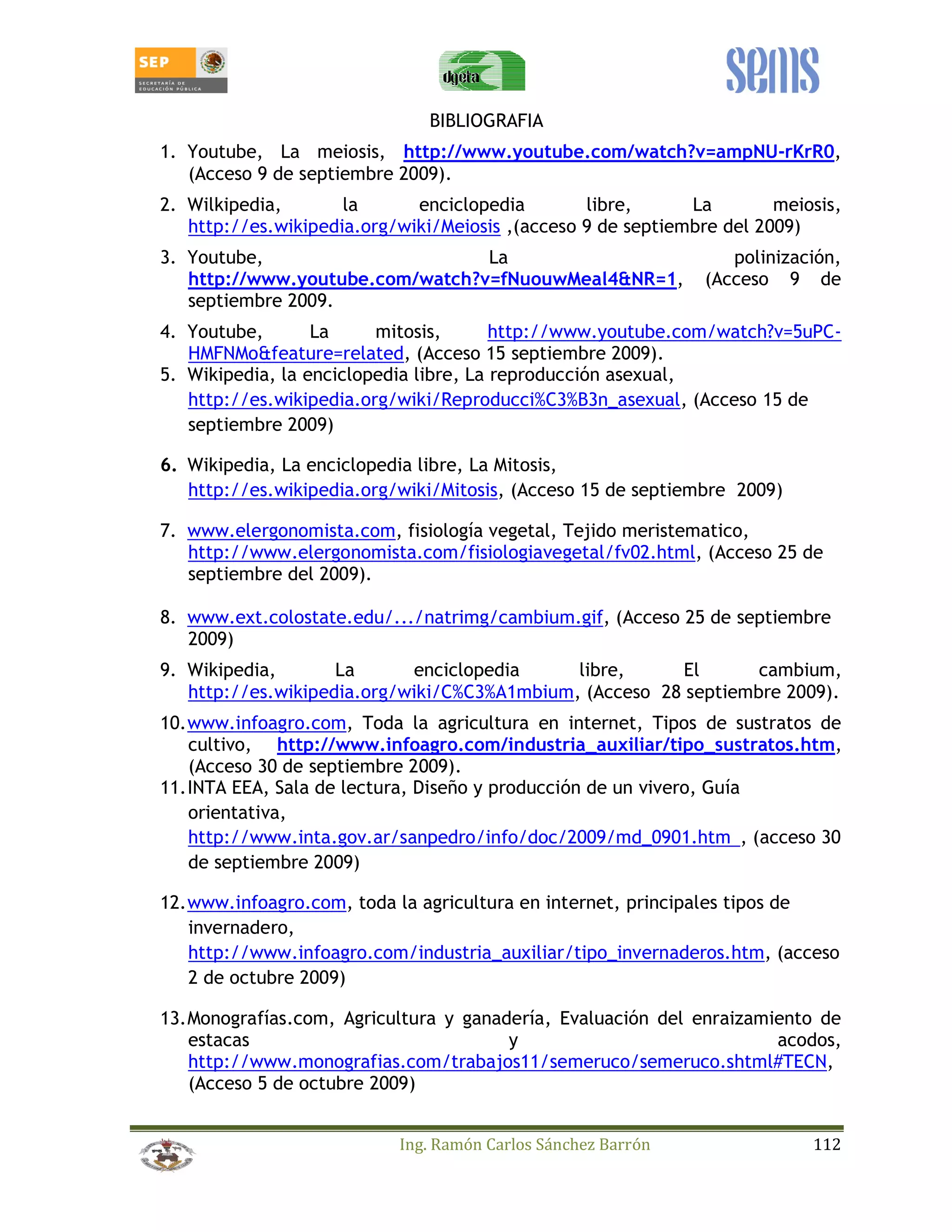 BIBLIOGRAFIA 
1. Youtube, La meiosis, http://www.youtube.com/watch?v=ampNU-rKrR0, 
(Acceso 9 de septiembre 2009). 
2. Wilkipedia, la enciclopedia libre, La meiosis, 
http://es.wikipedia.org/wiki/Meiosis ,(acceso 9 de septiembre del 2009) 
3. Youtube, La polinización, 
http://www.youtube.com/watch?v=fNuouwMeal4NR=1, (Acceso 9 de 
septiembre 2009. 
4. Youtube, La mitosis, http://www.youtube.com/watch?v=5uPC-HMFNMo 
feature=related, (Acceso 15 septiembre 2009). 
5. Wikipedia, la enciclopedia libre, La reproducción asexual, 
http://es.wikipedia.org/wiki/Reproducci%C3%B3n_asexual, (Acceso 15 de 
septiembre 2009) 
6. Wikipedia, La enciclopedia libre, La Mitosis, 
http://es.wikipedia.org/wiki/Mitosis, (Acceso 15 de septiembre 2009) 
7. www.elergonomista.com, fisiología vegetal, Tejido meristematico, 
http://www.elergonomista.com/fisiologiavegetal/fv02.html, (Acceso 25 de 
septiembre del 2009). 
8. www.ext.colostate.edu/.../natrimg/cambium.gif, (Acceso 25 de septiembre 
Ing. Ramón Carlos Sánchez Barrón 112 
2009) 
9. Wikipedia, La enciclopedia libre, El cambium, 
http://es.wikipedia.org/wiki/C%C3%A1mbium, (Acceso 28 septiembre 2009). 
10. www.infoagro.com, Toda la agricultura en internet, Tipos de sustratos de 
cultivo, http://www.infoagro.com/industria_auxiliar/tipo_sustratos.htm, 
(Acceso 30 de septiembre 2009). 
11. INTA EEA, Sala de lectura, Diseño y producción de un vivero, Guía 
orientativa, 
http://www.inta.gov.ar/sanpedro/info/doc/2009/md_0901.htm, (acceso 30 
de septiembre 2009) 
12. www.infoagro.com, toda la agricultura en internet, principales tipos de 
invernadero, 
http://www.infoagro.com/industria_auxiliar/tipo_invernaderos.htm, (acceso 
2 de octubre 2009) 
13. Monografías.com, Agricultura y ganadería, Evaluación del enraizamiento de 
estacas y acodos, 
http://www.monografias.com/trabajos11/semeruco/semeruco.shtml#TECN, 
(Acceso 5 de octubre 2009) 
 