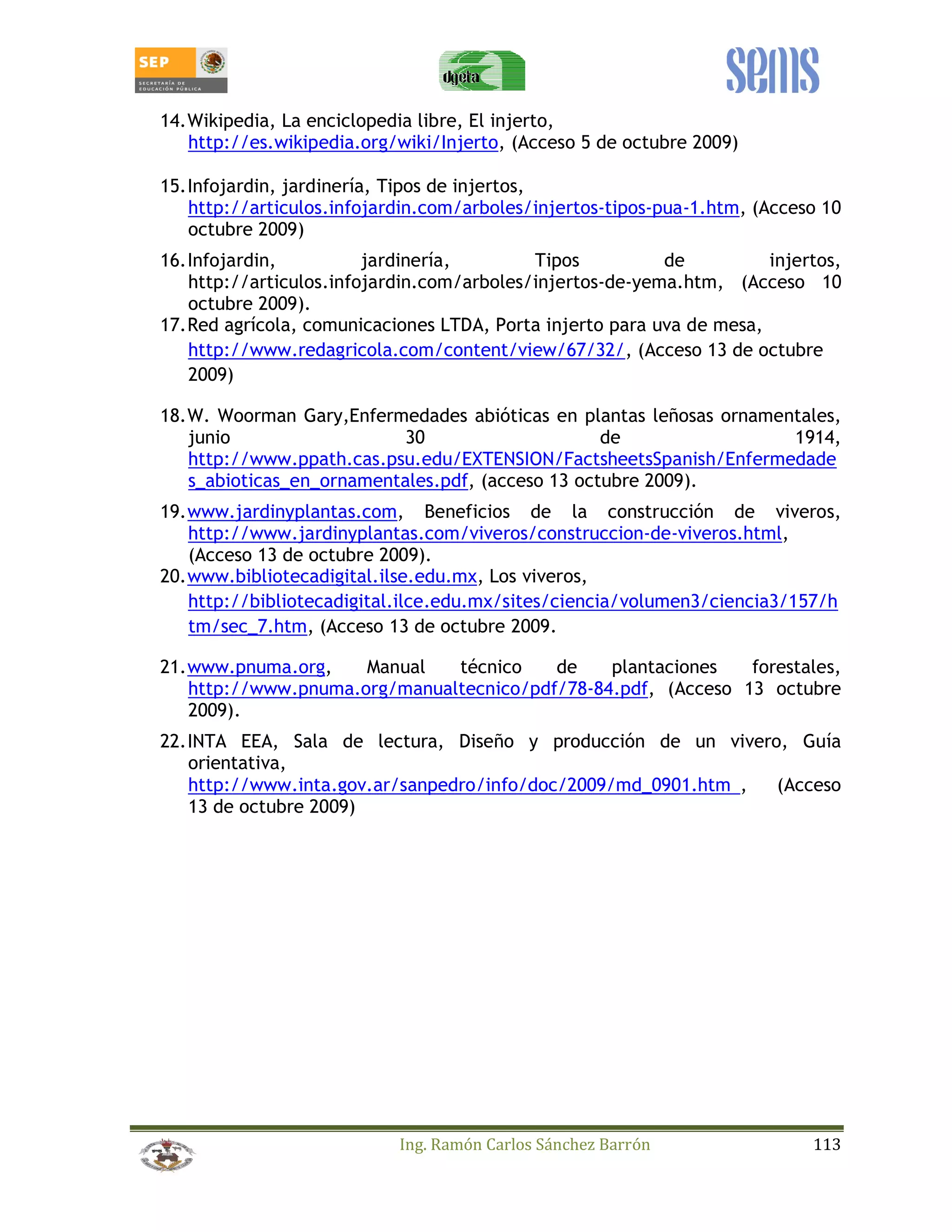 14. Wikipedia, La enciclopedia libre, El injerto, 
http://es.wikipedia.org/wiki/Injerto, (Acceso 5 de octubre 2009) 
15. Infojardin, jardinería, Tipos de injertos, 
http://articulos.infojardin.com/arboles/injertos-tipos-pua-1.htm, (Acceso 10 
octubre 2009) 
16. Infojardin, jardinería, Tipos de injertos, 
http://articulos.infojardin.com/arboles/injertos-de-yema.htm, (Acceso 10 
octubre 2009). 
17. Red agrícola, comunicaciones LTDA, Porta injerto para uva de mesa, 
http://www.redagricola.com/content/view/67/32/, (Acceso 13 de octubre 
2009) 
18. W. Woorman Gary,Enfermedades abióticas en plantas leñosas ornamentales, 
junio 30 de 1914, 
http://www.ppath.cas.psu.edu/EXTENSION/FactsheetsSpanish/Enfermedade 
s_abioticas_en_ornamentales.pdf, (acceso 13 octubre 2009). 
19. www.jardinyplantas.com, Beneficios de la construcción de viveros, 
http://www.jardinyplantas.com/viveros/construccion-de-viveros.html, 
(Acceso 13 de octubre 2009). 
20. www.bibliotecadigital.ilse.edu.mx, Los viveros, 
http://bibliotecadigital.ilce.edu.mx/sites/ciencia/volumen3/ciencia3/157/h 
tm/sec_7.htm, (Acceso 13 de octubre 2009. 
21. www.pnuma.org, Manual técnico de plantaciones forestales, 
http://www.pnuma.org/manualtecnico/pdf/78-84.pdf, (Acceso 13 octubre 
2009). 
22. INTA EEA, Sala de lectura, Diseño y producción de un vivero, Guía 
orientativa, 
http://www.inta.gov.ar/sanpedro/info/doc/2009/md_0901.htm, (Acceso 
13 de octubre 2009) 
Ing. Ramón Carlos Sánchez Barrón 113 
