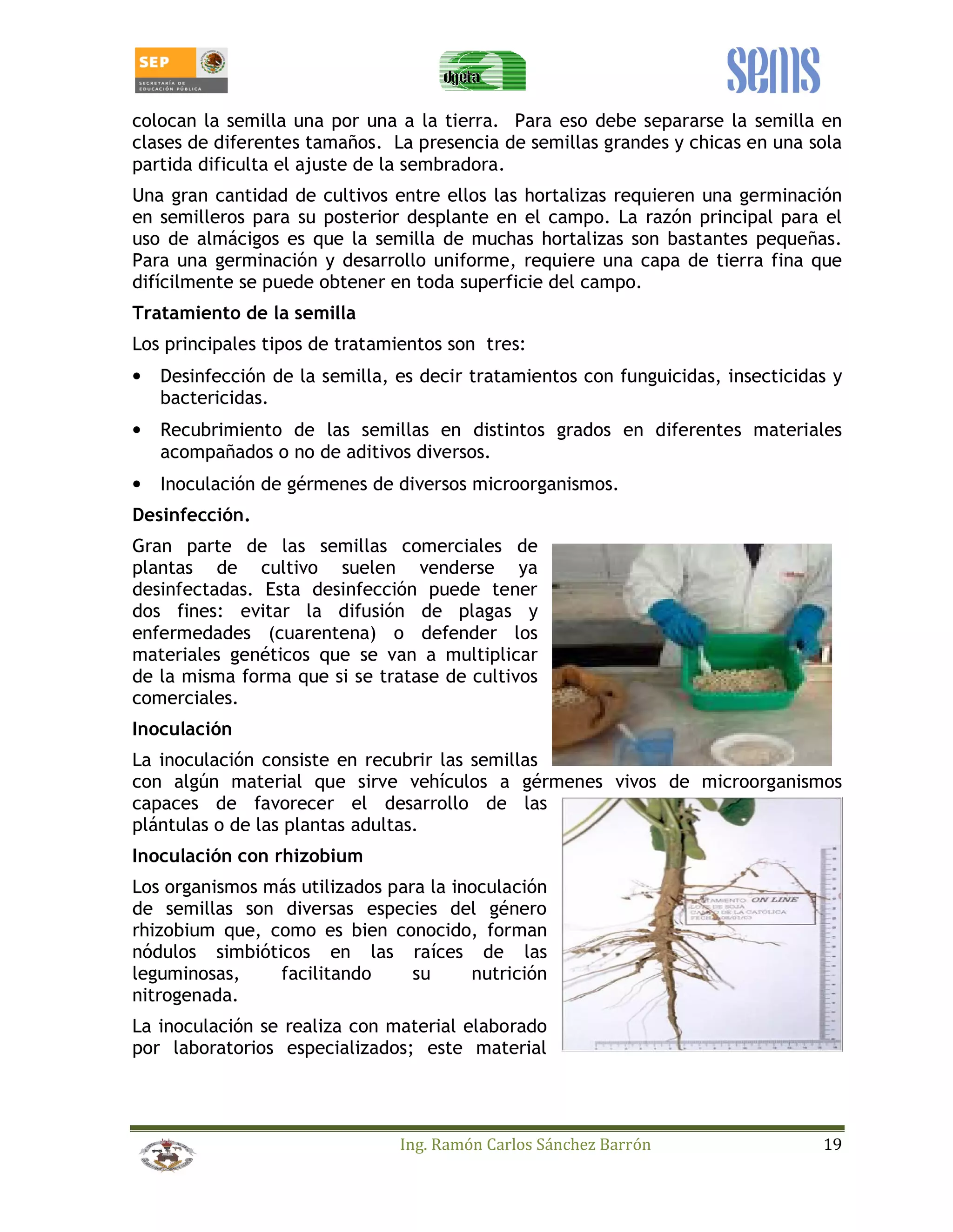 colocan la semilla una por una a la tierra. Para eso debe separarse la semilla en 
clases de diferentes tamaños. La presencia de semillas grandes y chicas en una sola 
partida dificulta el ajuste de la sembradora. 
Una gran cantidad de cultivos entre ellos las hortalizas requieren una germinación 
en semilleros para su posterior desplante en el campo. La razón principal para el 
uso de almácigos es que la semilla de muchas hortalizas son bastantes pequeñas. 
Para una germinación y desarrollo uniforme, requiere una capa de tierra fina que 
difícilmente se puede obtener en toda superficie del campo. 
Tratamiento de la semilla 
Los principales tipos de tratamientos son tres: 
• Desinfección de la semilla, es decir tratamientos con funguicidas, insecticidas y 
Ing. Ramón Carlos Sánchez Barrón 19 
bactericidas. 
• Recubrimiento de las semillas en distintos grados en diferentes materiales 
acompañados o no de aditivos diversos. 
• Inoculación de gérmenes de diversos microorganismos. 
Desinfección. 
Gran parte de las semillas comerciales de 
plantas de cultivo suelen venderse ya 
desinfectadas. Esta desinfección puede tener 
dos fines: evitar la difusión de plagas y 
enfermedades (cuarentena) o defender los 
materiales genéticos que se van a multiplicar 
de la misma forma que si se tratase de cultivos 
comerciales. 
Inoculación 
La inoculación consiste en recubrir las semillas 
con algún material que sirve vehículos a gérmenes vivos de microorganismos 
capaces de favorecer el desarrollo de las 
plántulas o de las plantas adultas. 
Inoculación con rhizobium 
Los organismos más utilizados para la inoculación 
de semillas son diversas especies del género 
rhizobium que, como es bien conocido, forman 
nódulos simbióticos en las raíces de las 
leguminosas, facilitando su nutrición 
nitrogenada. 
La inoculación se realiza con material elaborado 
por laboratorios especializados; este material 
 