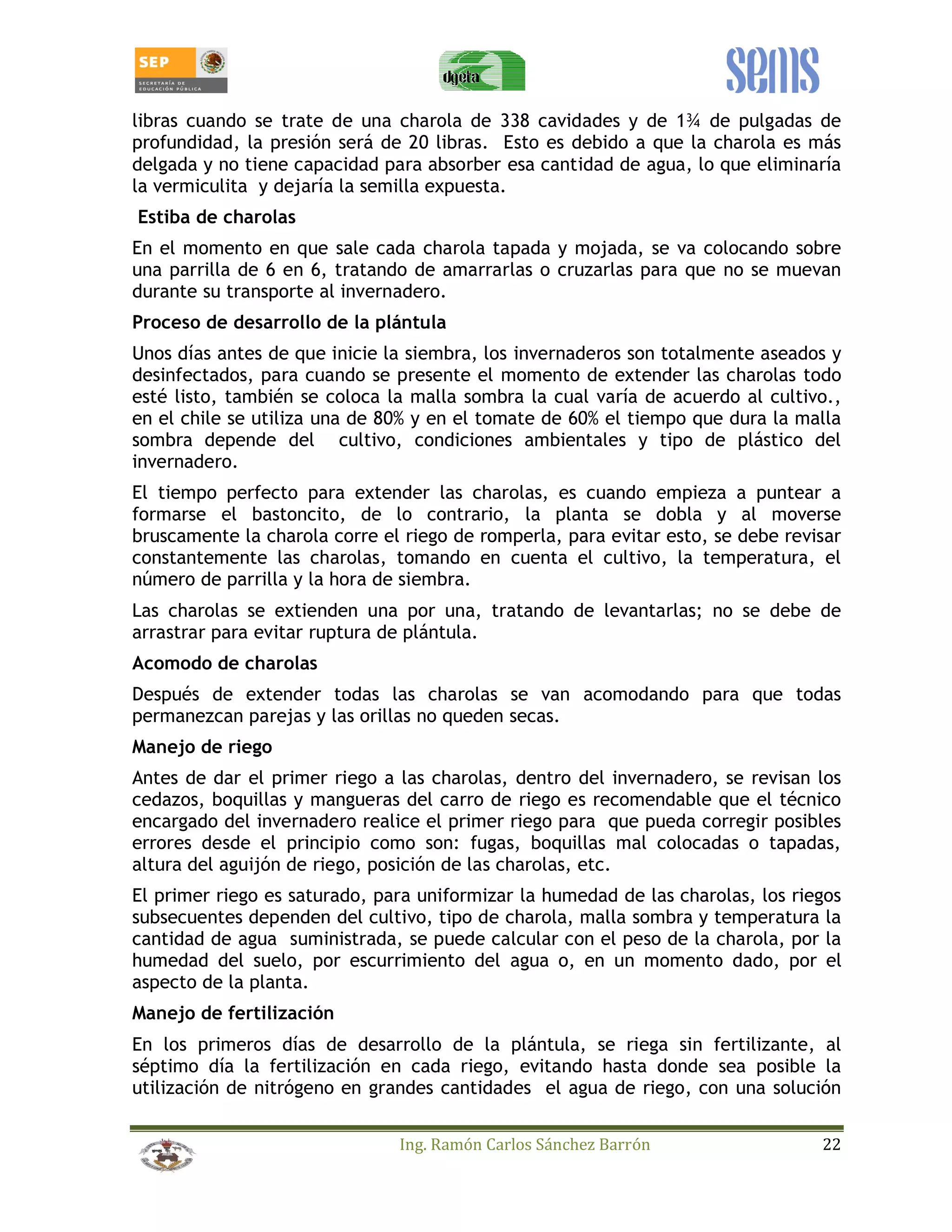 libras cuando se trate de una charola de 338 cavidades y de 1¾ de pulgadas de 
profundidad, la presión será de 20 libras. Esto es debido a que la charola es más 
delgada y no tiene capacidad para absorber esa cantidad de agua, lo que eliminaría 
la vermiculita y dejaría la semilla expuesta. 
Estiba de charolas 
En el momento en que sale cada charola tapada y mojada, se va colocando sobre 
una parrilla de 6 en 6, tratando de amarrarlas o cruzarlas para que no se muevan 
durante su transporte al invernadero. 
Proceso de desarrollo de la plántula 
Unos días antes de que inicie la siembra, los invernaderos son totalmente aseados y 
desinfectados, para cuando se presente el momento de extender las charolas todo 
esté listo, también se coloca la malla sombra la cual varía de acuerdo al cultivo., 
en el chile se utiliza una de 80% y en el tomate de 60% el tiempo que dura la malla 
sombra depende del cultivo, condiciones ambientales y tipo de plástico del 
invernadero. 
El tiempo perfecto para extender las charolas, es cuando empieza a puntear a 
formarse el bastoncito, de lo contrario, la planta se dobla y al moverse 
bruscamente la charola corre el riego de romperla, para evitar esto, se debe revisar 
constantemente las charolas, tomando en cuenta el cultivo, la temperatura, el 
número de parrilla y la hora de siembra. 
Las charolas se extienden una por una, tratando de levantarlas; no se debe de 
arrastrar para evitar ruptura de plántula. 
Acomodo de charolas 
Después de extender todas las charolas se van acomodando para que todas 
permanezcan parejas y las orillas no queden secas. 
Manejo de riego 
Antes de dar el primer riego a las charolas, dentro del invernadero, se revisan los 
cedazos, boquillas y mangueras del carro de riego es recomendable que el técnico 
encargado del invernadero realice el primer riego para que pueda corregir posibles 
errores desde el principio como son: fugas, boquillas mal colocadas o tapadas, 
altura del aguijón de riego, posición de las charolas, etc. 
El primer riego es saturado, para uniformizar la humedad de las charolas, los riegos 
subsecuentes dependen del cultivo, tipo de charola, malla sombra y temperatura la 
cantidad de agua suministrada, se puede calcular con el peso de la charola, por la 
humedad del suelo, por escurrimiento del agua o, en un momento dado, por el 
aspecto de la planta. 
Manejo de fertilización 
En los primeros días de desarrollo de la plántula, se riega sin fertilizante, al 
séptimo día la fertilización en cada riego, evitando hasta donde sea posible la 
utilización de nitrógeno en grandes cantidades el agua de riego, con una solución 
Ing. Ramón Carlos Sánchez Barrón 22 
 