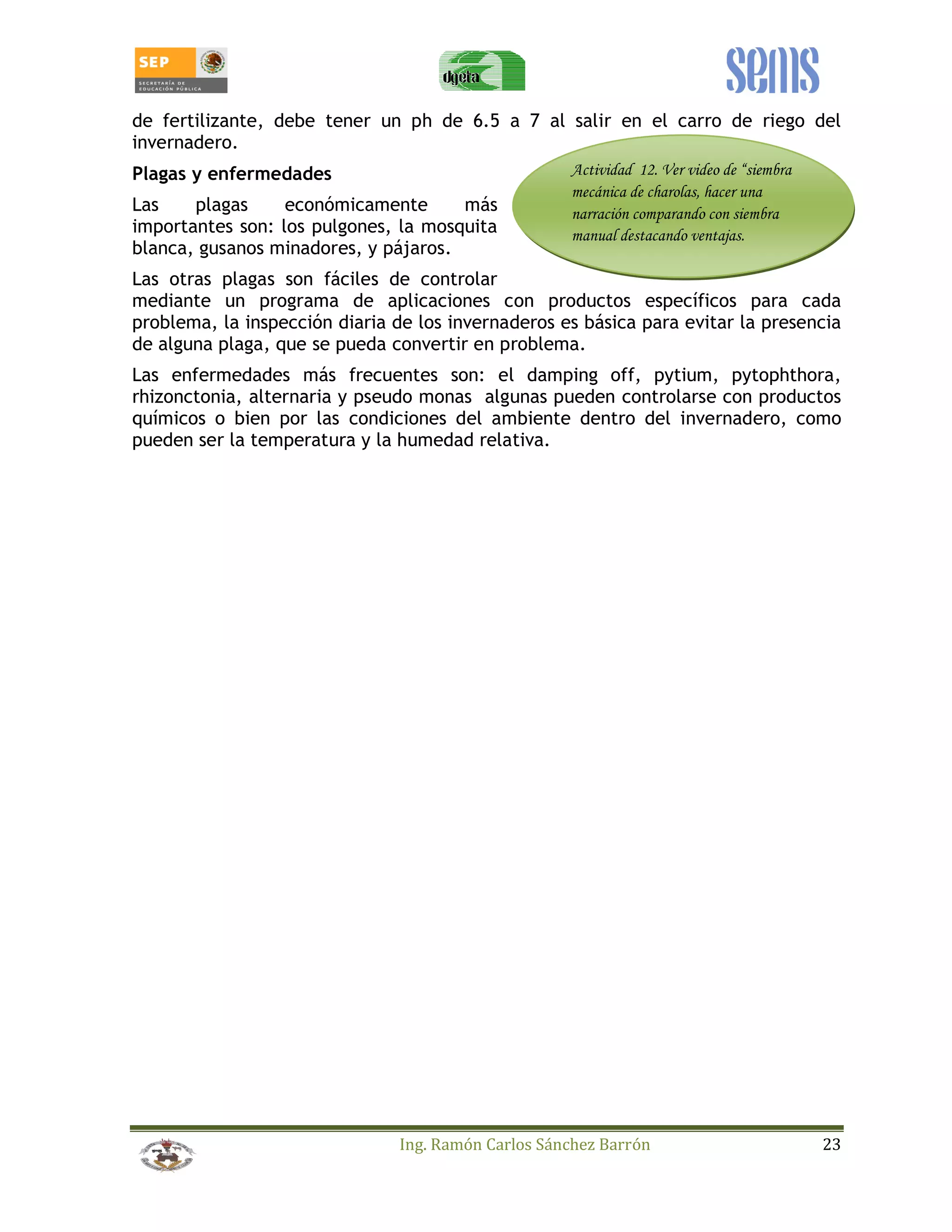 de fertilizante, debe tener un ph de 6.5 a 7 al salir en el carro de riego del 
invernadero. 
Plagas y enfermedades 
Actividad 12. Ver video de “siembra 
mecánica de charolas, hacer una 
Las plagas económicamente más 
narración comparando con siembra 
importantes son: los pulgones, la mosquita 
manual destacando ventajas. 
blanca, gusanos minadores, y pájaros. 
Las otras plagas son fáciles de controlar 
mediante un programa de aplicaciones con productos específicos para cada 
problema, la inspección diaria de los invernaderos es básica para evitar la presencia 
de alguna plaga, que se pueda convertir en problema. 
Las enfermedades más frecuentes son: el damping off, pytium, pytophthora, 
rhizonctonia, alternaria y pseudo monas algunas pueden controlarse con productos 
químicos o bien por las condiciones del ambiente dentro del invernadero, como 
pueden ser la temperatura y la humedad relativa. 
Ing. Ramón Carlos Sánchez Barrón 23 
 