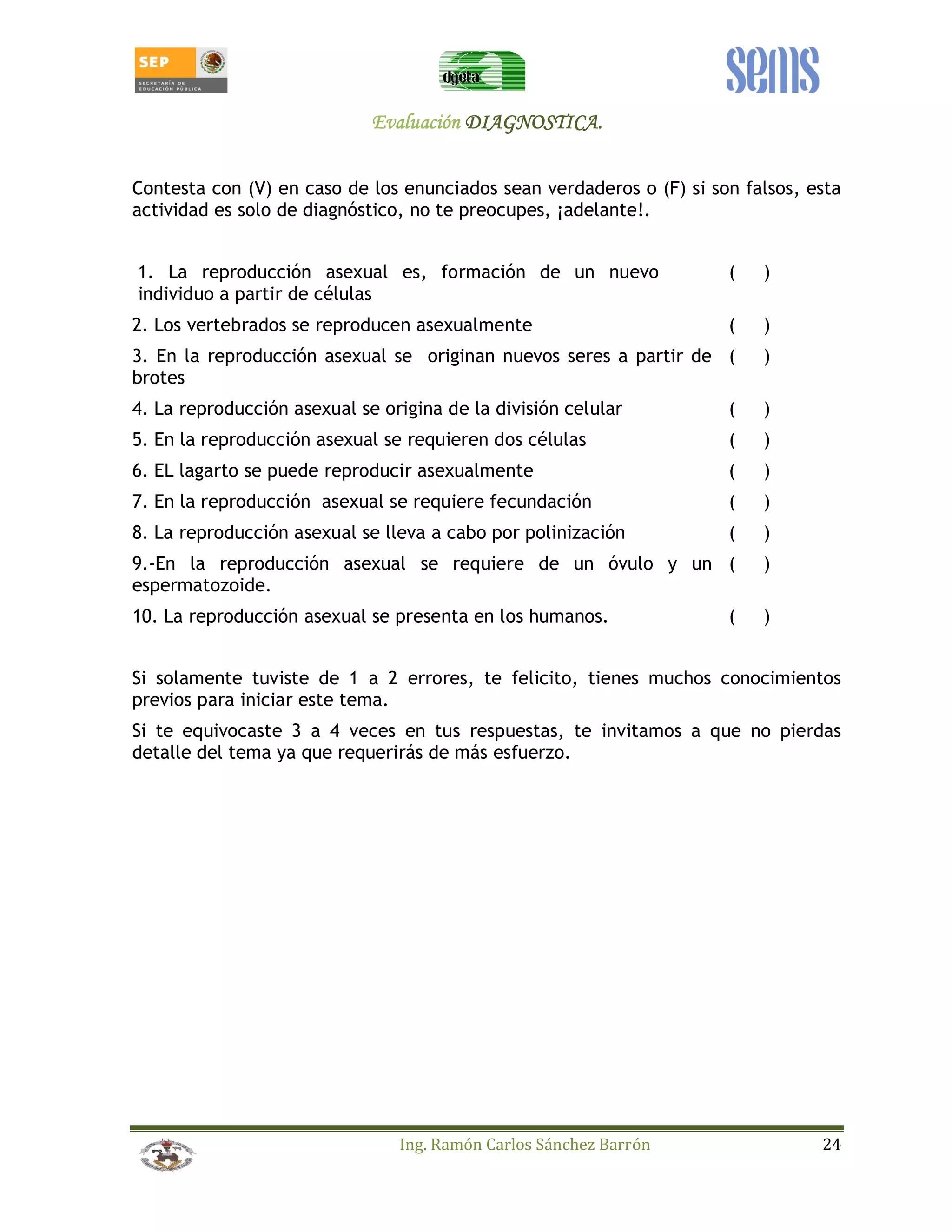 EEEEvvvvaaaalllluuuuaaaacccciiiióóóónnnn DDDDIIIIAAAAGGGGNNNNOOOOSSSSTTTTIIIICCCCAAAA.... 
Contesta con (V) en caso de los enunciados sean verdaderos o (F) si son falsos, esta 
actividad es solo de diagnóstico, no te preocupes, ¡adelante!. 
1. La reproducción asexual es, formación de un nuevo 
individuo a partir de células 
( ) 
2. Los vertebrados se reproducen asexualmente ( ) 
3. En la reproducción asexual se originan nuevos seres a partir de 
( ) 
brotes 
4. La reproducción asexual se origina de la división celular ( ) 
5. En la reproducción asexual se requieren dos células ( ) 
6. EL lagarto se puede reproducir asexualmente ( ) 
7. En la reproducción asexual se requiere fecundación ( ) 
8. La reproducción asexual se lleva a cabo por polinización ( ) 
9.-En la reproducción asexual se requiere de un óvulo y un 
( ) 
espermatozoide. 
10. La reproducción asexual se presenta en los humanos. ( ) 
Si solamente tuviste de 1 a 2 errores, te felicito, tienes muchos conocimientos 
previos para iniciar este tema. 
Si te equivocaste 3 a 4 veces en tus respuestas, te invitamos a que no pierdas 
detalle del tema ya que requerirás de más esfuerzo. 
Ing. Ramón Carlos Sánchez Barrón 24 
 