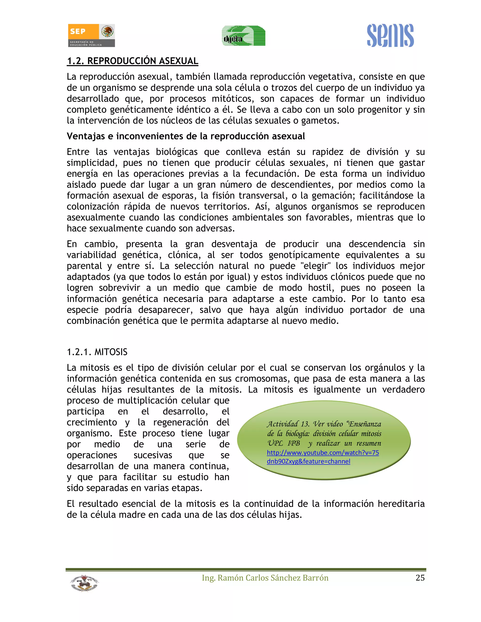 1.2. REPRODUCCIÓN ASEXUAL 
La reproducción asexual, también llamada reproducción vegetativa, consiste en que 
de un organismo se desprende una sola célula o trozos del cuerpo de un individuo ya 
desarrollado que, por procesos mitóticos, son capaces de formar un individuo 
completo genéticamente idéntico a él. Se lleva a cabo con un solo progenitor y sin 
la intervención de los núcleos de las células sexuales o gametos. 
Ventajas e inconvenientes de la reproducción asexual 
Entre las ventajas biológicas que conlleva están su rapidez de división y su 
simplicidad, pues no tienen que producir células sexuales, ni tienen que gastar 
energía en las operaciones previas a la fecundación. De esta forma un individuo 
aislado puede dar lugar a un gran número de descendientes, por medios como la 
formación asexual de esporas, la fisión transversal, o la gemación; facilitándose la 
colonización rápida de nuevos territorios. Así, algunos organismos se reproducen 
asexualmente cuando las condiciones ambientales son favorables, mientras que lo 
hace sexualmente cuando son adversas. 
En cambio, presenta la gran desventaja de producir una descendencia sin 
variabilidad genética, clónica, al ser todos genotípicamente equivalentes a su 
parental y entre sí. La selección natural no puede "elegir" los individuos mejor 
adaptados (ya que todos lo están por igual) y estos individuos clónicos puede que no 
logren sobrevivir a un medio que cambie de modo hostil, pues no poseen la 
información genética necesaria para adaptarse a este cambio. Por lo tanto esa 
especie podría desaparecer, salvo que haya algún individuo portador de una 
combinación genética que le permita adaptarse al nuevo medio. 
1.2.1. MITOSIS 
La mitosis es el tipo de división celular por el cual se conservan los orgánulos y la 
información genética contenida en sus cromosomas, que pasa de esta manera a las 
células hijas resultantes de la mitosis. La mitosis es igualmente un verdadero 
proceso de multiplicación celular que 
participa en el desarrollo, el 
crecimiento y la regeneración del 
Actividad 13. Ver video “Enseñanza 
organismo. Este proceso tiene lugar 
de la biología: división celular mitosis 
por medio de una serie de 
UPL IPB y realizar un resumen 
operaciones sucesivas que se 
http://www.youtube.com/watch?v=75 
desarrollan de una manera continua, 
dnb90Zxyg&feature=channel 
y que para facilitar su estudio han 
sido separadas en varias etapas. 
El resultado esencial de la mitosis es la continuidad de la información hereditaria 
de la célula madre en cada una de las dos células hijas. 
Ing. Ramón Carlos Sánchez Barrón 25 
 