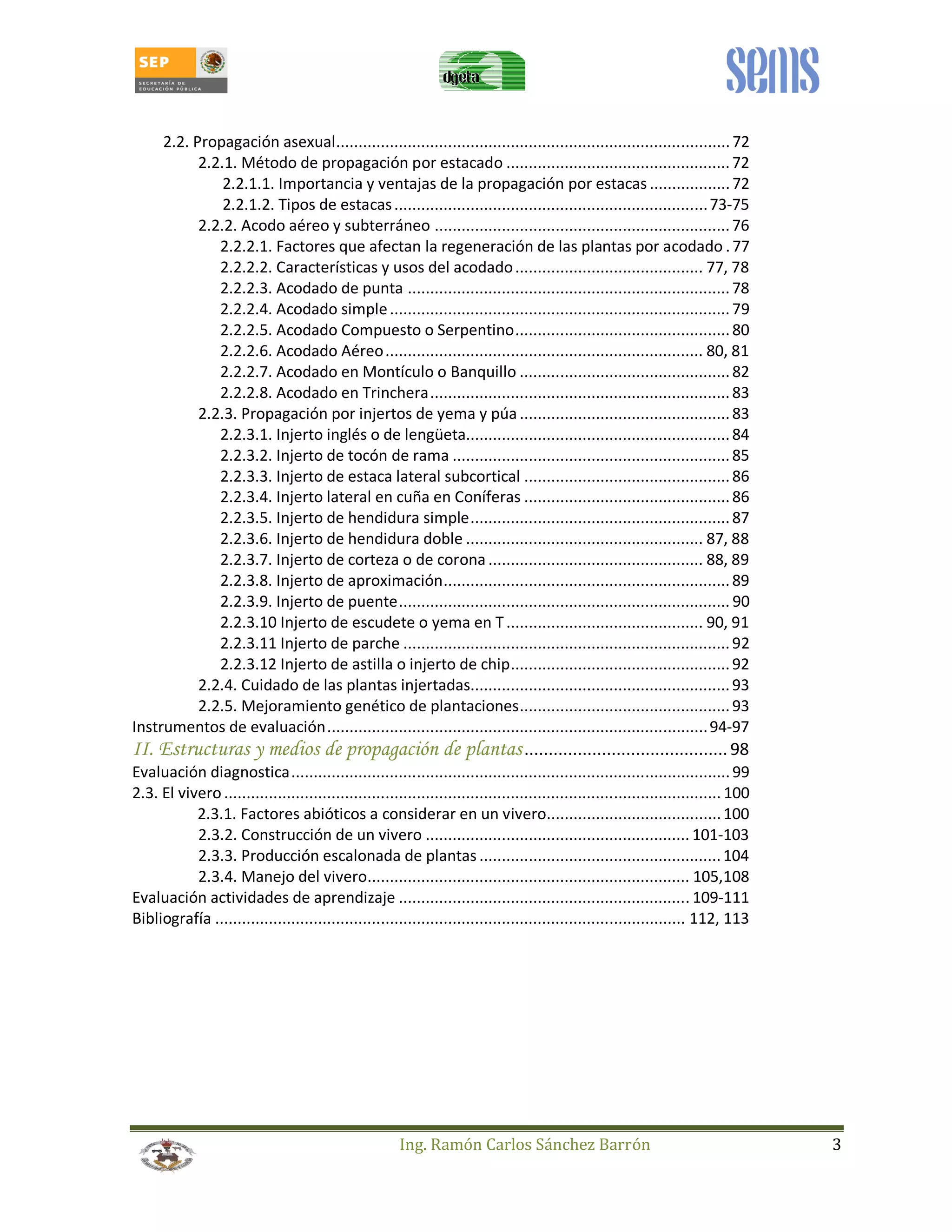 2.2. Propagación asexual ........................................................................................ 72 
2.2.1. Método de propagación por estacado .................................................. 72 
2.2.1.1. Importancia y ventajas de la propagación por estacas .................. 72 
2.2.1.2. Tipos de estacas ...................................................................... 73-75 
2.2.2. Acodo aéreo y subterráneo .................................................................. 76 
2.2.2.1. Factores que afectan la regeneración de las plantas por acodado . 77 
2.2.2.2. Características y usos del acodado .......................................... 77, 78 
2.2.2.3. Acodado de punta ........................................................................ 78 
2.2.2.4. Acodado simple ............................................................................ 79 
2.2.2.5. Acodado Compuesto o Serpentino ................................................ 80 
2.2.2.6. Acodado Aéreo ....................................................................... 80, 81 
2.2.2.7. Acodado en Montículo o Banquillo ............................................... 82 
2.2.2.8. Acodado en Trinchera ................................................................... 83 
2.2.3. Propagación por injertos de yema y púa ............................................... 83 
2.2.3.1. Injerto inglés o de lengüeta ........................................................... 84 
2.2.3.2. Injerto de tocón de rama .............................................................. 85 
2.2.3.3. Injerto de estaca lateral subcortical .............................................. 86 
2.2.3.4. Injerto lateral en cuña en Coníferas .............................................. 86 
2.2.3.5. Injerto de hendidura simple .......................................................... 87 
2.2.3.6. Injerto de hendidura doble ..................................................... 87, 88 
2.2.3.7. Injerto de corteza o de corona ................................................ 88, 89 
2.2.3.8. Injerto de aproximación ................................................................ 89 
2.2.3.9. Injerto de puente .......................................................................... 90 
2.2.3.10 Injerto de escudete o yema en T ............................................ 90, 91 
2.2.3.11 Injerto de parche ......................................................................... 92 
2.2.3.12 Injerto de astilla o injerto de chip ................................................. 92 
2.2.4. Cuidado de las plantas injertadas .......................................................... 93 
2.2.5. Mejoramiento genético de plantaciones ............................................... 93 
Instrumentos de evaluación ..................................................................................... 94-97 
II. Estructuras y medios de propagación de plantas .......................................... 98 
Evaluación diagnostica .................................................................................................. 99 
2.3. El vivero ............................................................................................................... 100 
2.3.1. Factores abióticos a considerar en un vivero ....................................... 100 
2.3.2. Construcción de un vivero ........................................................... 101-103 
2.3.3. Producción escalonada de plantas ...................................................... 104 
2.3.4. Manejo del vivero ........................................................................ 105,108 
Evaluación actividades de aprendizaje ................................................................. 109-111 
Bibliografía ......................................................................................................... 112, 113 
Ing. Ramón Carlos Sánchez Barrón 3 
 
