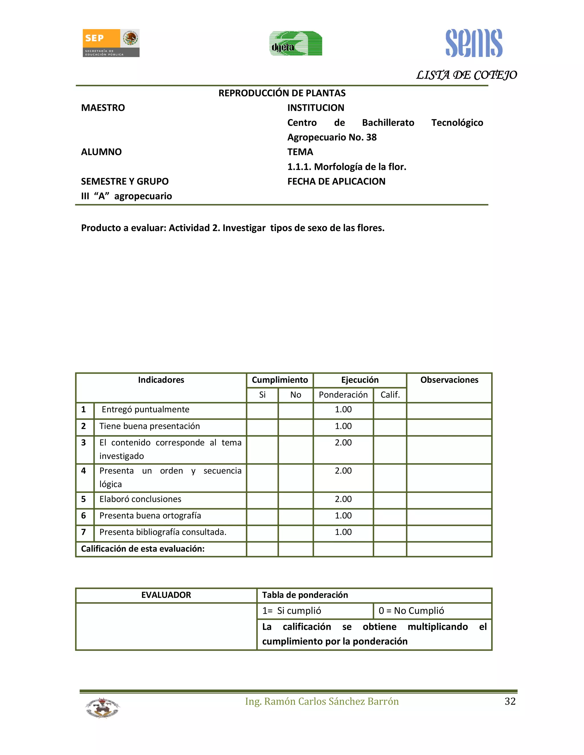 LLLLIIIISSSSTTTTAAAA DDDDEEEE CCCCOOOOTTTTEEEEJJJJOOOO 
REPRODUCCIÓN DE PLANTAS 
MAESTRO INSTITUCION 
Centro de Bachillerato Tecnológico 
Agropecuario No. 38 
ALUMNO TEMA 
1.1.1. Morfología de la flor. 
SEMESTRE Y GRUPO FECHA DE APLICACION 
III “A” agropecuario 
Producto a evaluar: Actividad 2. Investigar tipos de sexo de las flores. 
Indicadores Cumplimiento Ejecución Observaciones 
Si No Ponderación Calif. 
1 Entregó puntualmente 1.00 
2 Tiene buena presentación 1.00 
3 El contenido corresponde al tema 
Ing. Ramón Carlos Sánchez Barrón 32 
investigado 
2.00 
4 Presenta un orden y secuencia 
lógica 
2.00 
5 Elaboró conclusiones 2.00 
6 Presenta buena ortografía 1.00 
7 Presenta bibliografía consultada. 1.00 
Calificación de esta evaluación: 
EVALUADOR Tabla de ponderación 
1= Si cumplió 0 = No Cumplió 
La calificación se obtiene multiplicando el 
cumplimiento por la ponderación 
 