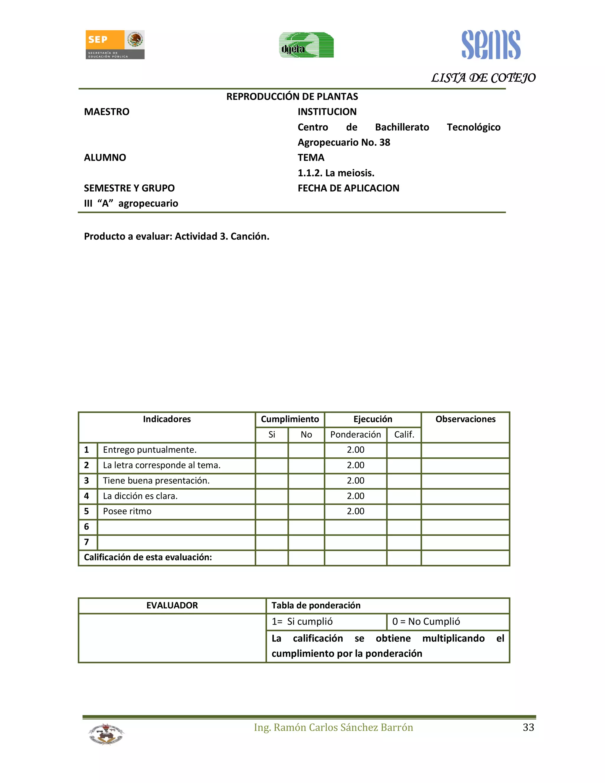 LLLLIIIISSSSTTTTAAAA DDDDEEEE CCCCOOOOTTTTEEEEJJJJOOOO 
REPRODUCCIÓN DE PLANTAS 
MAESTRO INSTITUCION 
Centro de Bachillerato Tecnológico 
Agropecuario No. 38 
ALUMNO TEMA 
1.1.2. La meiosis. 
SEMESTRE Y GRUPO FECHA DE APLICACION 
III “A” agropecuario 
Producto a evaluar: Actividad 3. Canción. 
Indicadores Cumplimiento Ejecución Observaciones 
Si No Ponderación Calif. 
1 Entrego puntualmente. 2.00 
2 La letra corresponde al tema. 2.00 
3 Tiene buena presentación. 2.00 
4 La dicción es clara. 2.00 
5 Posee ritmo 2.00 
6 
7 
Calificación de esta evaluación: 
EVALUADOR Tabla de ponderación 
1= Si cumplió 0 = No Cumplió 
La calificación se obtiene multiplicando el 
cumplimiento por la ponderación 
Ing. Ramón Carlos Sánchez Barrón 33 
 