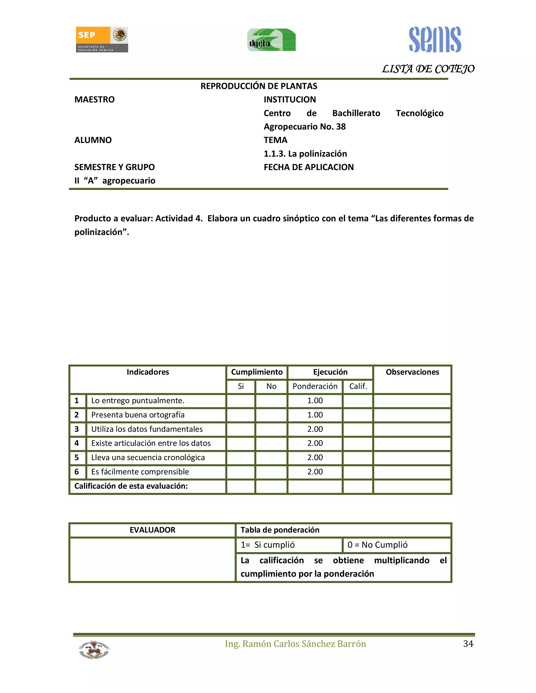 LLLLIIIISSSSTTTTAAAA DDDDEEEE CCCCOOOOTTTTEEEEJJJJOOOO 
REPRODUCCIÓN DE PLANTAS 
MAESTRO INSTITUCION 
Centro de Bachillerato Tecnológico 
Agropecuario No. 38 
ALUMNO TEMA 
1.1.3. La polinización 
SEMESTRE Y GRUPO FECHA DE APLICACION 
II “A” agropecuario 
Producto a evaluar: Actividad 4. Elabora un cuadro sinóptico con el tema “Las diferentes formas de 
polinización”. 
Indicadores Cumplimiento Ejecución Observaciones 
Si No Ponderación Calif. 
1 Lo entrego puntualmente. 1.00 
2 Presenta buena ortografía 1.00 
3 Utiliza los datos fundamentales 2.00 
4 Existe articulación entre los datos 2.00 
5 Lleva una secuencia cronológica 2.00 
6 Es fácilmente comprensible 2.00 
Calificación de esta evaluación: 
EVALUADOR Tabla de ponderación 
1= Si cumplió 0 = No Cumplió 
La calificación se obtiene multiplicando el 
cumplimiento por la ponderación 
Ing. Ramón Carlos Sánchez Barrón 34 
 