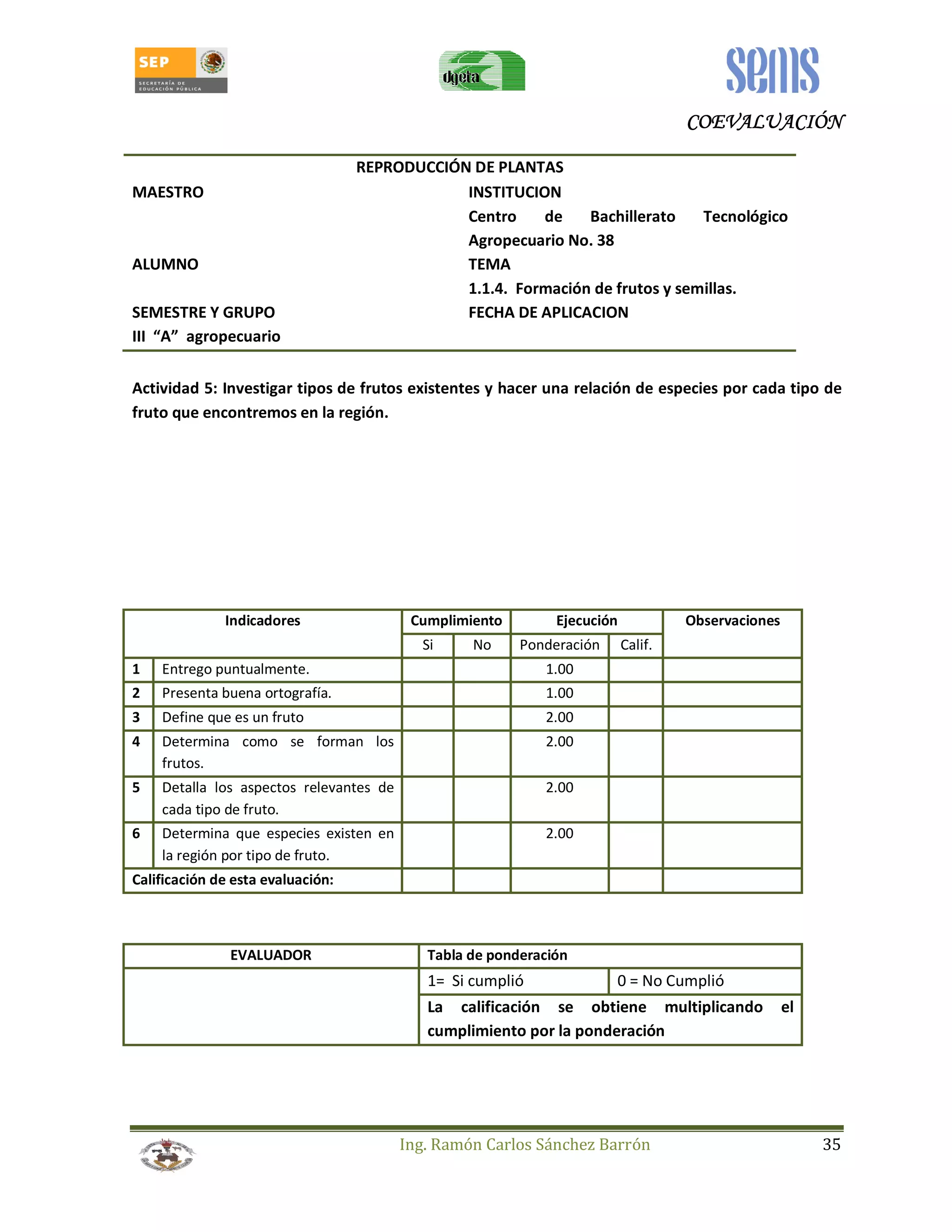 CCCCOOOOEEEEVVVVAAAALLLLUUUUAAAACCCCIIIIÓÓÓÓNNNN 
REPRODUCCIÓN DE PLANTAS 
MAESTRO INSTITUCION 
Centro de Bachillerato Tecnológico 
Agropecuario No. 38 
ALUMNO TEMA 
1.1.4. Formación de frutos y semillas. 
SEMESTRE Y GRUPO FECHA DE APLICACION 
III “A” agropecuario 
Actividad 5: Investigar tipos de frutos existentes y hacer una relación de especies por cada tipo de 
fruto que encontremos en la región. 
Indicadores Cumplimiento Ejecución Observaciones 
Si No Ponderación Calif. 
1 Entrego puntualmente. 1.00 
2 Presenta buena ortografía. 1.00 
3 Define que es un fruto 2.00 
4 Determina como se forman los 
Ing. Ramón Carlos Sánchez Barrón 35 
frutos. 
2.00 
5 Detalla los aspectos relevantes de 
cada tipo de fruto. 
2.00 
6 Determina que especies existen en 
la región por tipo de fruto. 
2.00 
Calificación de esta evaluación: 
EVALUADOR Tabla de ponderación 
1= Si cumplió 0 = No Cumplió 
La calificación se obtiene multiplicando el 
cumplimiento por la ponderación 
 