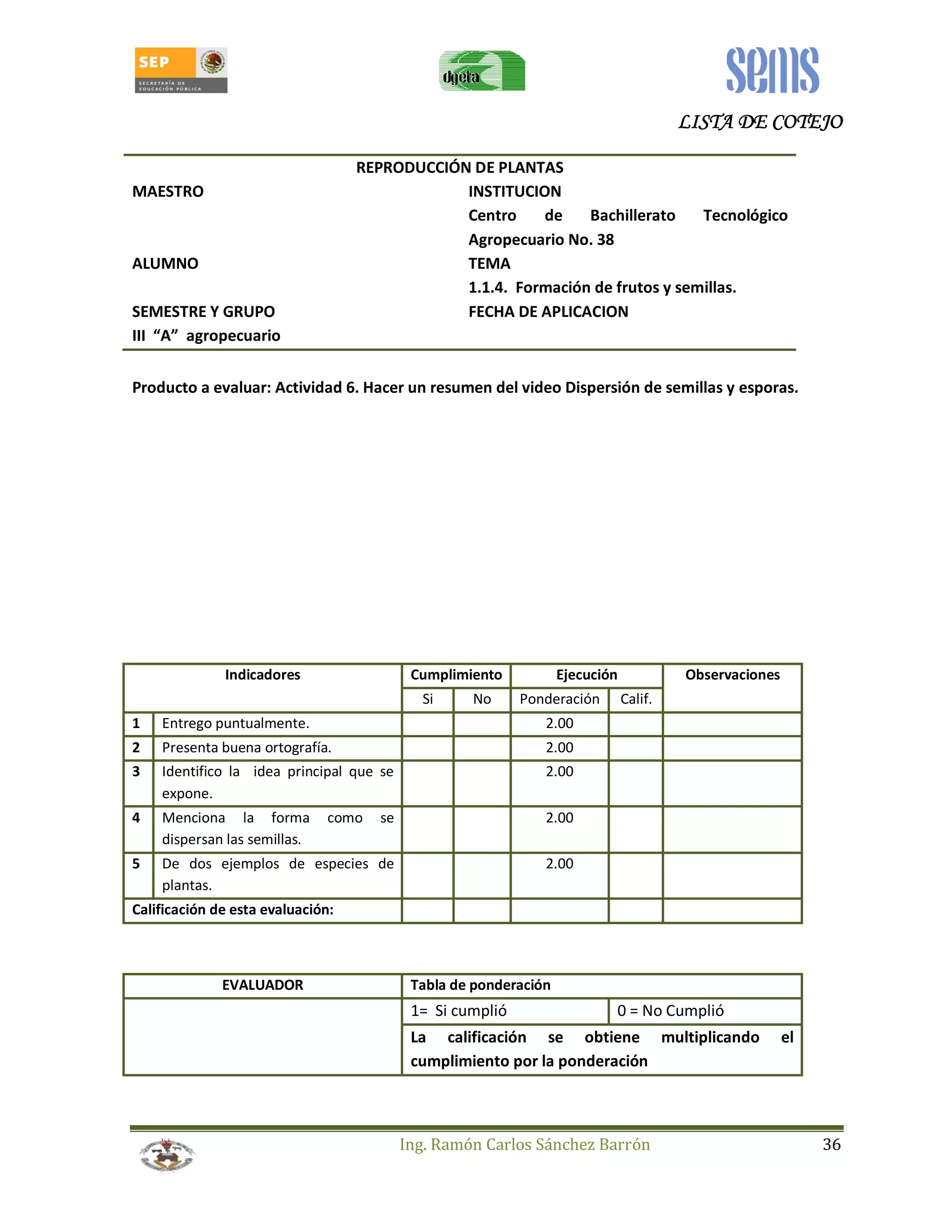LLLLIIIISSSSTTTTAAAA DDDDEEEE CCCCOOOOTTTTEEEEJJJJOOOO 
REPRODUCCIÓN DE PLANTAS 
MAESTRO INSTITUCION 
Centro de Bachillerato Tecnológico 
Agropecuario No. 38 
ALUMNO TEMA 
1.1.4. Formación de frutos y semillas. 
SEMESTRE Y GRUPO FECHA DE APLICACION 
III “A” agropecuario 
Producto a evaluar: Actividad 6. Hacer un resumen del video Dispersión de semillas y esporas. 
Indicadores Cumplimiento Ejecución Observaciones 
Si No Ponderación Calif. 
1 Entrego puntualmente. 2.00 
2 Presenta buena ortografía. 2.00 
3 Identifico la idea principal que se 
Ing. Ramón Carlos Sánchez Barrón 36 
expone. 
2.00 
4 Menciona la forma como se 
dispersan las semillas. 
2.00 
5 De dos ejemplos de especies de 
plantas. 
2.00 
Calificación de esta evaluación: 
EVALUADOR Tabla de ponderación 
1= Si cumplió 0 = No Cumplió 
La calificación se obtiene multiplicando el 
cumplimiento por la ponderación 
 