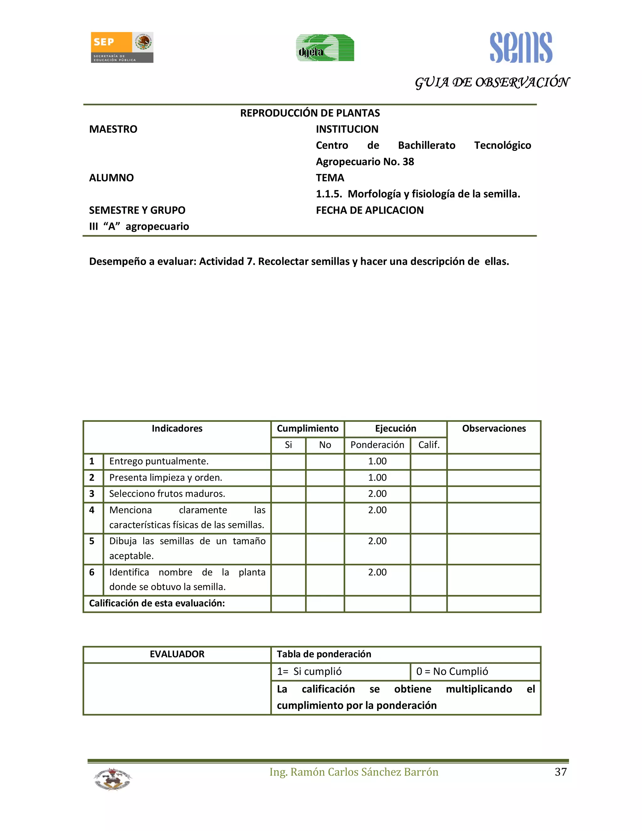 GUIA GGGUUUIIIAAA DDDDEEEE OOOOBBBBSSSSEEEERRRRVVVVAAAACCCCIIIIÓÓÓÓNNNN 
REPRODUCCIÓN DE PLANTAS 
MAESTRO INSTITUCION 
Centro de Bachillerato Tecnológico 
Agropecuario No. 38 
ALUMNO TEMA 
1.1.5. Morfología y fisiología de la semilla. 
SEMESTRE Y GRUPO FECHA DE APLICACION 
III “A” agropecuario 
Desempeño a evaluar: Actividad 7. Recolectar semillas y hacer una descripción de ellas. 
Indicadores Cumplimiento Ejecución Observaciones 
Si No Ponderación Calif. 
1 Entrego puntualmente. 1.00 
2 Presenta limpieza y orden. 1.00 
3 Selecciono frutos maduros. 2.00 
4 Menciona claramente las 
Ing. Ramón Carlos Sánchez Barrón 37 
características físicas de las semillas. 
2.00 
5 Dibuja las semillas de un tamaño 
aceptable. 
2.00 
6 Identifica nombre de la planta 
donde se obtuvo la semilla. 
2.00 
Calificación de esta evaluación: 
EVALUADOR Tabla de ponderación 
1= Si cumplió 0 = No Cumplió 
La calificación se obtiene multiplicando el 
cumplimiento por la ponderación 
 