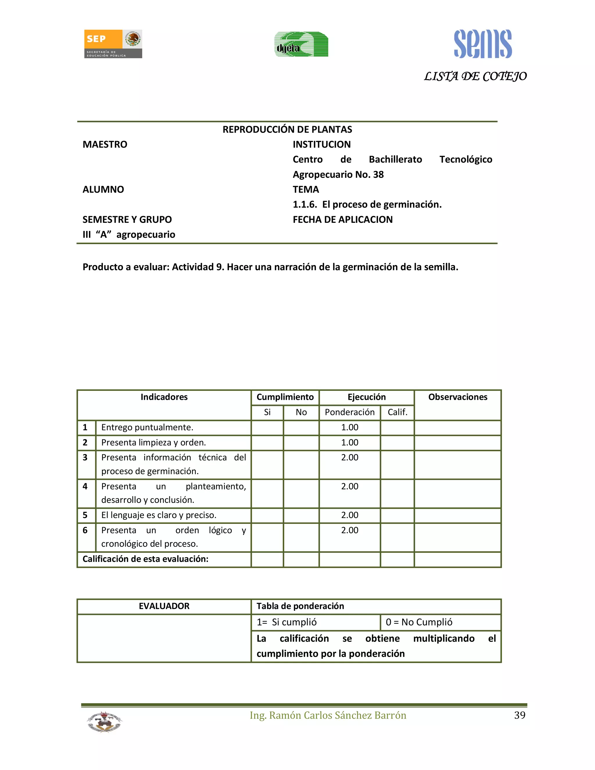 LLLLIIIISSSSTTTTAAAA DDDDEEEE CCCCOOOOTTTTEEEEJJJJOOOO 
REPRODUCCIÓN DE PLANTAS 
MAESTRO INSTITUCION 
Centro de Bachillerato Tecnológico 
Agropecuario No. 38 
ALUMNO TEMA 
1.1.6. El proceso de germinación. 
SEMESTRE Y GRUPO FECHA DE APLICACION 
III “A” agropecuario 
Producto a evaluar: Actividad 9. Hacer una narración de la germinación de la semilla. 
Indicadores Cumplimiento Ejecución Observaciones 
Si No Ponderación Calif. 
1 Entrego puntualmente. 1.00 
2 Presenta limpieza y orden. 1.00 
3 Presenta información técnica del 
Ing. Ramón Carlos Sánchez Barrón 39 
proceso de germinación. 
2.00 
4 Presenta un planteamiento, 
desarrollo y conclusión. 
2.00 
5 El lenguaje es claro y preciso. 2.00 
6 Presenta un orden lógico y 
cronológico del proceso. 
2.00 
Calificación de esta evaluación: 
EVALUADOR Tabla de ponderación 
1= Si cumplió 0 = No Cumplió 
La calificación se obtiene multiplicando el 
cumplimiento por la ponderación 
 