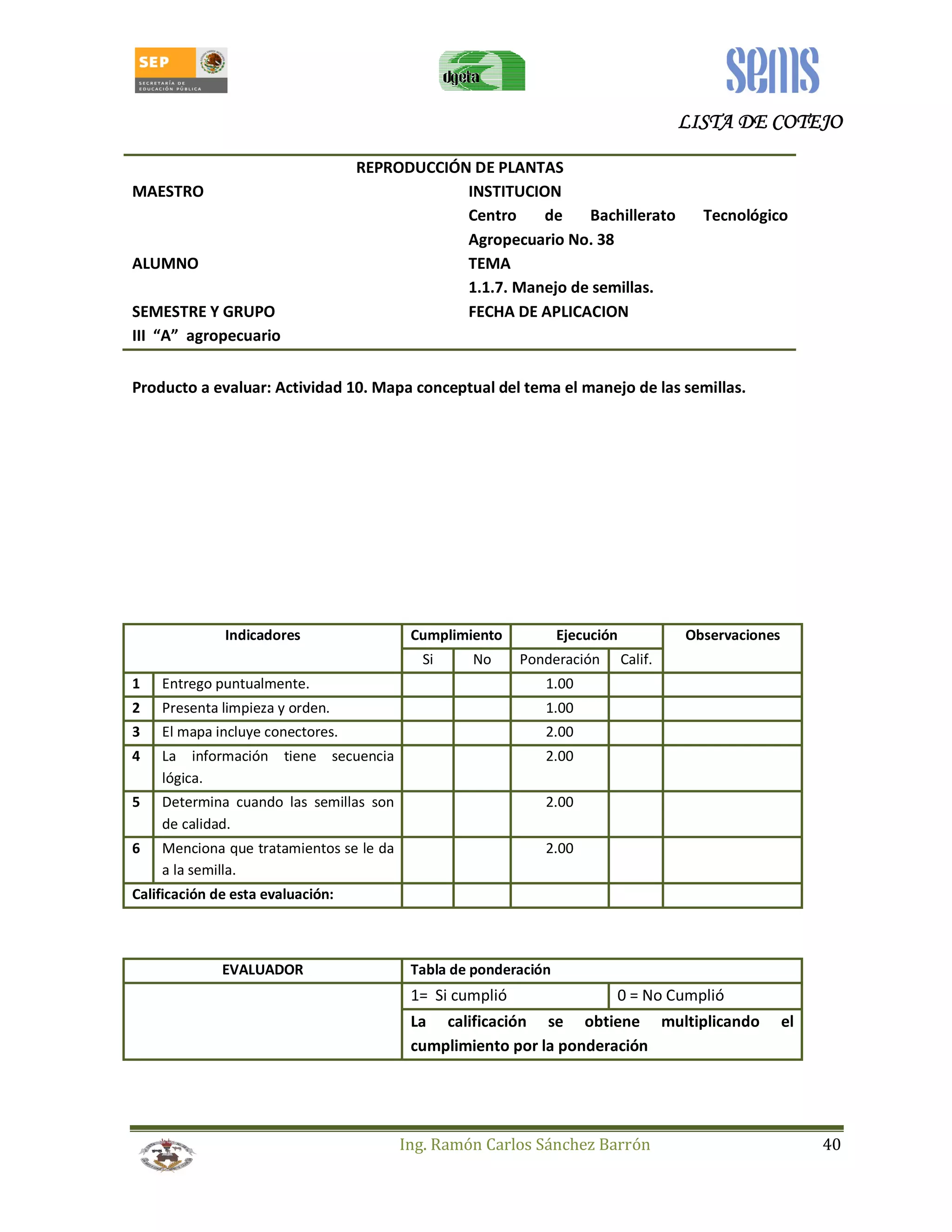 LLLLIIIISSSSTTTTAAAA DDDDEEEE CCCCOOOOTTTTEEEEJJJJOOOO 
REPRODUCCIÓN DE PLANTAS 
MAESTRO INSTITUCION 
Centro de Bachillerato Tecnológico 
Agropecuario No. 38 
ALUMNO TEMA 
1.1.7. Manejo de semillas. 
SEMESTRE Y GRUPO FECHA DE APLICACION 
III “A” agropecuario 
Producto a evaluar: Actividad 10. Mapa conceptual del tema el manejo de las semillas. 
Indicadores Cumplimiento Ejecución Observaciones 
Si No Ponderación Calif. 
1 Entrego puntualmente. 1.00 
2 Presenta limpieza y orden. 1.00 
3 El mapa incluye conectores. 2.00 
4 La información tiene secuencia 
Ing. Ramón Carlos Sánchez Barrón 40 
lógica. 
2.00 
5 Determina cuando las semillas son 
de calidad. 
2.00 
6 Menciona que tratamientos se le da 
a la semilla. 
2.00 
Calificación de esta evaluación: 
EVALUADOR Tabla de ponderación 
1= Si cumplió 0 = No Cumplió 
La calificación se obtiene multiplicando el 
cumplimiento por la ponderación 
 