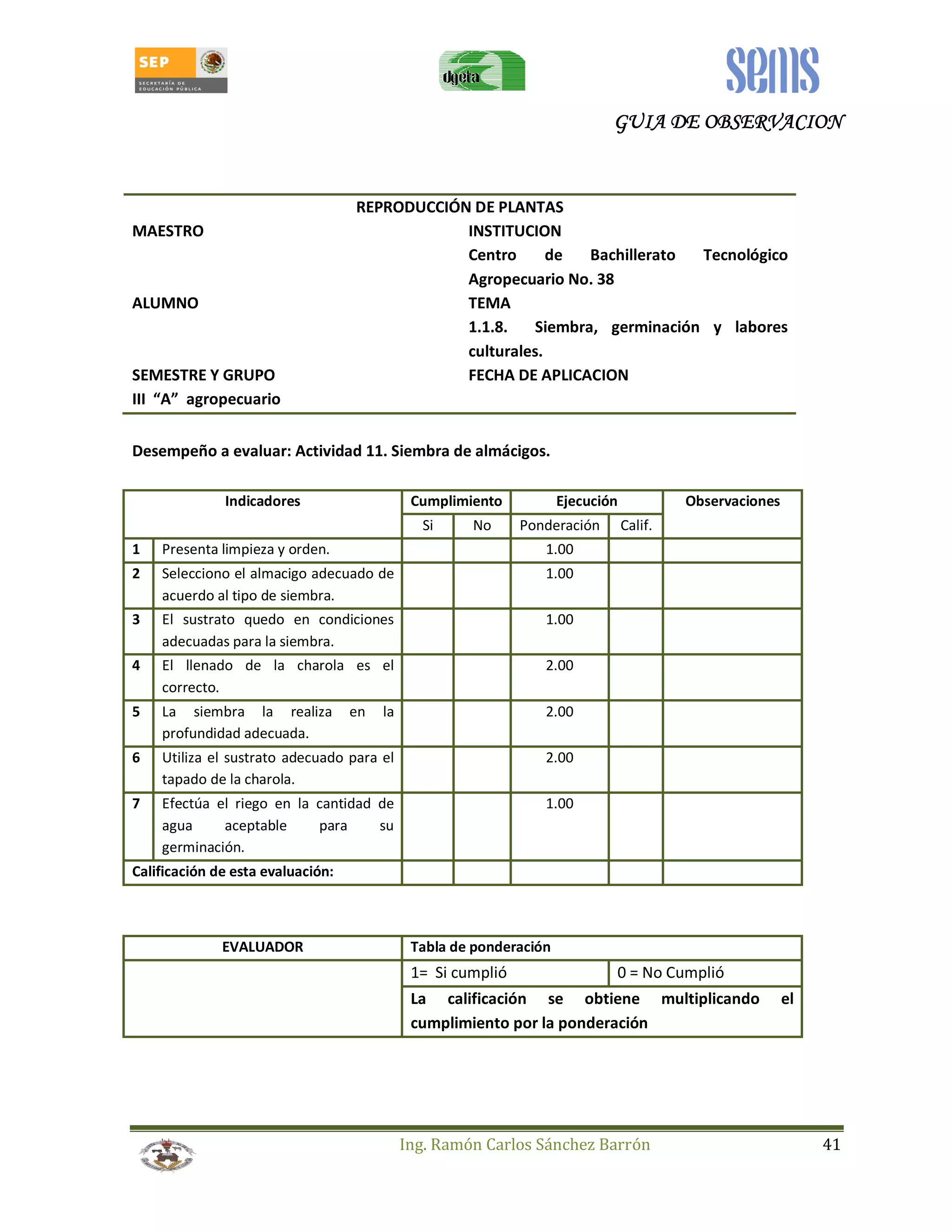 GUIA GGGUUUIIIAAA DDDDEEEE OOOOBBBBSSSSEEEERRRRVVVVAAAACCCCIIIIOOOONNNN 
REPRODUCCIÓN DE PLANTAS 
MAESTRO INSTITUCION 
Centro de Bachillerato Tecnológico 
Agropecuario No. 38 
ALUMNO TEMA 
1.1.8. Siembra, germinación y labores 
culturales. 
SEMESTRE Y GRUPO FECHA DE APLICACION 
III “A” agropecuario 
Desempeño a evaluar: Actividad 11. Siembra de almácigos. 
Indicadores Cumplimiento Ejecución Observaciones 
Si No Ponderación Calif. 
1 Presenta limpieza y orden. 1.00 
2 Selecciono el almacigo adecuado de 
Ing. Ramón Carlos Sánchez Barrón 41 
acuerdo al tipo de siembra. 
1.00 
3 El sustrato quedo en condiciones 
adecuadas para la siembra. 
1.00 
4 El llenado de la charola es el 
correcto. 
2.00 
5 La siembra la realiza en la 
profundidad adecuada. 
2.00 
6 Utiliza el sustrato adecuado para el 
tapado de la charola. 
2.00 
7 Efectúa el riego en la cantidad de 
agua aceptable para su 
germinación. 
1.00 
Calificación de esta evaluación: 
EVALUADOR Tabla de ponderación 
1= Si cumplió 0 = No Cumplió 
La calificación se obtiene multiplicando el 
cumplimiento por la ponderación 
 