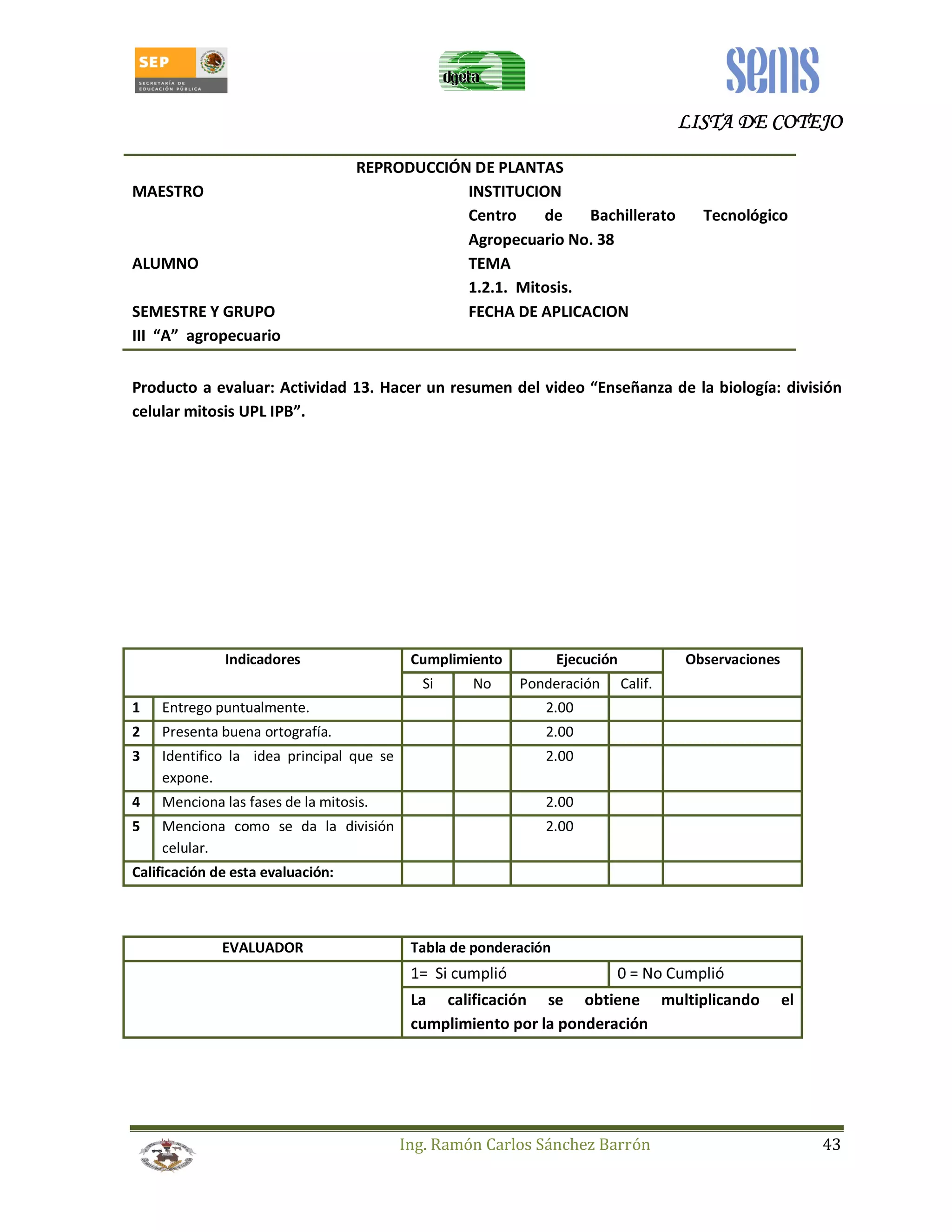 LLLLIIIISSSSTTTTAAAA DDDDEEEE CCCCOOOOTTTTEEEEJJJJOOOO 
REPRODUCCIÓN DE PLANTAS 
MAESTRO INSTITUCION 
Centro de Bachillerato Tecnológico 
Agropecuario No. 38 
ALUMNO TEMA 
1.2.1. Mitosis. 
SEMESTRE Y GRUPO FECHA DE APLICACION 
III “A” agropecuario 
Producto a evaluar: Actividad 13. Hacer un resumen del video “Enseñanza de la biología: división 
celular mitosis UPL IPB”. 
Indicadores Cumplimiento Ejecución Observaciones 
Si No Ponderación Calif. 
1 Entrego puntualmente. 2.00 
2 Presenta buena ortografía. 2.00 
3 Identifico la idea principal que se 
Ing. Ramón Carlos Sánchez Barrón 43 
expone. 
2.00 
4 Menciona las fases de la mitosis. 2.00 
5 Menciona como se da la división 
celular. 
2.00 
Calificación de esta evaluación: 
EVALUADOR Tabla de ponderación 
1= Si cumplió 0 = No Cumplió 
La calificación se obtiene multiplicando el 
cumplimiento por la ponderación 
 
