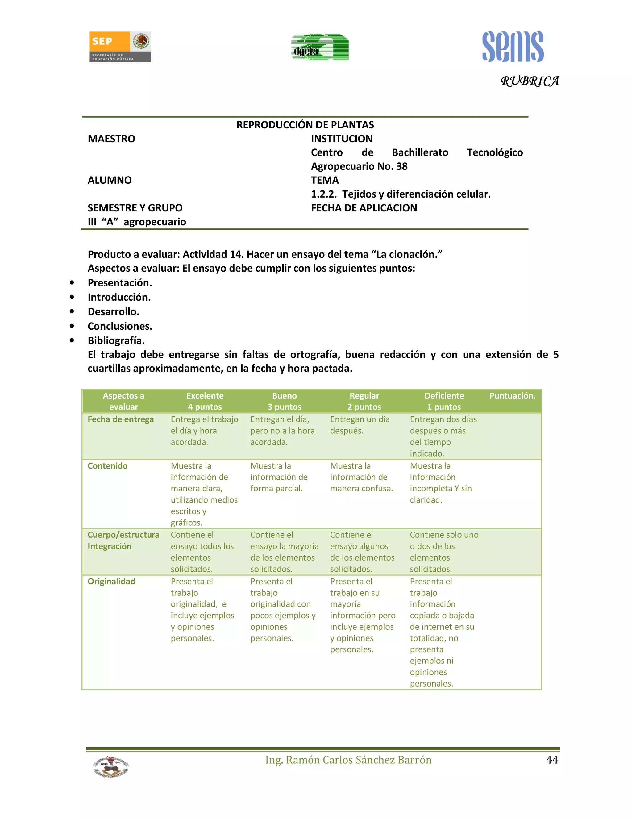 RRRRUUUUBBBBRRRRIIIICCCCAAAA 
REPRODUCCIÓN DE PLANTAS 
MAESTRO INSTITUCION 
Centro de Bachillerato Tecnológico 
Agropecuario No. 38 
ALUMNO TEMA 
1.2.2. Tejidos y diferenciación celular. 
SEMESTRE Y GRUPO FECHA DE APLICACION 
III “A” agropecuario 
Producto a evaluar: Actividad 14. Hacer un ensayo del tema “La clonación.” 
Aspectos a evaluar: El ensayo debe cumplir con los siguientes puntos: 
Ing. Ramón Carlos Sánchez Barrón 44 
• Presentación. 
• Introducción. 
• Desarrollo. 
• Conclusiones. 
• Bibliografía. 
El trabajo debe entregarse sin faltas de ortografía, buena redacción y con una extensión de 5 
cuartillas aproximadamente, en la fecha y hora pactada. 
Aspectos a 
evaluar 
Excelente 
4 puntos 
Bueno 
3 puntos 
Regular 
2 puntos 
Deficiente 
1 puntos 
Puntuación. 
Fecha de entrega Entrega el trabajo 
el día y hora 
acordada. 
Entregan el día, 
pero no a la hora 
acordada. 
Entregan un día 
después. 
Entregan dos días 
después o más 
del tiempo 
indicado. 
Contenido Muestra la 
información de 
manera clara, 
utilizando medios 
escritos y 
gráficos. 
Muestra la 
información de 
forma parcial. 
Muestra la 
información de 
manera confusa. 
Muestra la 
información 
incompleta Y sin 
claridad. 
Cuerpo/estructura 
Integración 
Contiene el 
ensayo todos los 
elementos 
solicitados. 
Contiene el 
ensayo la mayoría 
de los elementos 
solicitados. 
Contiene el 
ensayo algunos 
de los elementos 
solicitados. 
Contiene solo uno 
o dos de los 
elementos 
solicitados. 
Originalidad Presenta el 
trabajo 
originalidad, e 
incluye ejemplos 
y opiniones 
personales. 
Presenta el 
trabajo 
originalidad con 
pocos ejemplos y 
opiniones 
personales. 
Presenta el 
trabajo en su 
mayoría 
información pero 
incluye ejemplos 
y opiniones 
personales. 
Presenta el 
trabajo 
información 
copiada o bajada 
de internet en su 
totalidad, no 
presenta 
ejemplos ni 
opiniones 
personales. 
 