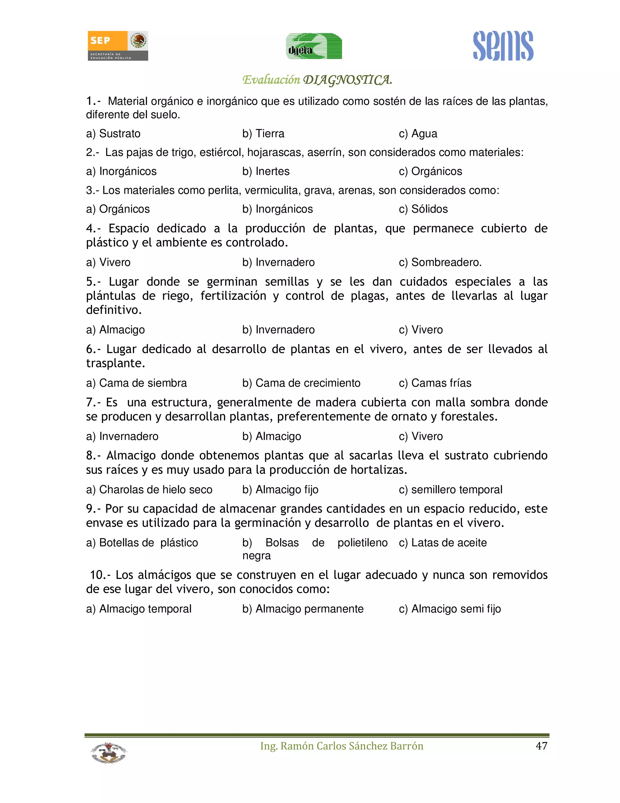 EEEEvvvvaaaalllluuuuaaaacccciiiióóóónnnn DDDDIIIIAAAAGGGGNNNNOOOOSSSSTTTTIIIICCCCAAAA.... 
1.- Material orgánico e inorgánico que es utilizado como sostén de las raíces de las plantas, 
diferente del suelo. 
a) Sustrato b) Tierra c) Agua 
2.- Las pajas de trigo, estiércol, hojarascas, aserrín, son considerados como materiales: 
a) Inorgánicos b) Inertes c) Orgánicos 
3.- Los materiales como perlita, vermiculita, grava, arenas, son considerados como: 
a) Orgánicos b) Inorgánicos c) Sólidos 
4.- Espacio dedicado a la producción de plantas, que permanece cubierto de 
plástico y el ambiente es controlado. 
a) Vivero b) Invernadero c) Sombreadero. 
5.- Lugar donde se germinan semillas y se les dan cuidados especiales a las 
plántulas de riego, fertilización y control de plagas, antes de llevarlas al lugar 
definitivo. 
a) Almacigo b) Invernadero c) Vivero 
6.- Lugar dedicado al desarrollo de plantas en el vivero, antes de ser llevados al 
trasplante. 
a) Cama de siembra b) Cama de crecimiento c) Camas frías 
7.- Es una estructura, generalmente de madera cubierta con malla sombra donde 
se producen y desarrollan plantas, preferentemente de ornato y forestales. 
a) Invernadero b) Almacigo c) Vivero 
8.- Almacigo donde obtenemos plantas que al sacarlas lleva el sustrato cubriendo 
sus raíces y es muy usado para la producción de hortalizas. 
a) Charolas de hielo seco b) Almacigo fijo c) semillero temporal 
9.- Por su capacidad de almacenar grandes cantidades en un espacio reducido, este 
envase es utilizado para la germinación y desarrollo de plantas en el vivero. 
a) Botellas de plástico b) Bolsas de polietileno 
negra 
c) Latas de aceite 
10.- Los almácigos que se construyen en el lugar adecuado y nunca son removidos 
de ese lugar del vivero, son conocidos como: 
a) Almacigo temporal b) Almacigo permanente c) Almacigo semi fijo 
Ing. Ramón Carlos Sánchez Barrón 47 
 