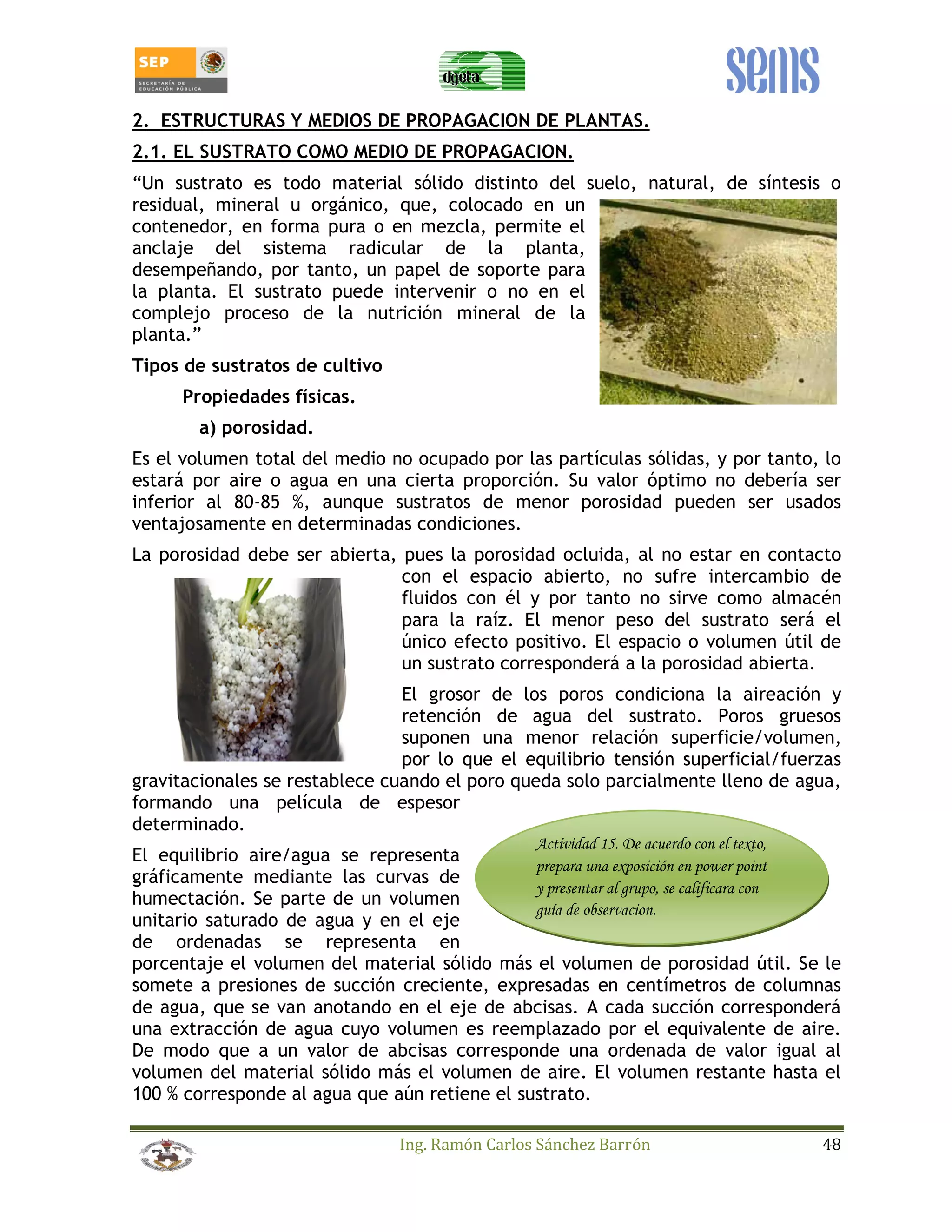 2. ESTRUCTURAS Y MEDIOS DE PROPAGACION DE PLANTAS. 
2.1. EL SUSTRATO COMO MEDIO DE PROPAGACION. 
“Un sustrato es todo material sólido distinto del suelo, natural, de síntesis o 
residual, mineral u orgánico, que, colocado en un 
contenedor, en forma pura o en mezcla, permite el 
anclaje del sistema radicular de la planta, 
desempeñando, por tanto, un papel de soporte para 
la planta. El sustrato puede intervenir o no en el 
complejo proceso de la nutrición mineral de la 
planta.” 
Tipos de sustratos de cultivo 
Ing. Ramón Carlos Sánchez Barrón 48 
Propiedades físicas. 
a) porosidad. 
Es el volumen total del medio no ocupado por las partículas sólidas, y por tanto, lo 
estará por aire o agua en una cierta proporción. Su valor óptimo no debería ser 
inferior al 80-85 %, aunque sustratos de menor porosidad pueden ser usados 
ventajosamente en determinadas condiciones. 
La porosidad debe ser abierta, pues la porosidad ocluida, al no estar en contacto 
con el espacio abierto, no sufre intercambio de 
fluidos con él y por tanto no sirve como almacén 
para la raíz. El menor peso del sustrato será el 
único efecto positivo. El espacio o volumen útil de 
un sustrato corresponderá a la porosidad abierta. 
El grosor de los poros condiciona la aireación y 
retención de agua del sustrato. Poros gruesos 
suponen una menor relación superficie/volumen, 
por lo que el equilibrio tensión superficial/fuerzas 
gravitacionales se restablece cuando el poro queda solo parcialmente lleno de agua, 
formando una película de espesor 
determinado. 
El equilibrio aire/agua se representa 
Actividad 15. De acuerdo con el texto, 
gráficamente mediante las curvas de 
prepara una exposición en power point 
humectación. Se parte de un volumen 
y presentar al grupo, se calificara con 
unitario saturado de agua y en el eje 
guía de observacion. 
de ordenadas se representa en 
porcentaje el volumen del material sólido más el volumen de porosidad útil. Se le 
somete a presiones de succión creciente, expresadas en centímetros de columnas 
de agua, que se van anotando en el eje de abcisas. A cada succión corresponderá 
una extracción de agua cuyo volumen es reemplazado por el equivalente de aire. 
De modo que a un valor de abcisas corresponde una ordenada de valor igual al 
volumen del material sólido más el volumen de aire. El volumen restante hasta el 
100 % corresponde al agua que aún retiene el sustrato. 
 