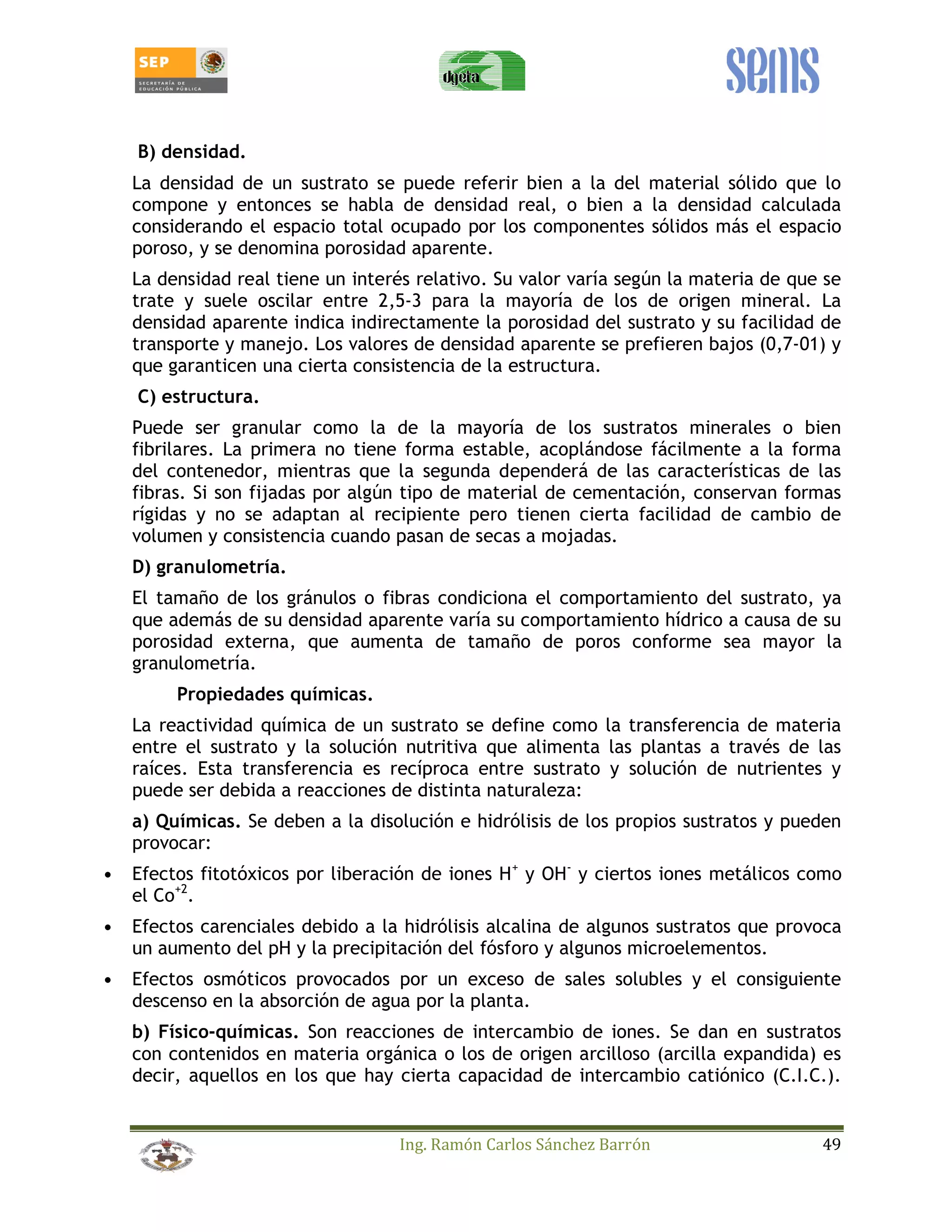B) densidad. 
La densidad de un sustrato se puede referir bien a la del material sólido que lo 
compone y entonces se habla de densidad real, o bien a la densidad calculada 
considerando el espacio total ocupado por los componentes sólidos más el espacio 
poroso, y se denomina porosidad aparente. 
La densidad real tiene un interés relativo. Su valor varía según la materia de que se 
trate y suele oscilar entre 2,5-3 para la mayoría de los de origen mineral. La 
densidad aparente indica indirectamente la porosidad del sustrato y su facilidad de 
transporte y manejo. Los valores de densidad aparente se prefieren bajos (0,7-01) y 
que garanticen una cierta consistencia de la estructura. 
C) estructura. 
Puede ser granular como la de la mayoría de los sustratos minerales o bien 
fibrilares. La primera no tiene forma estable, acoplándose fácilmente a la forma 
del contenedor, mientras que la segunda dependerá de las características de las 
fibras. Si son fijadas por algún tipo de material de cementación, conservan formas 
rígidas y no se adaptan al recipiente pero tienen cierta facilidad de cambio de 
volumen y consistencia cuando pasan de secas a mojadas. 
D) granulometría. 
El tamaño de los gránulos o fibras condiciona el comportamiento del sustrato, ya 
que además de su densidad aparente varía su comportamiento hídrico a causa de su 
porosidad externa, que aumenta de tamaño de poros conforme sea mayor la 
granulometría. 
Ing. Ramón Carlos Sánchez Barrón 49 
Propiedades químicas. 
La reactividad química de un sustrato se define como la transferencia de materia 
entre el sustrato y la solución nutritiva que alimenta las plantas a través de las 
raíces. Esta transferencia es recíproca entre sustrato y solución de nutrientes y 
puede ser debida a reacciones de distinta naturaleza: 
a) Químicas. Se deben a la disolución e hidrólisis de los propios sustratos y pueden 
provocar: 
• Efectos fitotóxicos por liberación de iones H+ y OH- y ciertos iones metálicos como 
el Co+2. 
• Efectos carenciales debido a la hidrólisis alcalina de algunos sustratos que provoca 
un aumento del pH y la precipitación del fósforo y algunos microelementos. 
• Efectos osmóticos provocados por un exceso de sales solubles y el consiguiente 
descenso en la absorción de agua por la planta. 
b) Físico-químicas. Son reacciones de intercambio de iones. Se dan en sustratos 
con contenidos en materia orgánica o los de origen arcilloso (arcilla expandida) es 
decir, aquellos en los que hay cierta capacidad de intercambio catiónico (C.I.C.). 
 