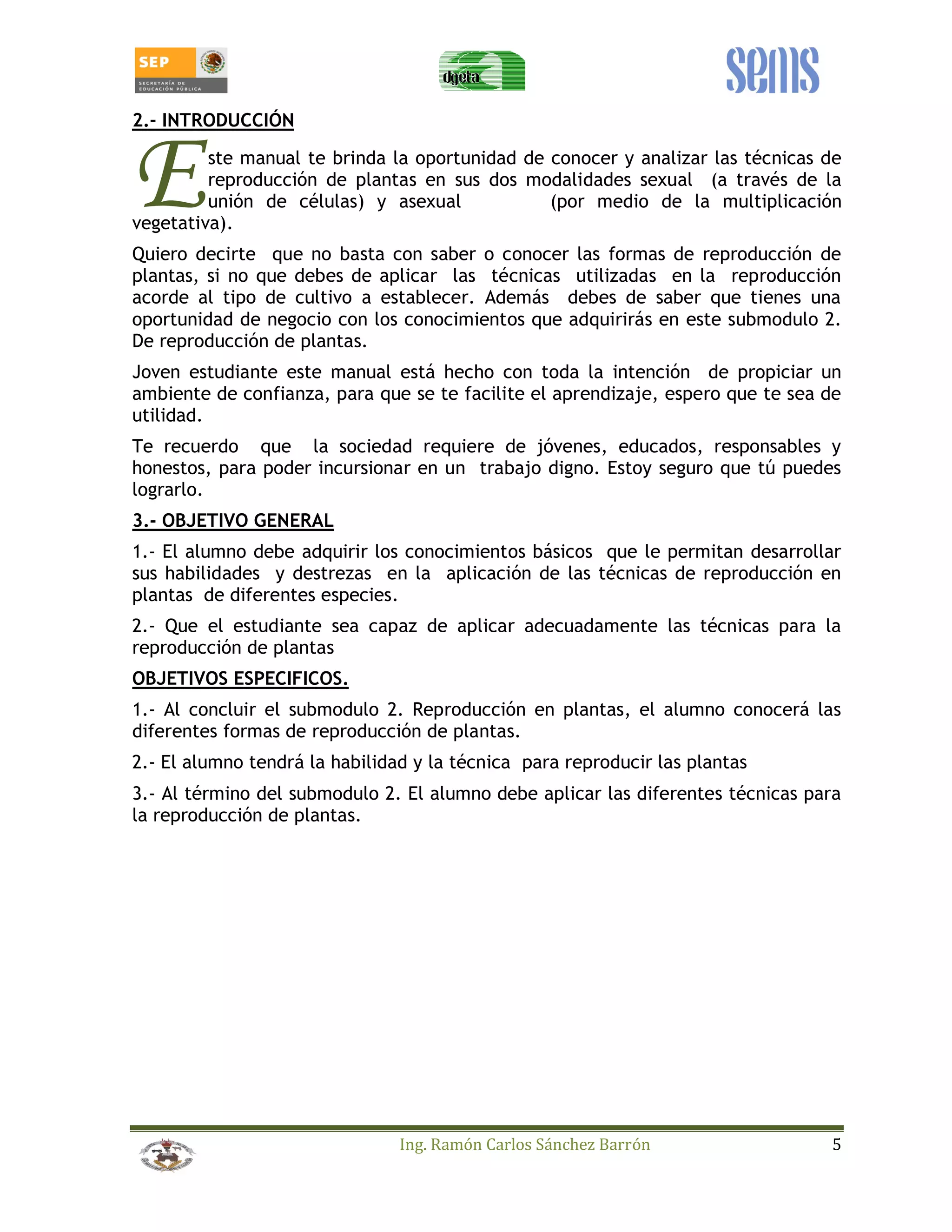 Ing. Ramón Carlos Sánchez Barrón 5 
2.- INTRODUCCIÓN 
ste manual te brinda la oportunidad de conocer y analizar las técnicas de 
reproducción de plantas en sus dos modalidades sexual (a través de la 
unión de células) y asexual (por medio de la multiplicación 
E 
vegetativa). 
Quiero decirte que no basta con saber o conocer las formas de reproducción de 
plantas, si no que debes de aplicar las técnicas utilizadas en la reproducción 
acorde al tipo de cultivo a establecer. Además debes de saber que tienes una 
oportunidad de negocio con los conocimientos que adquirirás en este submodulo 2. 
De reproducción de plantas. 
Joven estudiante este manual está hecho con toda la intención de propiciar un 
ambiente de confianza, para que se te facilite el aprendizaje, espero que te sea de 
utilidad. 
Te recuerdo que la sociedad requiere de jóvenes, educados, responsables y 
honestos, para poder incursionar en un trabajo digno. Estoy seguro que tú puedes 
lograrlo. 
3.- OBJETIVO GENERAL 
1.- El alumno debe adquirir los conocimientos básicos que le permitan desarrollar 
sus habilidades y destrezas en la aplicación de las técnicas de reproducción en 
plantas de diferentes especies. 
2.- Que el estudiante sea capaz de aplicar adecuadamente las técnicas para la 
reproducción de plantas 
OBJETIVOS ESPECIFICOS. 
1.- Al concluir el submodulo 2. Reproducción en plantas, el alumno conocerá las 
diferentes formas de reproducción de plantas. 
2.- El alumno tendrá la habilidad y la técnica para reproducir las plantas 
3.- Al término del submodulo 2. El alumno debe aplicar las diferentes técnicas para 
la reproducción de plantas. 
 