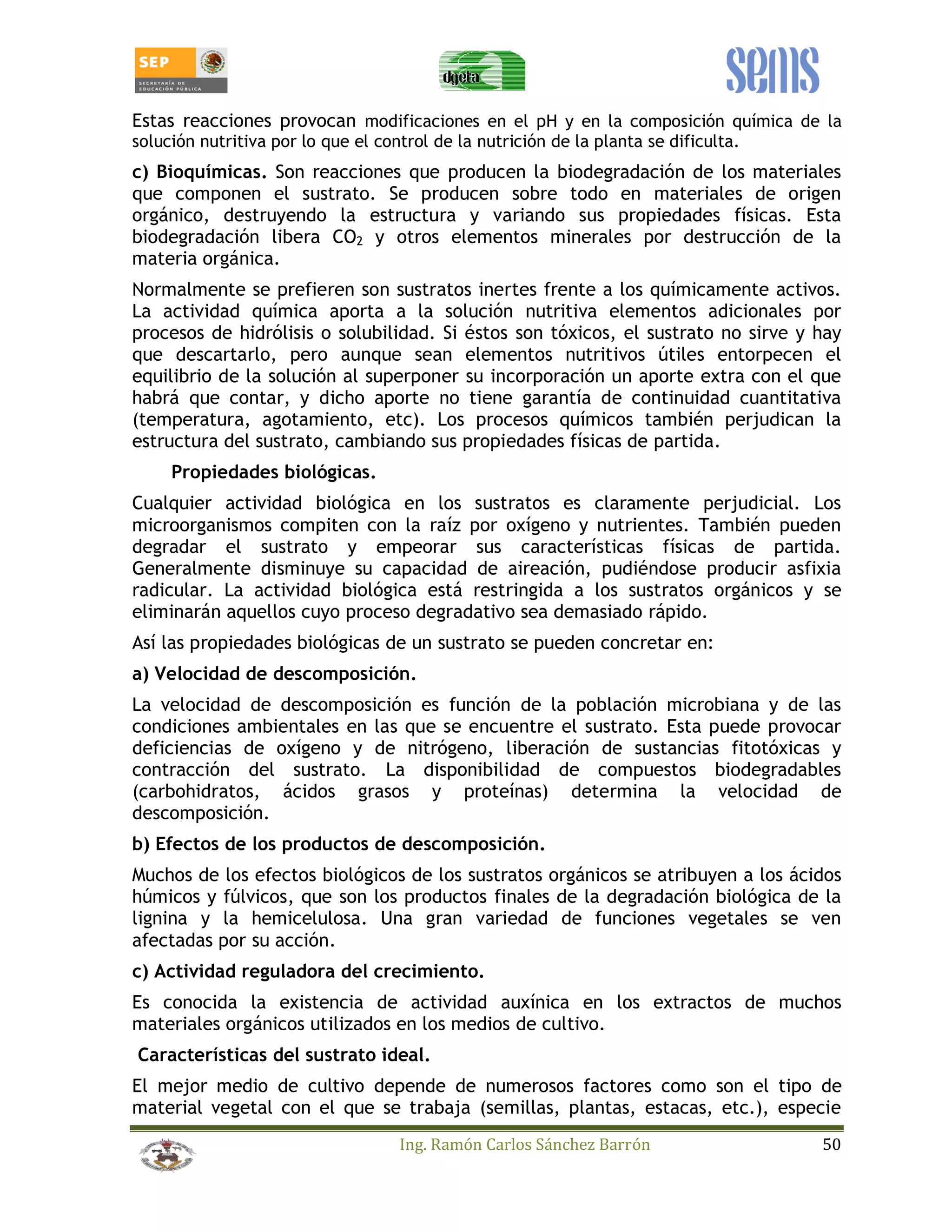 Estas reacciones provocan modificaciones en el pH y en la composición química de la 
solución nutritiva por lo que el control de la nutrición de la planta se dificulta. 
c) Bioquímicas. Son reacciones que producen la biodegradación de los materiales 
que componen el sustrato. Se producen sobre todo en materiales de origen 
orgánico, destruyendo la estructura y variando sus propiedades físicas. Esta 
biodegradación libera CO2 y otros elementos minerales por destrucción de la 
materia orgánica. 
Normalmente se prefieren son sustratos inertes frente a los químicamente activos. 
La actividad química aporta a la solución nutritiva elementos adicionales por 
procesos de hidrólisis o solubilidad. Si éstos son tóxicos, el sustrato no sirve y hay 
que descartarlo, pero aunque sean elementos nutritivos útiles entorpecen el 
equilibrio de la solución al superponer su incorporación un aporte extra con el que 
habrá que contar, y dicho aporte no tiene garantía de continuidad cuantitativa 
(temperatura, agotamiento, etc). Los procesos químicos también perjudican la 
estructura del sustrato, cambiando sus propiedades físicas de partida. 
Ing. Ramón Carlos Sánchez Barrón 50 
Propiedades biológicas. 
Cualquier actividad biológica en los sustratos es claramente perjudicial. Los 
microorganismos compiten con la raíz por oxígeno y nutrientes. También pueden 
degradar el sustrato y empeorar sus características físicas de partida. 
Generalmente disminuye su capacidad de aireación, pudiéndose producir asfixia 
radicular. La actividad biológica está restringida a los sustratos orgánicos y se 
eliminarán aquellos cuyo proceso degradativo sea demasiado rápido. 
Así las propiedades biológicas de un sustrato se pueden concretar en: 
a) Velocidad de descomposición. 
La velocidad de descomposición es función de la población microbiana y de las 
condiciones ambientales en las que se encuentre el sustrato. Esta puede provocar 
deficiencias de oxígeno y de nitrógeno, liberación de sustancias fitotóxicas y 
contracción del sustrato. La disponibilidad de compuestos biodegradables 
(carbohidratos, ácidos grasos y proteínas) determina la velocidad de 
descomposición. 
b) Efectos de los productos de descomposición. 
Muchos de los efectos biológicos de los sustratos orgánicos se atribuyen a los ácidos 
húmicos y fúlvicos, que son los productos finales de la degradación biológica de la 
lignina y la hemicelulosa. Una gran variedad de funciones vegetales se ven 
afectadas por su acción. 
c) Actividad reguladora del crecimiento. 
Es conocida la existencia de actividad auxínica en los extractos de muchos 
materiales orgánicos utilizados en los medios de cultivo. 
Características del sustrato ideal. 
El mejor medio de cultivo depende de numerosos factores como son el tipo de 
material vegetal con el que se trabaja (semillas, plantas, estacas, etc.), especie 
 