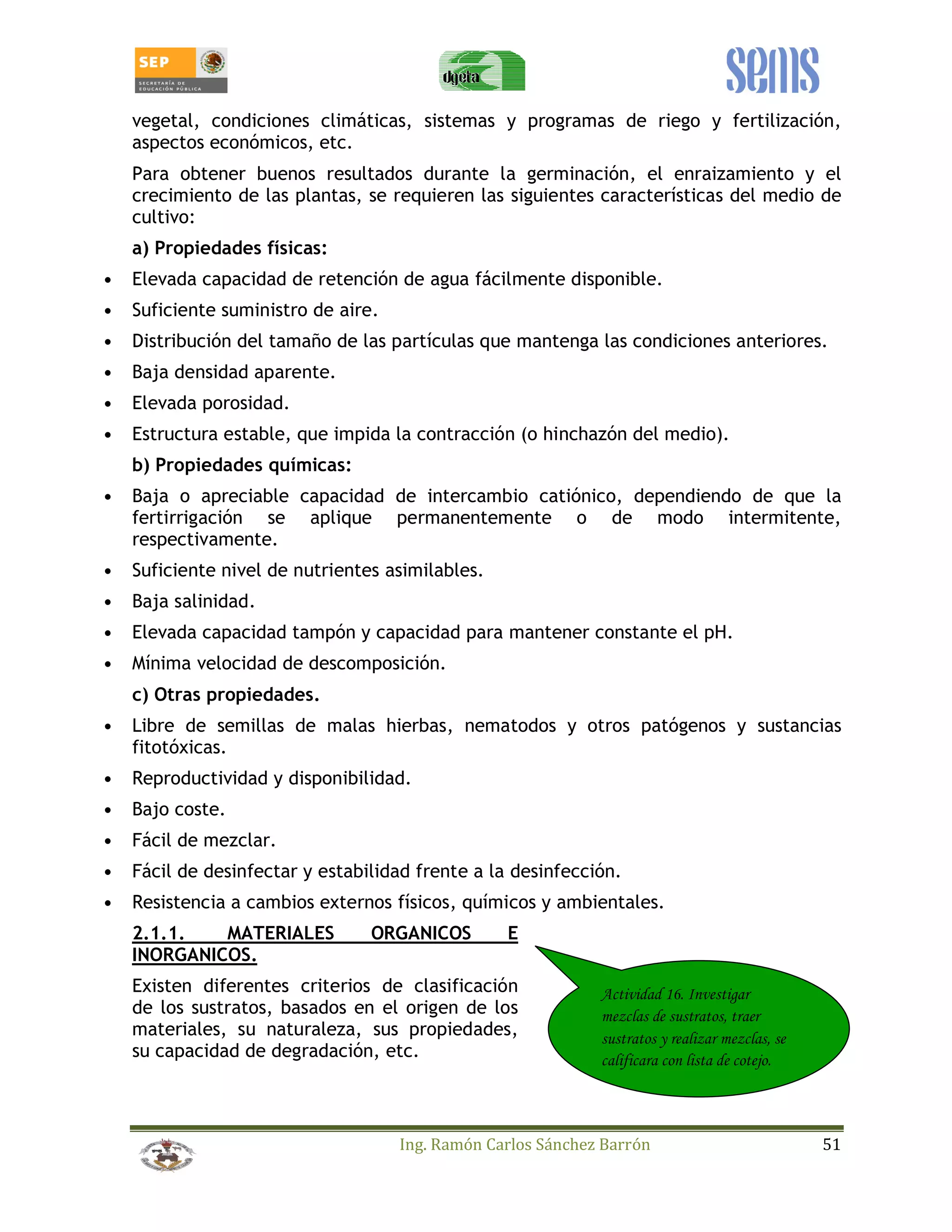 vegetal, condiciones climáticas, sistemas y programas de riego y fertilización, 
aspectos económicos, etc. 
Para obtener buenos resultados durante la germinación, el enraizamiento y el 
crecimiento de las plantas, se requieren las siguientes características del medio de 
cultivo: 
a) Propiedades físicas: 
• Elevada capacidad de retención de agua fácilmente disponible. 
Ing. Ramón Carlos Sánchez Barrón 51 
• Suficiente suministro de aire. 
• Distribución del tamaño de las partículas que mantenga las condiciones anteriores. 
• Baja densidad aparente. 
• Elevada porosidad. 
• Estructura estable, que impida la contracción (o hinchazón del medio). 
b) Propiedades químicas: 
• Baja o apreciable capacidad de intercambio catiónico, dependiendo de que la 
fertirrigación se aplique permanentemente o de modo intermitente, 
respectivamente. 
• Suficiente nivel de nutrientes asimilables. 
• Baja salinidad. 
• Elevada capacidad tampón y capacidad para mantener constante el pH. 
• Mínima velocidad de descomposición. 
c) Otras propiedades. 
• Libre de semillas de malas hierbas, nematodos y otros patógenos y sustancias 
fitotóxicas. 
• Reproductividad y disponibilidad. 
• Bajo coste. 
• Fácil de mezclar. 
• Fácil de desinfectar y estabilidad frente a la desinfección. 
• Resistencia a cambios externos físicos, químicos y ambientales. 
2.1.1. MATERIALES ORGANICOS E 
INORGANICOS. 
Existen diferentes criterios de clasificación 
de los sustratos, basados en el origen de los 
materiales, su naturaleza, sus propiedades, 
su capacidad de degradación, etc. 
Actividad 16. Investigar 
mezclas de sustratos, traer 
sustratos y realizar mezclas, se 
calificara con lista de cotejo. 
 