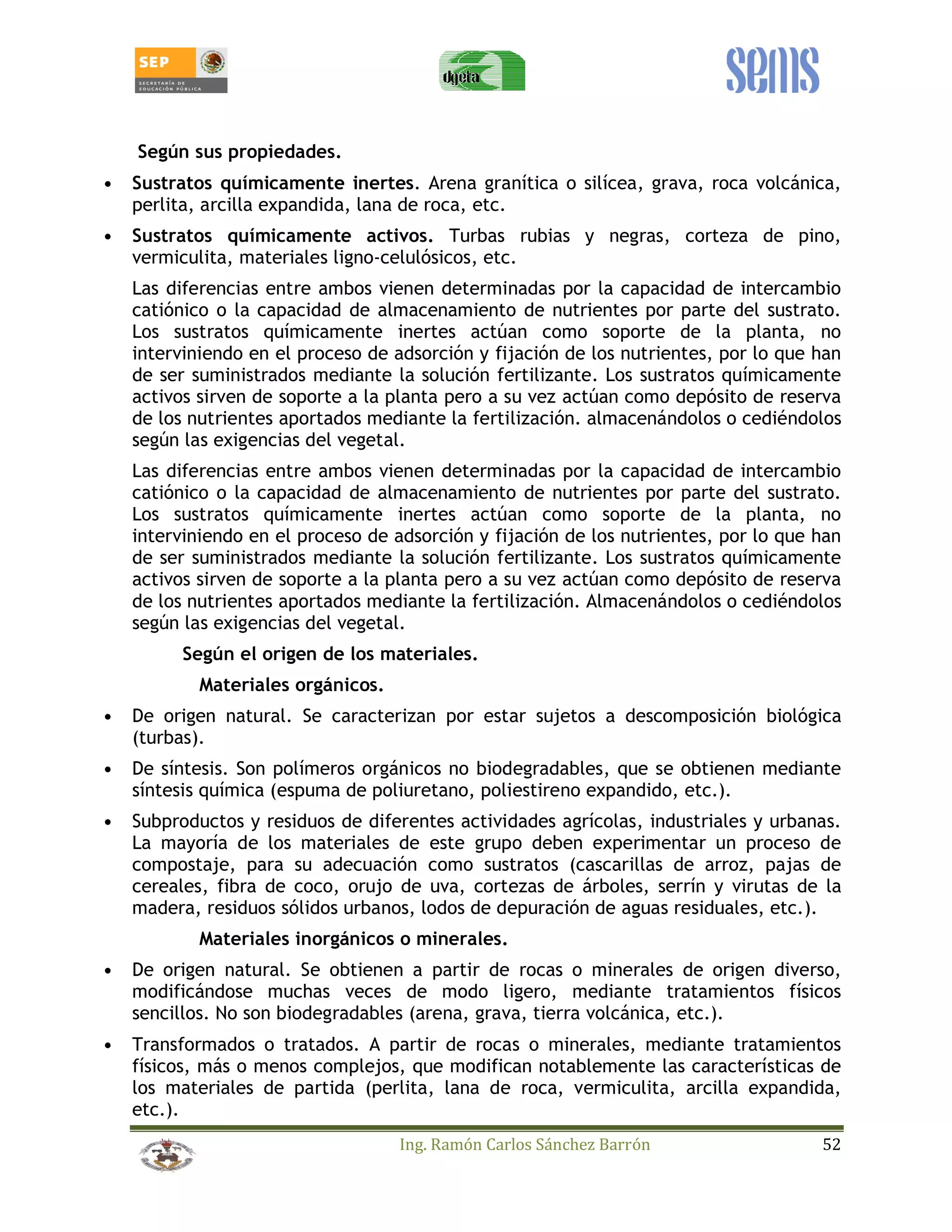 Ing. Ramón Carlos Sánchez Barrón 52 
Según sus propiedades. 
• Sustratos químicamente inertes. Arena granítica o silícea, grava, roca volcánica, 
perlita, arcilla expandida, lana de roca, etc. 
• Sustratos químicamente activos. Turbas rubias y negras, corteza de pino, 
vermiculita, materiales ligno-celulósicos, etc. 
Las diferencias entre ambos vienen determinadas por la capacidad de intercambio 
catiónico o la capacidad de almacenamiento de nutrientes por parte del sustrato. 
Los sustratos químicamente inertes actúan como soporte de la planta, no 
interviniendo en el proceso de adsorción y fijación de los nutrientes, por lo que han 
de ser suministrados mediante la solución fertilizante. Los sustratos químicamente 
activos sirven de soporte a la planta pero a su vez actúan como depósito de reserva 
de los nutrientes aportados mediante la fertilización. almacenándolos o cediéndolos 
según las exigencias del vegetal. 
Las diferencias entre ambos vienen determinadas por la capacidad de intercambio 
catiónico o la capacidad de almacenamiento de nutrientes por parte del sustrato. 
Los sustratos químicamente inertes actúan como soporte de la planta, no 
interviniendo en el proceso de adsorción y fijación de los nutrientes, por lo que han 
de ser suministrados mediante la solución fertilizante. Los sustratos químicamente 
activos sirven de soporte a la planta pero a su vez actúan como depósito de reserva 
de los nutrientes aportados mediante la fertilización. Almacenándolos o cediéndolos 
según las exigencias del vegetal. 
Según el origen de los materiales. 
Materiales orgánicos. 
• De origen natural. Se caracterizan por estar sujetos a descomposición biológica 
(turbas). 
• De síntesis. Son polímeros orgánicos no biodegradables, que se obtienen mediante 
síntesis química (espuma de poliuretano, poliestireno expandido, etc.). 
• Subproductos y residuos de diferentes actividades agrícolas, industriales y urbanas. 
La mayoría de los materiales de este grupo deben experimentar un proceso de 
compostaje, para su adecuación como sustratos (cascarillas de arroz, pajas de 
cereales, fibra de coco, orujo de uva, cortezas de árboles, serrín y virutas de la 
madera, residuos sólidos urbanos, lodos de depuración de aguas residuales, etc.). 
Materiales inorgánicos o minerales. 
• De origen natural. Se obtienen a partir de rocas o minerales de origen diverso, 
modificándose muchas veces de modo ligero, mediante tratamientos físicos 
sencillos. No son biodegradables (arena, grava, tierra volcánica, etc.). 
• Transformados o tratados. A partir de rocas o minerales, mediante tratamientos 
físicos, más o menos complejos, que modifican notablemente las características de 
los materiales de partida (perlita, lana de roca, vermiculita, arcilla expandida, 
etc.). 
 