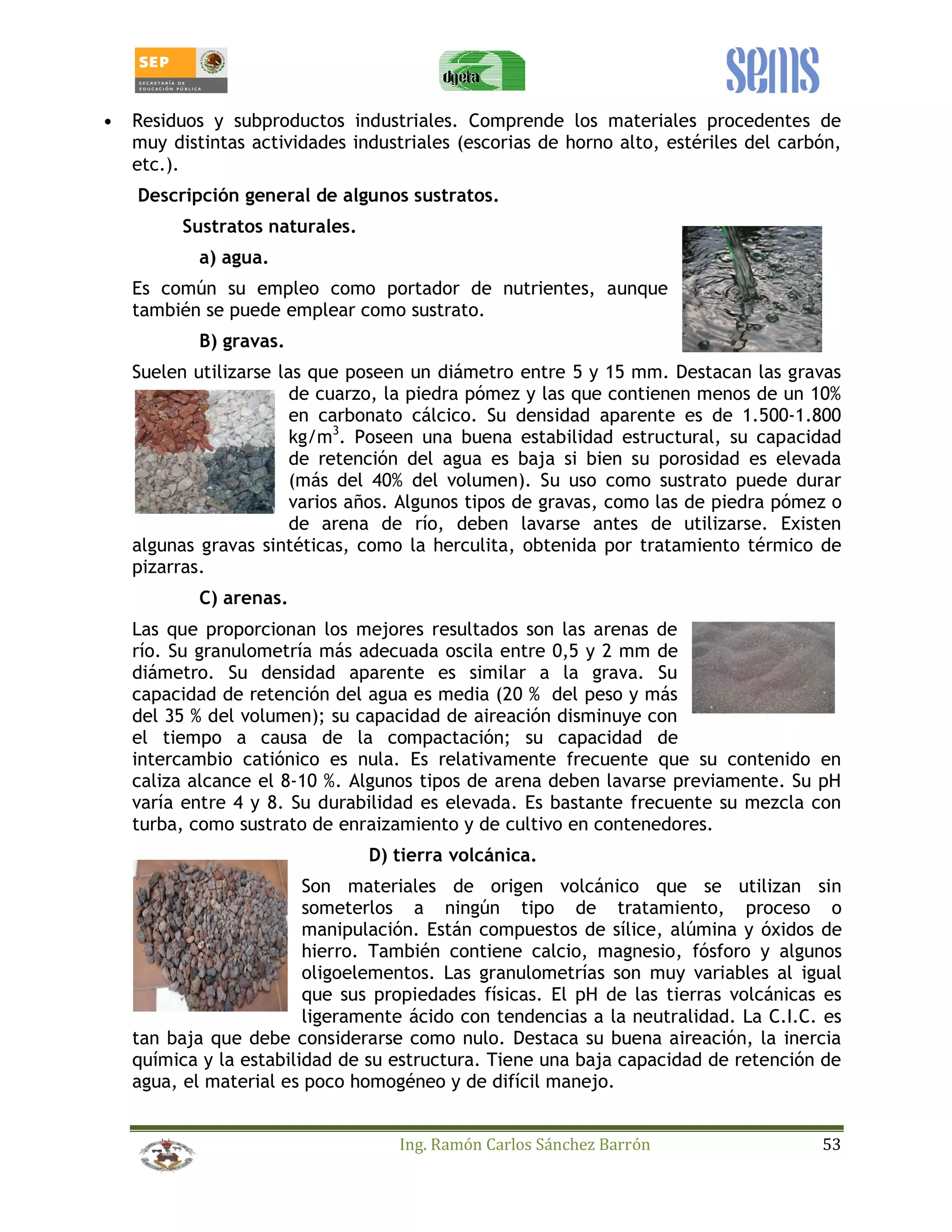 • Residuos y subproductos industriales. Comprende los materiales procedentes de 
muy distintas actividades industriales (escorias de horno alto, estériles del carbón, 
etc.). 
Descripción general de algunos sustratos. 
Ing. Ramón Carlos Sánchez Barrón 53 
Sustratos naturales. 
a) agua. 
Es común su empleo como portador de nutrientes, aunque 
también se puede emplear como sustrato. 
B) gravas. 
Suelen utilizarse las que poseen un diámetro entre 5 y 15 mm. Destacan las gravas 
de cuarzo, la piedra pómez y las que contienen menos de un 10% 
en carbonato cálcico. Su densidad aparente es de 1.500-1.800 
kg/m3. Poseen una buena estabilidad estructural, su capacidad 
de retención del agua es baja si bien su porosidad es elevada 
(más del 40% del volumen). Su uso como sustrato puede durar 
varios años. Algunos tipos de gravas, como las de piedra pómez o 
de arena de río, deben lavarse antes de utilizarse. Existen 
algunas gravas sintéticas, como la herculita, obtenida por tratamiento térmico de 
pizarras. 
C) arenas. 
Las que proporcionan los mejores resultados son las arenas de 
río. Su granulometría más adecuada oscila entre 0,5 y 2 mm de 
diámetro. Su densidad aparente es similar a la grava. Su 
capacidad de retención del agua es media (20 % del peso y más 
del 35 % del volumen); su capacidad de aireación disminuye con 
el tiempo a causa de la compactación; su capacidad de 
intercambio catiónico es nula. Es relativamente frecuente que su contenido en 
caliza alcance el 8-10 %. Algunos tipos de arena deben lavarse previamente. Su pH 
varía entre 4 y 8. Su durabilidad es elevada. Es bastante frecuente su mezcla con 
turba, como sustrato de enraizamiento y de cultivo en contenedores. 
D) tierra volcánica. 
Son materiales de origen volcánico que se utilizan sin 
someterlos a ningún tipo de tratamiento, proceso o 
manipulación. Están compuestos de sílice, alúmina y óxidos de 
hierro. También contiene calcio, magnesio, fósforo y algunos 
oligoelementos. Las granulometrías son muy variables al igual 
que sus propiedades físicas. El pH de las tierras volcánicas es 
ligeramente ácido con tendencias a la neutralidad. La C.I.C. es 
tan baja que debe considerarse como nulo. Destaca su buena aireación, la inercia 
química y la estabilidad de su estructura. Tiene una baja capacidad de retención de 
agua, el material es poco homogéneo y de difícil manejo. 
 