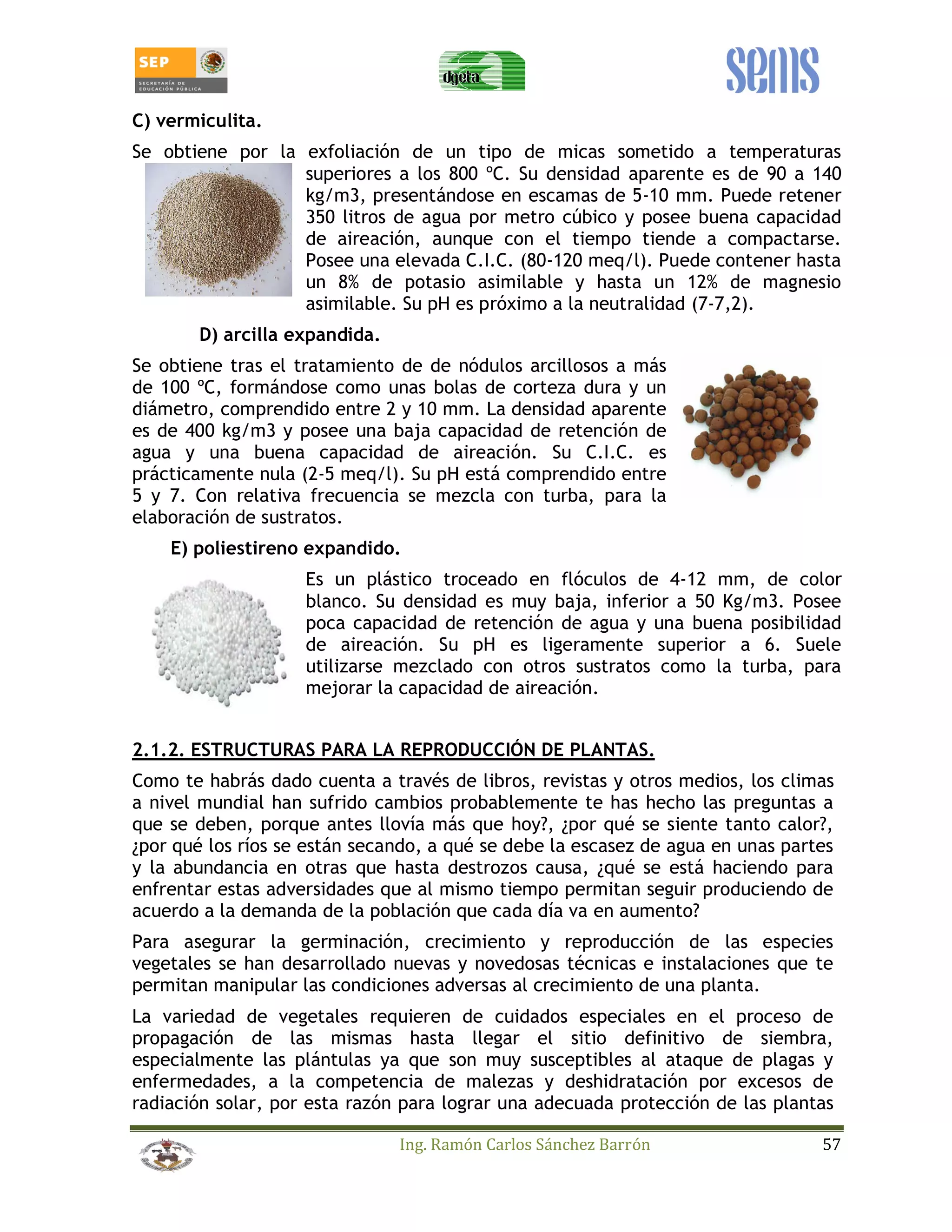 C) vermiculita. 
Se obtiene por la exfoliación de un tipo de micas sometido a temperaturas 
superiores a los 800 ºC. Su densidad aparente es de 90 a 140 
kg/m3, presentándose en escamas de 5-10 mm. Puede retener 
350 litros de agua por metro cúbico y posee buena capacidad 
de aireación, aunque con el tiempo tiende a compactarse. 
Posee una elevada C.I.C. (80-120 meq/l). Puede contener hasta 
un 8% de potasio asimilable y hasta un 12% de magnesio 
asimilable. Su pH es próximo a la neutralidad (7-7,2). 
Ing. Ramón Carlos Sánchez Barrón 57 
D) arcilla expandida. 
Se obtiene tras el tratamiento de de nódulos arcillosos a más 
de 100 ºC, formándose como unas bolas de corteza dura y un 
diámetro, comprendido entre 2 y 10 mm. La densidad aparente 
es de 400 kg/m3 y posee una baja capacidad de retención de 
agua y una buena capacidad de aireación. Su C.I.C. es 
prácticamente nula (2-5 meq/l). Su pH está comprendido entre 
5 y 7. Con relativa frecuencia se mezcla con turba, para la 
elaboración de sustratos. 
E) poliestireno expandido. 
Es un plástico troceado en flóculos de 4-12 mm, de color 
blanco. Su densidad es muy baja, inferior a 50 Kg/m3. Posee 
poca capacidad de retención de agua y una buena posibilidad 
de aireación. Su pH es ligeramente superior a 6. Suele 
utilizarse mezclado con otros sustratos como la turba, para 
mejorar la capacidad de aireación. 
2.1.2. ESTRUCTURAS PARA LA REPRODUCCIÓN DE PLANTAS. 
Como te habrás dado cuenta a través de libros, revistas y otros medios, los climas 
a nivel mundial han sufrido cambios probablemente te has hecho las preguntas a 
que se deben, porque antes llovía más que hoy?, ¿por qué se siente tanto calor?, 
¿por qué los ríos se están secando, a qué se debe la escasez de agua en unas partes 
y la abundancia en otras que hasta destrozos causa, ¿qué se está haciendo para 
enfrentar estas adversidades que al mismo tiempo permitan seguir produciendo de 
acuerdo a la demanda de la población que cada día va en aumento? 
Para asegurar la germinación, crecimiento y reproducción de las especies 
vegetales se han desarrollado nuevas y novedosas técnicas e instalaciones que te 
permitan manipular las condiciones adversas al crecimiento de una planta. 
La variedad de vegetales requieren de cuidados especiales en el proceso de 
propagación de las mismas hasta llegar el sitio definitivo de siembra, 
especialmente las plántulas ya que son muy susceptibles al ataque de plagas y 
enfermedades, a la competencia de malezas y deshidratación por excesos de 
radiación solar, por esta razón para lograr una adecuada protección de las plantas 
 