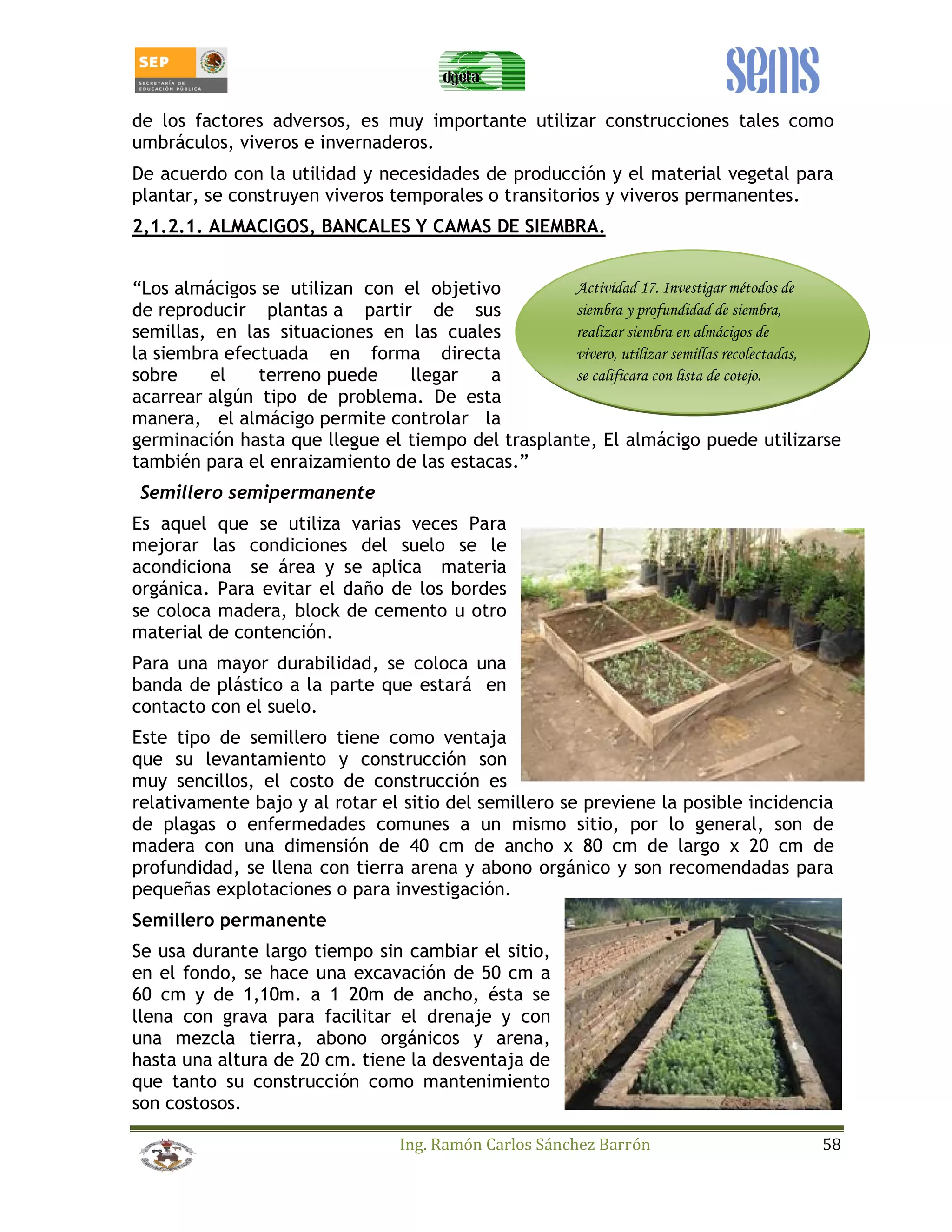 de los factores adversos, es muy importante utilizar construcciones tales como 
umbráculos, viveros e invernaderos. 
De acuerdo con la utilidad y necesidades de producción y el material vegetal para 
plantar, se construyen viveros temporales o transitorios y viveros permanentes. 
2,1.2.1. ALMACIGOS, BANCALES Y CAMAS DE SIEMBRA. 
“Los almácigos se utilizan con el objetivo 
Actividad 17. Investigar métodos de 
de reproducir plantas a partir de sus 
siembra y profundidad de siembra, 
semillas, en las situaciones en las cuales 
realizar siembra en almácigos de 
la siembra efectuada en forma directa 
vivero, utilizar semillas recolectadas, 
sobre el terreno puede llegar a 
se calificara con lista de cotejo. 
acarrear algún tipo de problema. De esta 
manera, el almácigo permite controlar la 
germinación hasta que llegue el tiempo del trasplante, El almácigo puede utilizarse 
también para el enraizamiento de las estacas.” 
Semillero semipermanente 
Es aquel que se utiliza varias veces Para 
mejorar las condiciones del suelo se le 
acondiciona se área y se aplica materia 
orgánica. Para evitar el daño de los bordes 
se coloca madera, block de cemento u otro 
material de contención. 
Para una mayor durabilidad, se coloca una 
banda de plástico a la parte que estará en 
contacto con el suelo. 
Este tipo de semillero tiene como ventaja 
que su levantamiento y construcción son 
muy sencillos, el costo de construcción es 
relativamente bajo y al rotar el sitio del semillero se previene la posible incidencia 
de plagas o enfermedades comunes a un mismo sitio, por lo general, son de 
madera con una dimensión de 40 cm de ancho x 80 cm de largo x 20 cm de 
profundidad, se llena con tierra arena y abono orgánico y son recomendadas para 
pequeñas explotaciones o para investigación. 
Semillero permanente 
Se usa durante largo tiempo sin cambiar el sitio, 
en el fondo, se hace una excavación de 50 cm a 
60 cm y de 1,10m. a 1 20m de ancho, ésta se 
llena con grava para facilitar el drenaje y con 
una mezcla tierra, abono orgánicos y arena, 
hasta una altura de 20 cm. tiene la desventaja de 
que tanto su construcción como mantenimiento 
son costosos. 
Ing. Ramón Carlos Sánchez Barrón 58 
 