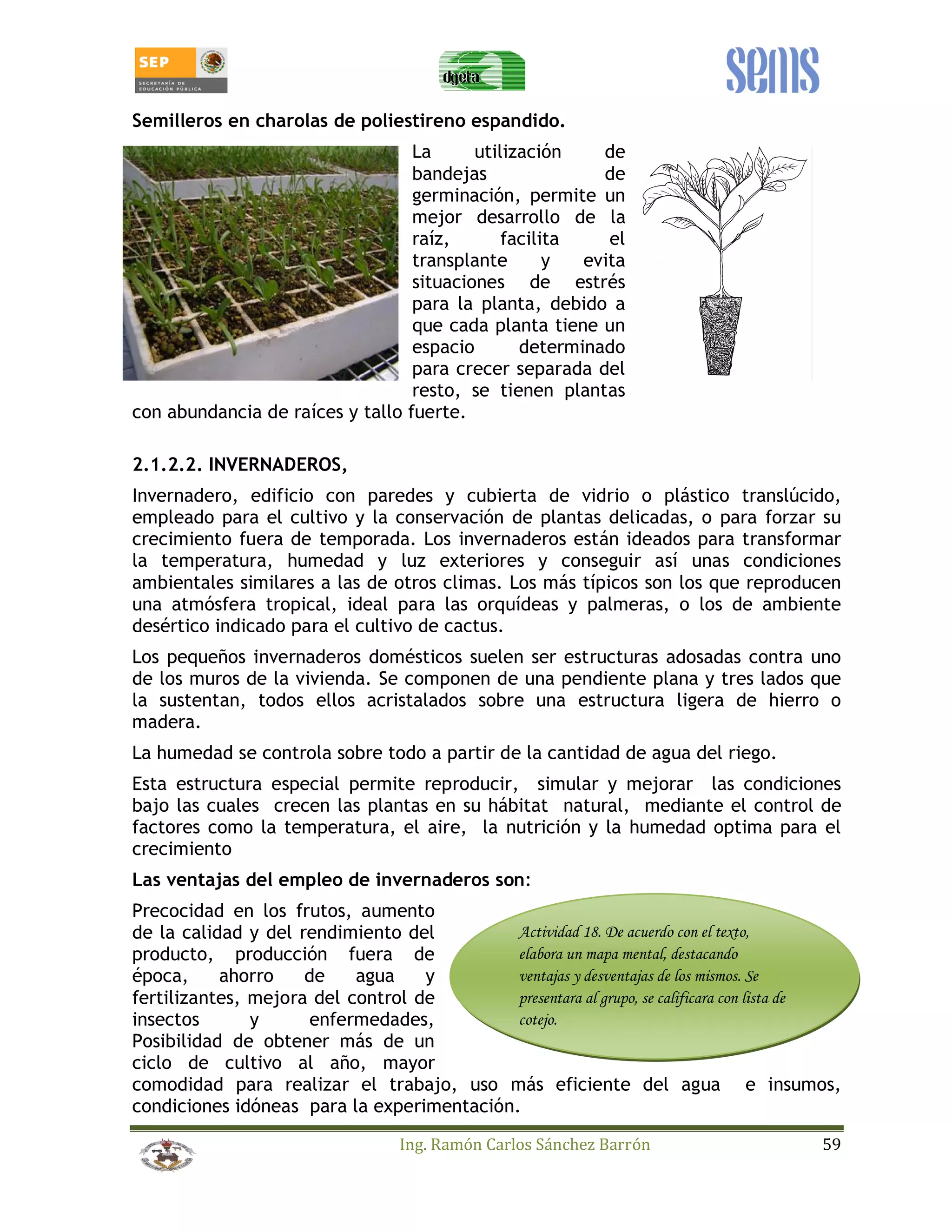 Semilleros en charolas de poliestireno espandido. 
La utilización de 
bandejas de 
germinación, permite un 
mejor desarrollo de la 
raíz, facilita el 
transplante y evita 
situaciones de estrés 
para la planta, debido a 
que cada planta tiene un 
espacio determinado 
para crecer separada del 
resto, se tienen plantas 
con abundancia de raíces y tallo fuerte. 
2.1.2.2. INVERNADEROS, 
Invernadero, edificio con paredes y cubierta de vidrio o plástico translúcido, 
empleado para el cultivo y la conservación de plantas delicadas, o para forzar su 
crecimiento fuera de temporada. Los invernaderos están ideados para transformar 
la temperatura, humedad y luz exteriores y conseguir así unas condiciones 
ambientales similares a las de otros climas. Los más típicos son los que reproducen 
una atmósfera tropical, ideal para las orquídeas y palmeras, o los de ambiente 
desértico indicado para el cultivo de cactus. 
Los pequeños invernaderos domésticos suelen ser estructuras adosadas contra uno 
de los muros de la vivienda. Se componen de una pendiente plana y tres lados que 
la sustentan, todos ellos acristalados sobre una estructura ligera de hierro o 
madera. 
La humedad se controla sobre todo a partir de la cantidad de agua del riego. 
Esta estructura especial permite reproducir, simular y mejorar las condiciones 
bajo las cuales crecen las plantas en su hábitat natural, mediante el control de 
factores como la temperatura, el aire, la nutrición y la humedad optima para el 
crecimiento 
Las ventajas del empleo de invernaderos son: 
Precocidad en los frutos, aumento 
de la calidad y del rendimiento del 
Actividad 18. De acuerdo con el texto, 
producto, producción fuera de 
elabora un mapa mental, destacando 
época, ahorro de agua y 
ventajas y desventajas de los mismos. Se 
fertilizantes, mejora del control de 
presentara al grupo, se calificara con lista de 
insectos y enfermedades, 
cotejo. 
Posibilidad de obtener más de un 
ciclo de cultivo al año, mayor 
comodidad para realizar el trabajo, uso más eficiente del agua e insumos, 
condiciones idóneas para la experimentación. 
Ing. Ramón Carlos Sánchez Barrón 59 
 
