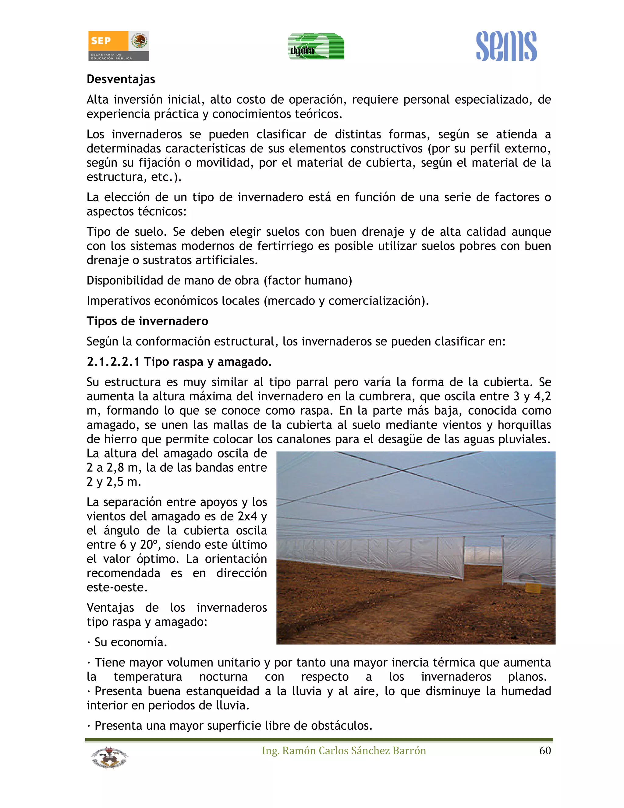 Desventajas 
Alta inversión inicial, alto costo de operación, requiere personal especializado, de 
experiencia práctica y conocimientos teóricos. 
Los invernaderos se pueden clasificar de distintas formas, según se atienda a 
determinadas características de sus elementos constructivos (por su perfil externo, 
según su fijación o movilidad, por el material de cubierta, según el material de la 
estructura, etc.). 
La elección de un tipo de invernadero está en función de una serie de factores o 
aspectos técnicos: 
Tipo de suelo. Se deben elegir suelos con buen drenaje y de alta calidad aunque 
con los sistemas modernos de fertirriego es posible utilizar suelos pobres con buen 
drenaje o sustratos artificiales. 
Disponibilidad de mano de obra (factor humano) 
Imperativos económicos locales (mercado y comercialización). 
Tipos de invernadero 
Según la conformación estructural, los invernaderos se pueden clasificar en: 
2.1.2.2.1 Tipo raspa y amagado. 
Su estructura es muy similar al tipo parral pero varía la forma de la cubierta. Se 
aumenta la altura máxima del invernadero en la cumbrera, que oscila entre 3 y 4,2 
m, formando lo que se conoce como raspa. En la parte más baja, conocida como 
amagado, se unen las mallas de la cubierta al suelo mediante vientos y horquillas 
de hierro que permite colocar los canalones para el desagüe de las aguas pluviales. 
La altura del amagado oscila de 
2 a 2,8 m, la de las bandas entre 
2 y 2,5 m. 
La separación entre apoyos y los 
vientos del amagado es de 2x4 y 
el ángulo de la cubierta oscila 
entre 6 y 20º, siendo este último 
el valor óptimo. La orientación 
recomendada es en dirección 
este-oeste. 
Ventajas de los invernaderos 
tipo raspa y amagado: 
_ Su economía. 
_ Tiene mayor volumen unitario y por tanto una mayor inercia térmica que aumenta 
la temperatura nocturna con respecto a los invernaderos planos. 
_ Presenta buena estanqueidad a la lluvia y al aire, lo que disminuye la humedad 
interior en periodos de lluvia. 
_ Presenta una mayor superficie libre de obstáculos. 
Ing. Ramón Carlos Sánchez Barrón 60 
 