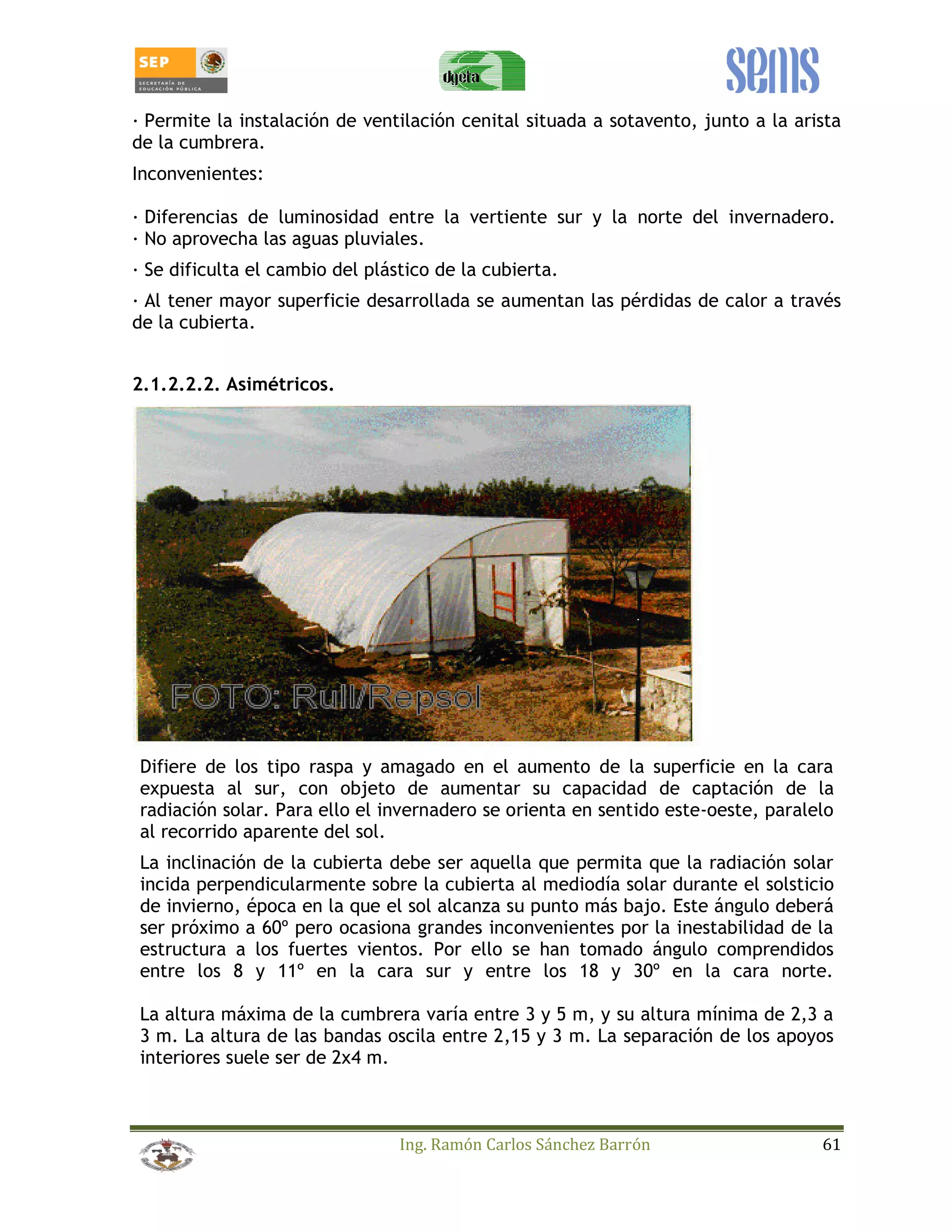 _ Permite la instalación de ventilación cenital situada a sotavento, junto a la arista 
de la cumbrera. 
Inconvenientes: 
_ Diferencias de luminosidad entre la vertiente sur y la norte del invernadero. 
_ No aprovecha las aguas pluviales. 
_ Se dificulta el cambio del plástico de la cubierta. 
_ Al tener mayor superficie desarrollada se aumentan las pérdidas de calor a través 
de la cubierta. 
Ing. Ramón Carlos Sánchez Barrón 61 
2.1.2.2.2. Asimétricos. 
Difiere de los tipo raspa y amagado en el aumento de la superficie en la cara 
expuesta al sur, con objeto de aumentar su capacidad de captación de la 
radiación solar. Para ello el invernadero se orienta en sentido este-oeste, paralelo 
al recorrido aparente del sol. 
La inclinación de la cubierta debe ser aquella que permita que la radiación solar 
incida perpendicularmente sobre la cubierta al mediodía solar durante el solsticio 
de invierno, época en la que el sol alcanza su punto más bajo. Este ángulo deberá 
ser próximo a 60º pero ocasiona grandes inconvenientes por la inestabilidad de la 
estructura a los fuertes vientos. Por ello se han tomado ángulo comprendidos 
entre los 8 y 11º en la cara sur y entre los 18 y 30º en la cara norte. 
La altura máxima de la cumbrera varía entre 3 y 5 m, y su altura mínima de 2,3 a 
3 m. La altura de las bandas oscila entre 2,15 y 3 m. La separación de los apoyos 
interiores suele ser de 2x4 m. 
 