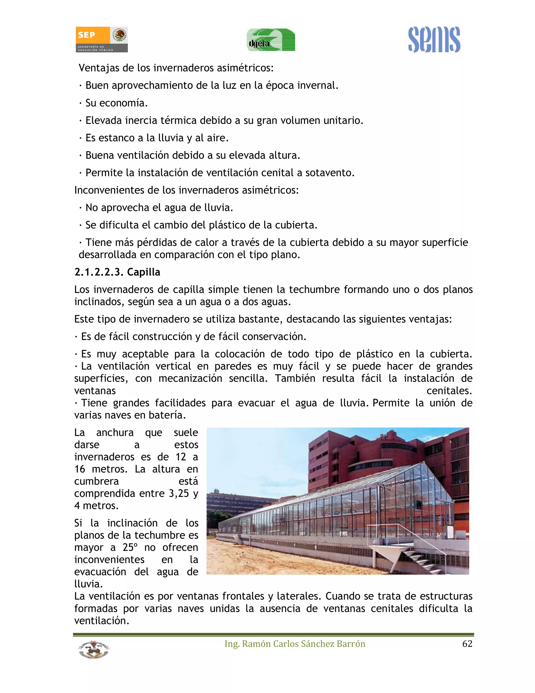 Ventajas de los invernaderos asimétricos: 
_ Buen aprovechamiento de la luz en la época invernal. 
_ Su economía. 
_ Elevada inercia térmica debido a su gran volumen unitario. 
_ Es estanco a la lluvia y al aire. 
_ Buena ventilación debido a su elevada altura. 
_ Permite la instalación de ventilación cenital a sotavento. 
Inconvenientes de los invernaderos asimétricos: 
_ No aprovecha el agua de lluvia. 
_ Se dificulta el cambio del plástico de la cubierta. 
_ Tiene más pérdidas de calor a través de la cubierta debido a su mayor superficie 
desarrollada en comparación con el tipo plano. 
2.1.2.2.3. Capilla 
Los invernaderos de capilla simple tienen la techumbre formando uno o dos planos 
inclinados, según sea a un agua o a dos aguas. 
Este tipo de invernadero se utiliza bastante, destacando las siguientes ventajas: 
_ Es de fácil construcción y de fácil conservación. 
_ Es muy aceptable para la colocación de todo tipo de plástico en la cubierta. 
_ La ventilación vertical en paredes es muy fácil y se puede hacer de grandes 
superficies, con mecanización sencilla. También resulta fácil la instalación de 
ventanas cenitales. 
_ Tiene grandes facilidades para evacuar el agua de lluvia. Permite la unión de 
varias naves en batería. 
La anchura que suele 
darse a estos 
invernaderos es de 12 a 
16 metros. La altura en 
cumbrera está 
comprendida entre 3,25 y 
4 metros. 
Si la inclinación de los 
planos de la techumbre es 
mayor a 25º no ofrecen 
inconvenientes en la 
evacuación del agua de 
lluvia. 
La ventilación es por ventanas frontales y laterales. Cuando se trata de estructuras 
formadas por varias naves unidas la ausencia de ventanas cenitales dificulta la 
ventilación. 
Ing. Ramón Carlos Sánchez Barrón 62 
 