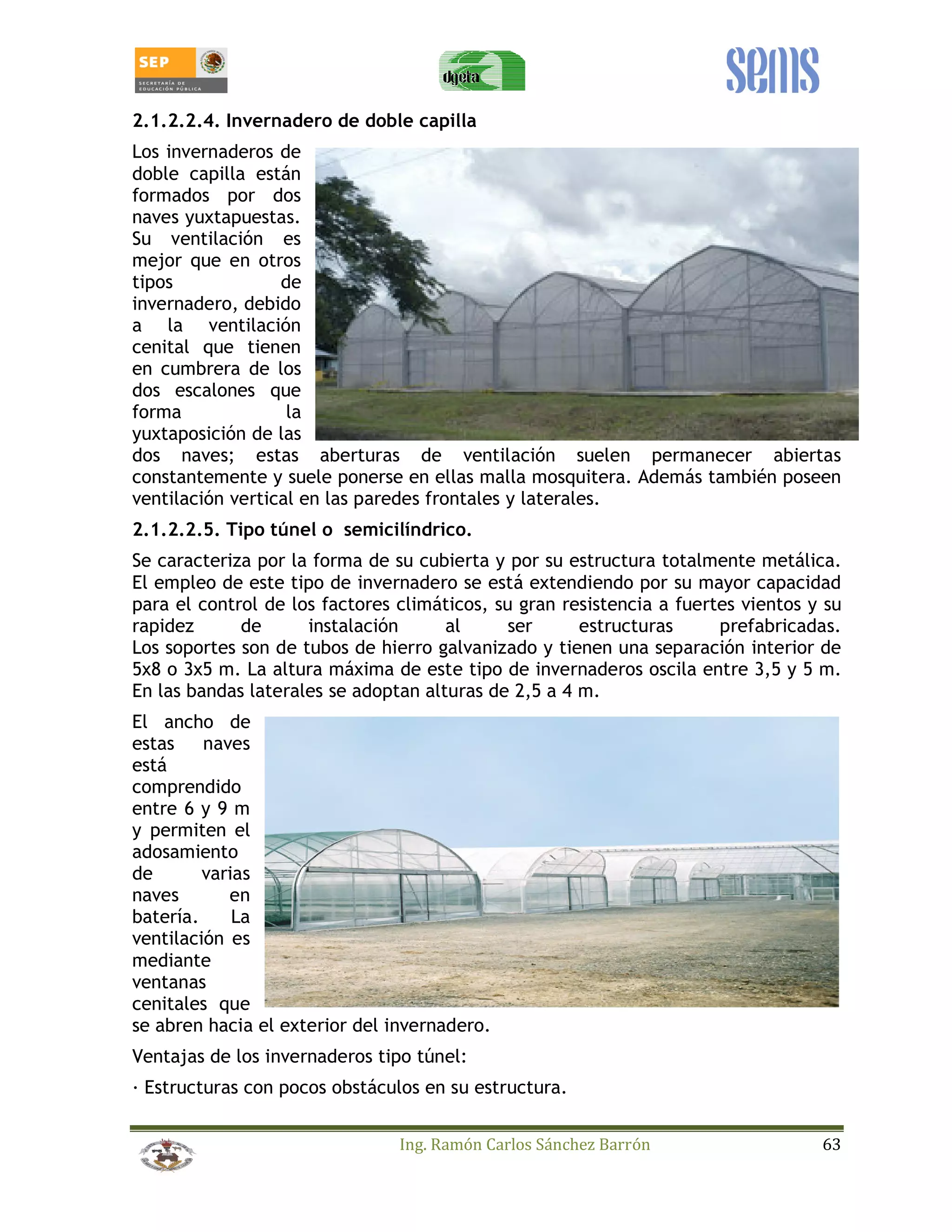 2.1.2.2.4. Invernadero de doble capilla 
Los invernaderos de 
doble capilla están 
formados por dos 
naves yuxtapuestas. 
Su ventilación es 
mejor que en otros 
tipos de 
invernadero, debido 
a la ventilación 
cenital que tienen 
en cumbrera de los 
dos escalones que 
forma la 
yuxtaposición de las 
dos naves; estas aberturas de ventilación suelen permanecer abiertas 
constantemente y suele ponerse en ellas malla mosquitera. Además también poseen 
ventilación vertical en las paredes frontales y laterales. 
2.1.2.2.5. Tipo túnel o semicilíndrico. 
Se caracteriza por la forma de su cubierta y por su estructura totalmente metálica. 
El empleo de este tipo de invernadero se está extendiendo por su mayor capacidad 
para el control de los factores climáticos, su gran resistencia a fuertes vientos y su 
rapidez de instalación al ser estructuras prefabricadas. 
Los soportes son de tubos de hierro galvanizado y tienen una separación interior de 
5x8 o 3x5 m. La altura máxima de este tipo de invernaderos oscila entre 3,5 y 5 m. 
En las bandas laterales se adoptan alturas de 2,5 a 4 m. 
El ancho de 
estas naves 
está 
comprendido 
entre 6 y 9 m 
y permiten el 
adosamiento 
de varias 
naves en 
batería. La 
ventilación es 
mediante 
ventanas 
cenitales que 
se abren hacia el exterior del invernadero. 
Ventajas de los invernaderos tipo túnel: 
_ Estructuras con pocos obstáculos en su estructura. 
Ing. Ramón Carlos Sánchez Barrón 63 
 