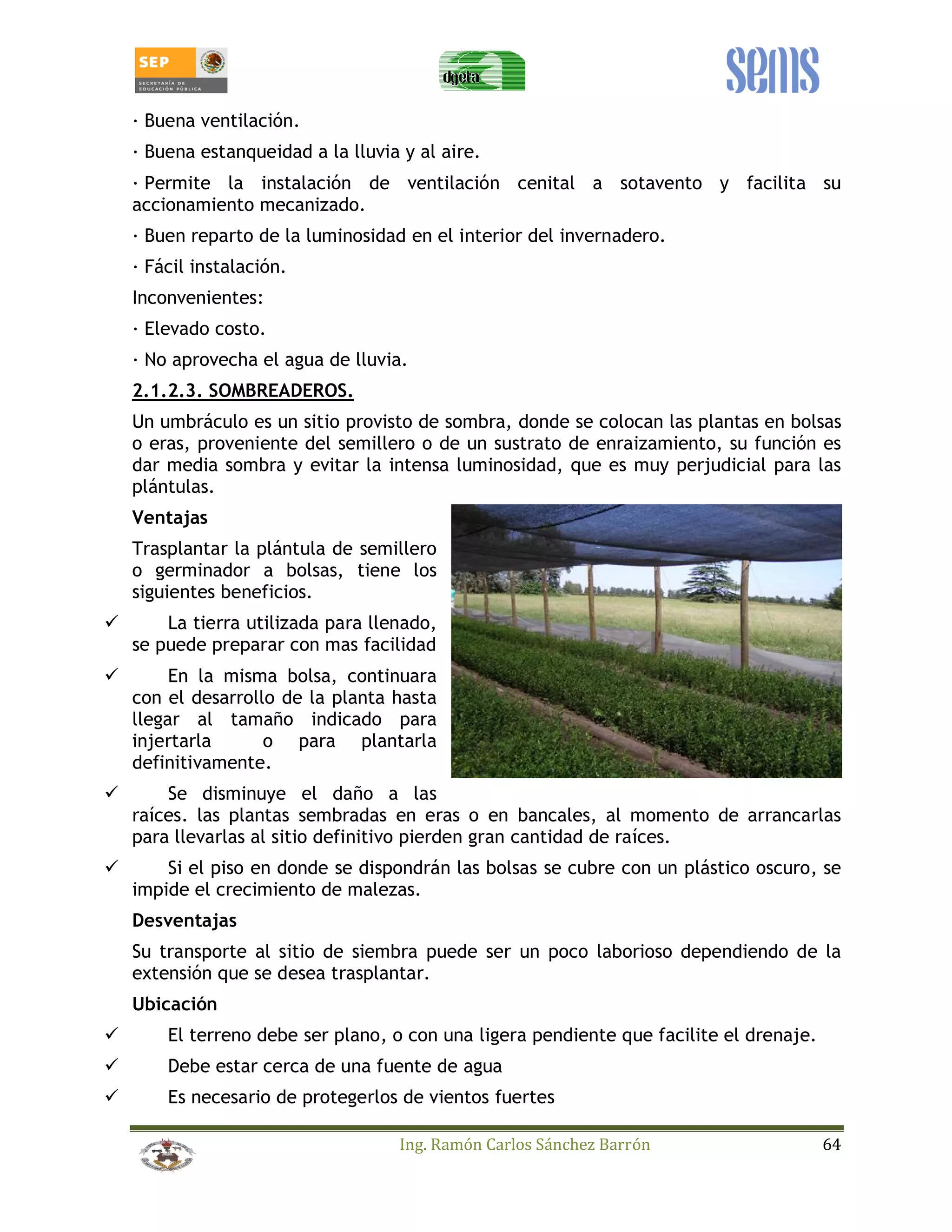 _ Buena ventilación. 
_ Buena estanqueidad a la lluvia y al aire. 
_ Permite la instalación de ventilación cenital a sotavento y facilita su 
accionamiento mecanizado. 
_ Buen reparto de la luminosidad en el interior del invernadero. 
_ Fácil instalación. 
Inconvenientes: 
_ Elevado costo. 
_ No aprovecha el agua de lluvia. 
2.1.2.3. SOMBREADEROS. 
Un umbráculo es un sitio provisto de sombra, donde se colocan las plantas en bolsas 
o eras, proveniente del semillero o de un sustrato de enraizamiento, su función es 
dar media sombra y evitar la intensa luminosidad, que es muy perjudicial para las 
plántulas. 
Ventajas 
Trasplantar la plántula de semillero 
o germinador a bolsas, tiene los 
siguientes beneficios. 
 La tierra utilizada para llenado, 
se puede preparar con mas facilidad 
 En la misma bolsa, continuara 
con el desarrollo de la planta hasta 
llegar al tamaño indicado para 
injertarla o para plantarla 
definitivamente. 
 Se disminuye el daño a las 
raíces. las plantas sembradas en eras o en bancales, al momento de arrancarlas 
para llevarlas al sitio definitivo pierden gran cantidad de raíces. 
 Si el piso en donde se dispondrán las bolsas se cubre con un plástico oscuro, se 
impide el crecimiento de malezas. 
Desventajas 
Su transporte al sitio de siembra puede ser un poco laborioso dependiendo de la 
extensión que se desea trasplantar. 
Ubicación 
 El terreno debe ser plano, o con una ligera pendiente que facilite el drenaje. 
 Debe estar cerca de una fuente de agua 
 Es necesario de protegerlos de vientos fuertes 
Ing. Ramón Carlos Sánchez Barrón 64 
 