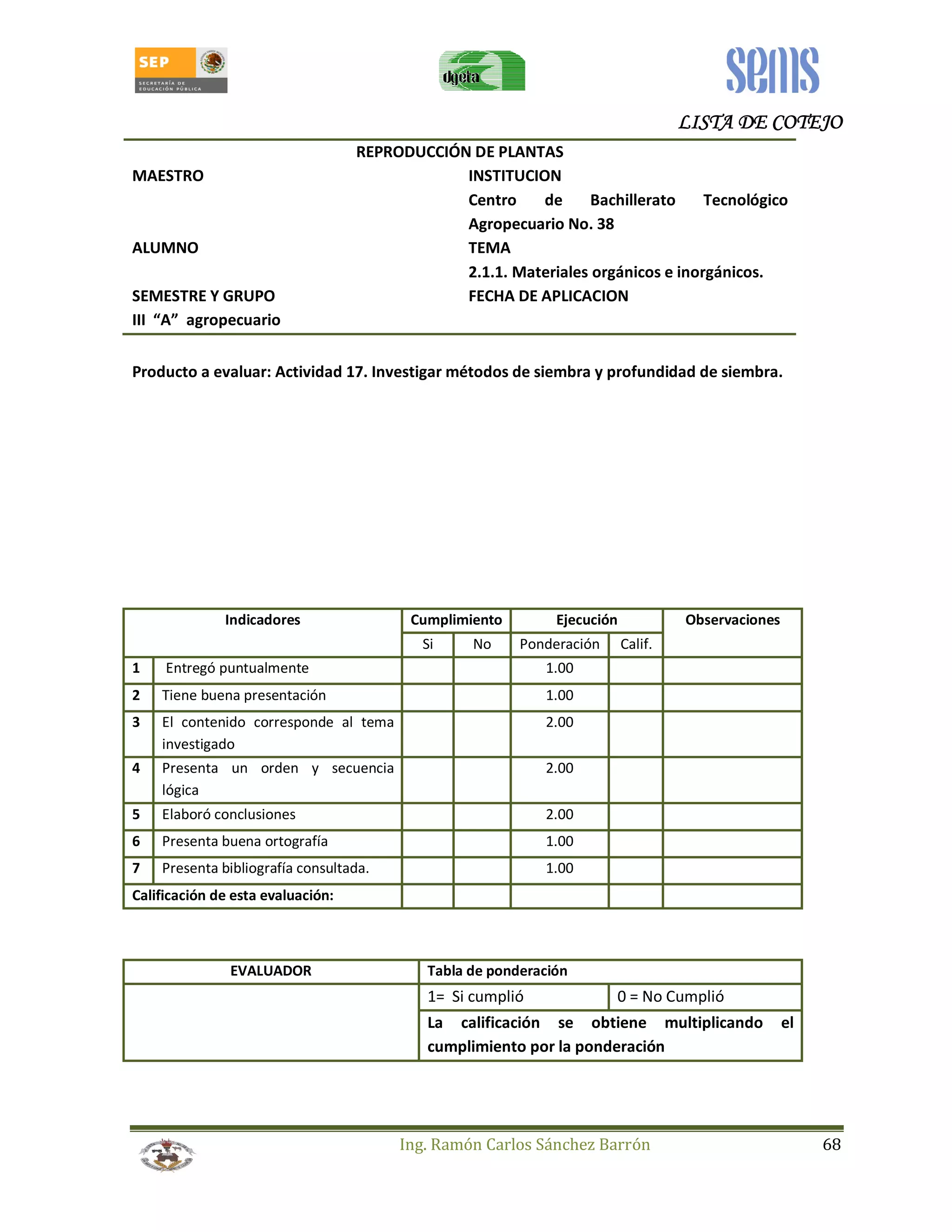LLLLIIIISSSSTTTTAAAA DDDDEEEE CCCCOOOOTTTTEEEEJJJJOOOO 
REPRODUCCIÓN DE PLANTAS 
MAESTRO INSTITUCION 
Centro de Bachillerato Tecnológico 
Agropecuario No. 38 
ALUMNO TEMA 
2.1.1. Materiales orgánicos e inorgánicos. 
SEMESTRE Y GRUPO FECHA DE APLICACION 
III “A” agropecuario 
Producto a evaluar: Actividad 17. Investigar métodos de siembra y profundidad de siembra. 
Indicadores Cumplimiento Ejecución Observaciones 
Si No Ponderación Calif. 
1 Entregó puntualmente 1.00 
2 Tiene buena presentación 1.00 
3 El contenido corresponde al tema 
Ing. Ramón Carlos Sánchez Barrón 68 
investigado 
2.00 
4 Presenta un orden y secuencia 
lógica 
2.00 
5 Elaboró conclusiones 2.00 
6 Presenta buena ortografía 1.00 
7 Presenta bibliografía consultada. 1.00 
Calificación de esta evaluación: 
EVALUADOR Tabla de ponderación 
1= Si cumplió 0 = No Cumplió 
La calificación se obtiene multiplicando el 
cumplimiento por la ponderación 
 