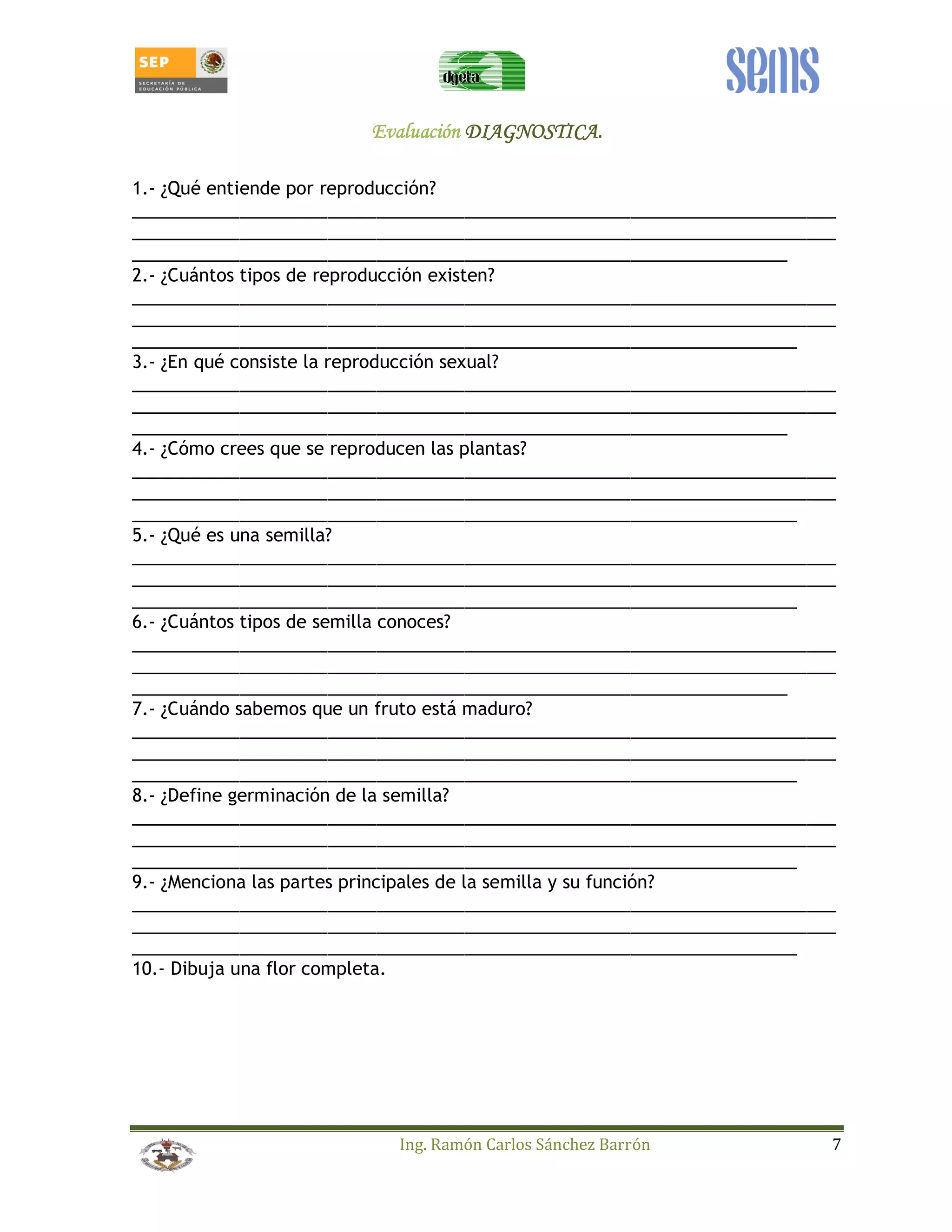 EEEEvvvvaaaalllluuuuaaaacccciiiióóóónnnn DDDDIIIIAAAAGGGGNNNNOOOOSSSSTTTTIIIICCCCAAAA.... 
1.- ¿Qué entiende por reproducción? 
________________________________________________________________________ 
________________________________________________________________________ 
___________________________________________________________________ 
2.- ¿Cuántos tipos de reproducción existen? 
________________________________________________________________________ 
________________________________________________________________________ 
____________________________________________________________________ 
3.- ¿En qué consiste la reproducción sexual? 
________________________________________________________________________ 
________________________________________________________________________ 
___________________________________________________________________ 
4.- ¿Cómo crees que se reproducen las plantas? 
________________________________________________________________________ 
________________________________________________________________________ 
____________________________________________________________________ 
5.- ¿Qué es una semilla? 
________________________________________________________________________ 
________________________________________________________________________ 
____________________________________________________________________ 
6.- ¿Cuántos tipos de semilla conoces? 
________________________________________________________________________ 
________________________________________________________________________ 
___________________________________________________________________ 
7.- ¿Cuándo sabemos que un fruto está maduro? 
________________________________________________________________________ 
________________________________________________________________________ 
____________________________________________________________________ 
8.- ¿Define germinación de la semilla? 
________________________________________________________________________ 
________________________________________________________________________ 
____________________________________________________________________ 
9.- ¿Menciona las partes principales de la semilla y su función? 
________________________________________________________________________ 
________________________________________________________________________ 
____________________________________________________________________ 
10.- Dibuja una flor completa. 
Ing. Ramón Carlos Sánchez Barrón 7 
 