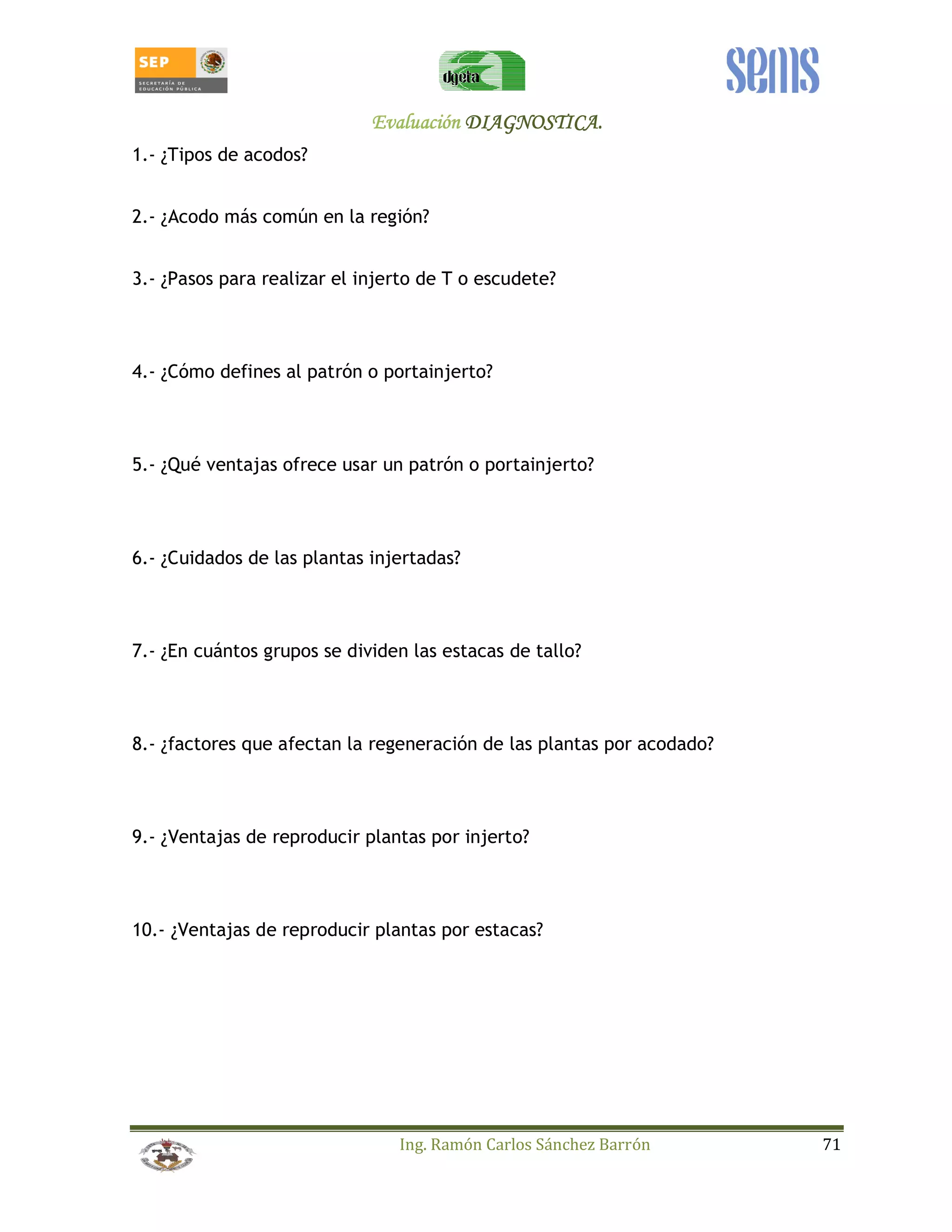 EEEEvvvvaaaalllluuuuaaaacccciiiióóóónnnn DDDDIIIIAAAAGGGGNNNNOOOOSSSSTTTTIIIICCCCAAAA.... 
Ing. Ramón Carlos Sánchez Barrón 71 
1.- ¿Tipos de acodos? 
2.- ¿Acodo más común en la región? 
3.- ¿Pasos para realizar el injerto de T o escudete? 
4.- ¿Cómo defines al patrón o portainjerto? 
5.- ¿Qué ventajas ofrece usar un patrón o portainjerto? 
6.- ¿Cuidados de las plantas injertadas? 
7.- ¿En cuántos grupos se dividen las estacas de tallo? 
8.- ¿factores que afectan la regeneración de las plantas por acodado? 
9.- ¿Ventajas de reproducir plantas por injerto? 
10.- ¿Ventajas de reproducir plantas por estacas? 
 