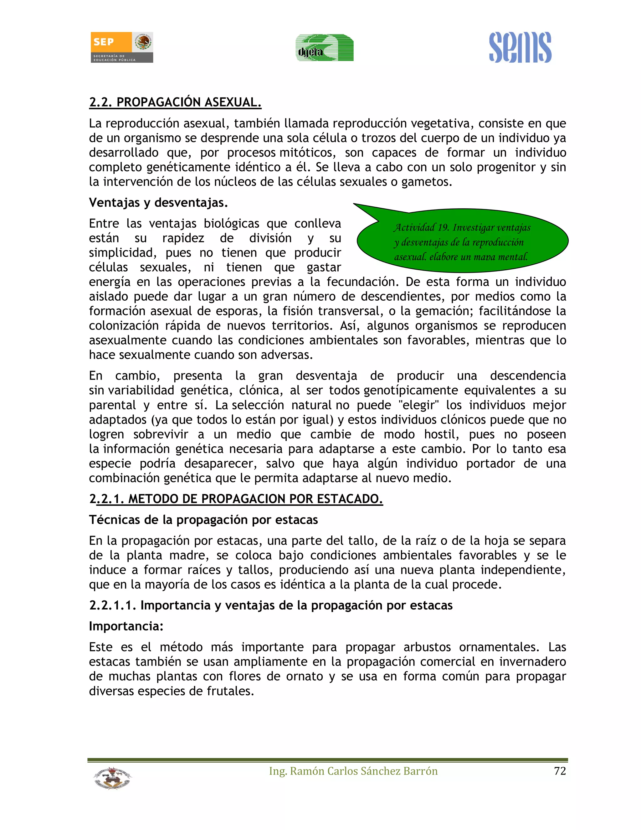 2.2. PROPAGACIÓN ASEXUAL. 
La reproducción asexual, también llamada reproducción vegetativa, consiste en que 
de un organismo se desprende una sola célula o trozos del cuerpo de un individuo ya 
desarrollado que, por procesos mitóticos, son capaces de formar un individuo 
completo genéticamente idéntico a él. Se lleva a cabo con un solo progenitor y sin 
la intervención de los núcleos de las células sexuales o gametos. 
Ventajas y desventajas. 
Entre las ventajas biológicas que conlleva 
Actividad 19. Investigar ventajas 
están su rapidez de división y su 
y desventajas de la reproducción 
simplicidad, pues no tienen que producir 
asexual, elabore un mapa mental. 
células sexuales, ni tienen que gastar 
energía en las operaciones previas a la fecundación. De esta forma un individuo 
aislado puede dar lugar a un gran número de descendientes, por medios como la 
formación asexual de esporas, la fisión transversal, o la gemación; facilitándose la 
colonización rápida de nuevos territorios. Así, algunos organismos se reproducen 
asexualmente cuando las condiciones ambientales son favorables, mientras que lo 
hace sexualmente cuando son adversas. 
En cambio, presenta la gran desventaja de producir una descendencia 
sin variabilidad genética, clónica, al ser todos genotípicamente equivalentes a su 
parental y entre sí. La selección natural no puede elegir los individuos mejor 
adaptados (ya que todos lo están por igual) y estos individuos clónicos puede que no 
logren sobrevivir a un medio que cambie de modo hostil, pues no poseen 
la información genética necesaria para adaptarse a este cambio. Por lo tanto esa 
especie podría desaparecer, salvo que haya algún individuo portador de una 
combinación genética que le permita adaptarse al nuevo medio. 
2.2.1. METODO DE PROPAGACION POR ESTACADO. 
Técnicas de la propagación por estacas 
En la propagación por estacas, una parte del tallo, de la raíz o de la hoja se separa 
de la planta madre, se coloca bajo condiciones ambientales favorables y se le 
induce a formar raíces y tallos, produciendo así una nueva planta independiente, 
que en la mayoría de los casos es idéntica a la planta de la cual procede. 
2.2.1.1. Importancia y ventajas de la propagación por estacas 
Importancia: 
Este es el método más importante para propagar arbustos ornamentales. Las 
estacas también se usan ampliamente en la propagación comercial en invernadero 
de muchas plantas con flores de ornato y se usa en forma común para propagar 
diversas especies de frutales. 
Ing. Ramón Carlos Sánchez Barrón 72 
 