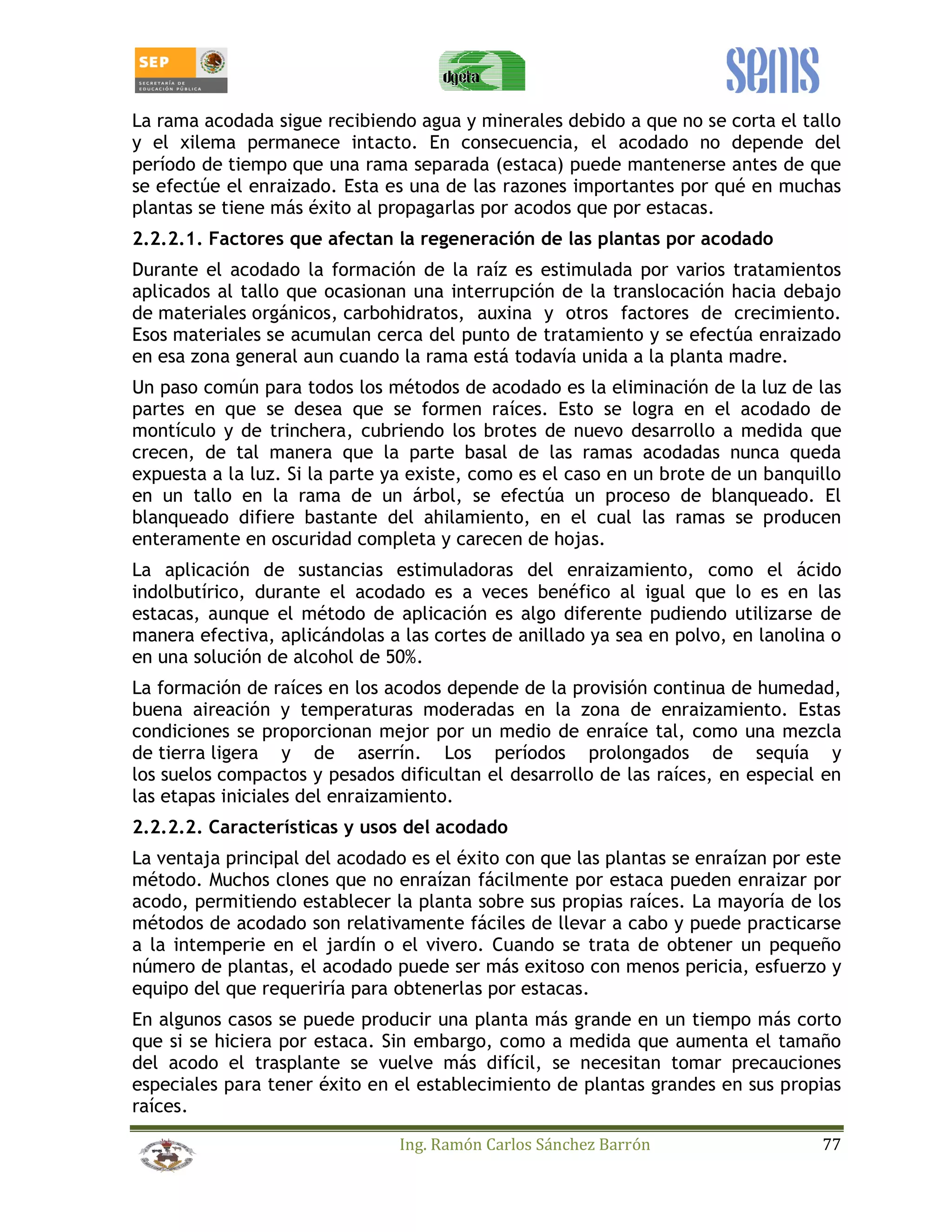 La rama acodada sigue recibiendo agua y minerales debido a que no se corta el tallo 
y el xilema permanece intacto. En consecuencia, el acodado no depende del 
período de tiempo que una rama separada (estaca) puede mantenerse antes de que 
se efectúe el enraizado. Esta es una de las razones importantes por qué en muchas 
plantas se tiene más éxito al propagarlas por acodos que por estacas. 
2.2.2.1. Factores que afectan la regeneración de las plantas por acodado 
Durante el acodado la formación de la raíz es estimulada por varios tratamientos 
aplicados al tallo que ocasionan una interrupción de la translocación hacia debajo 
de materiales orgánicos, carbohidratos, auxina y otros factores de crecimiento. 
Esos materiales se acumulan cerca del punto de tratamiento y se efectúa enraizado 
en esa zona general aun cuando la rama está todavía unida a la planta madre. 
Un paso común para todos los métodos de acodado es la eliminación de la luz de las 
partes en que se desea que se formen raíces. Esto se logra en el acodado de 
montículo y de trinchera, cubriendo los brotes de nuevo desarrollo a medida que 
crecen, de tal manera que la parte basal de las ramas acodadas nunca queda 
expuesta a la luz. Si la parte ya existe, como es el caso en un brote de un banquillo 
en un tallo en la rama de un árbol, se efectúa un proceso de blanqueado. El 
blanqueado difiere bastante del ahilamiento, en el cual las ramas se producen 
enteramente en oscuridad completa y carecen de hojas. 
La aplicación de sustancias estimuladoras del enraizamiento, como el ácido 
indolbutírico, durante el acodado es a veces benéfico al igual que lo es en las 
estacas, aunque el método de aplicación es algo diferente pudiendo utilizarse de 
manera efectiva, aplicándolas a las cortes de anillado ya sea en polvo, en lanolina o 
en una solución de alcohol de 50%. 
La formación de raíces en los acodos depende de la provisión continua de humedad, 
buena aireación y temperaturas moderadas en la zona de enraizamiento. Estas 
condiciones se proporcionan mejor por un medio de enraíce tal, como una mezcla 
de tierra ligera y de aserrín. Los períodos prolongados de sequía y 
los suelos compactos y pesados dificultan el desarrollo de las raíces, en especial en 
las etapas iniciales del enraizamiento. 
2.2.2.2. Características y usos del acodado 
La ventaja principal del acodado es el éxito con que las plantas se enraízan por este 
método. Muchos clones que no enraízan fácilmente por estaca pueden enraizar por 
acodo, permitiendo establecer la planta sobre sus propias raíces. La mayoría de los 
métodos de acodado son relativamente fáciles de llevar a cabo y puede practicarse 
a la intemperie en el jardín o el vivero. Cuando se trata de obtener un pequeño 
número de plantas, el acodado puede ser más exitoso con menos pericia, esfuerzo y 
equipo del que requeriría para obtenerlas por estacas. 
En algunos casos se puede producir una planta más grande en un tiempo más corto 
que si se hiciera por estaca. Sin embargo, como a medida que aumenta el tamaño 
del acodo el trasplante se vuelve más difícil, se necesitan tomar precauciones 
especiales para tener éxito en el establecimiento de plantas grandes en sus propias 
raíces. 
Ing. Ramón Carlos Sánchez Barrón 77 
 