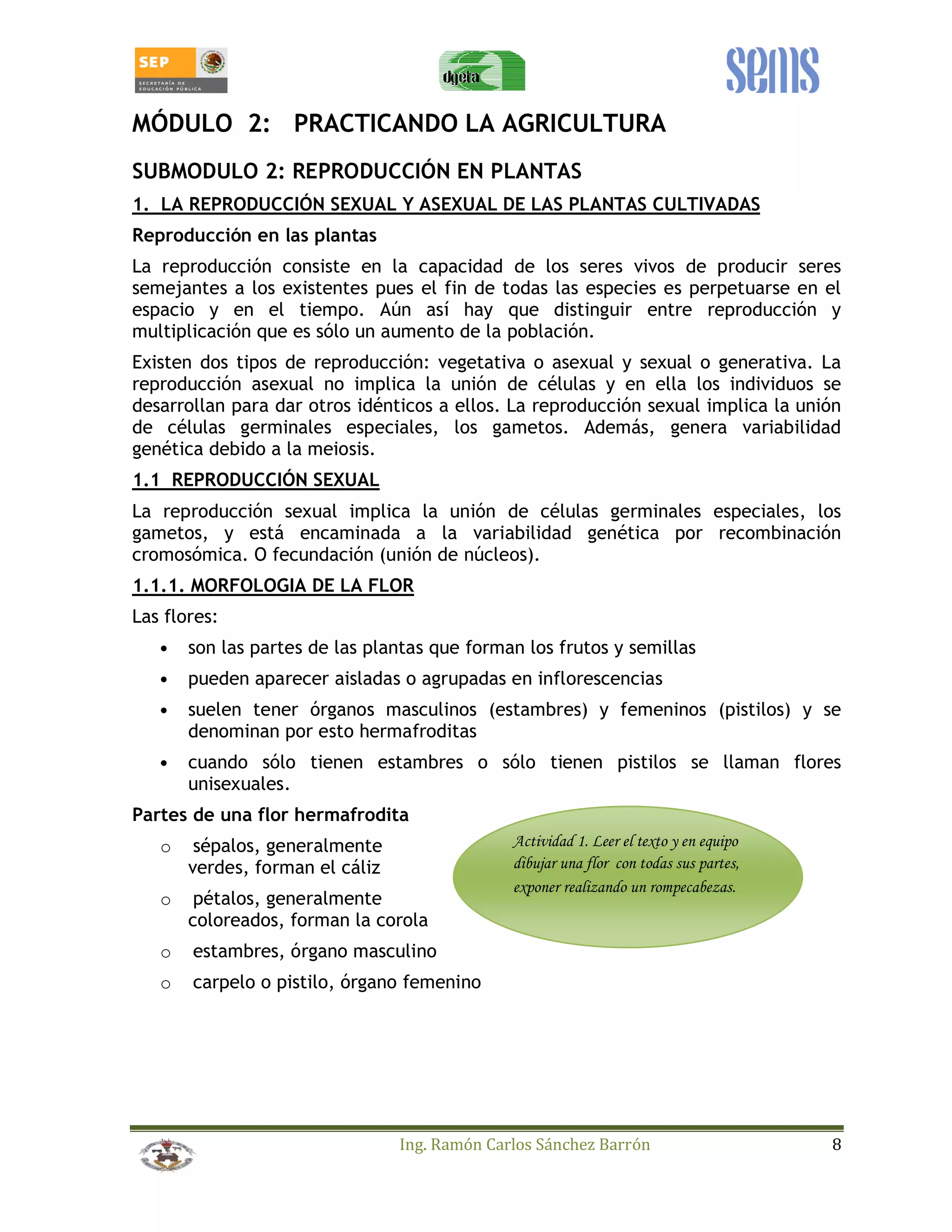 MÓDULO 2: PRACTICANDO LA AGRICULTURA 
SUBMODULO 2: REPRODUCCIÓN EN PLANTAS 
1. LA REPRODUCCIÓN SEXUAL Y ASEXUAL DE LAS PLANTAS CULTIVADAS 
Reproducción en las plantas 
La reproducción consiste en la capacidad de los seres vivos de producir seres 
semejantes a los existentes pues el fin de todas las especies es perpetuarse en el 
espacio y en el tiempo. Aún así hay que distinguir entre reproducción y 
multiplicación que es sólo un aumento de la población. 
Existen dos tipos de reproducción: vegetativa o asexual y sexual o generativa. La 
reproducción asexual no implica la unión de células y en ella los individuos se 
desarrollan para dar otros idénticos a ellos. La reproducción sexual implica la unión 
de células germinales especiales, los gametos. Además, genera variabilidad 
genética debido a la meiosis. 
1.1 REPRODUCCIÓN SEXUAL 
La reproducción sexual implica la unión de células germinales especiales, los 
gametos, y está encaminada a la variabilidad genética por recombinación 
cromosómica. O fecundación (unión de núcleos). 
1.1.1. MORFOLOGIA DE LA FLOR 
Las flores: 
• son las partes de las plantas que forman los frutos y semillas 
• pueden aparecer aisladas o agrupadas en inflorescencias 
• suelen tener órganos masculinos (estambres) y femeninos (pistilos) y se 
denominan por esto hermafroditas 
• cuando sólo tienen estambres o sólo tienen pistilos se llaman flores 
Ing. Ramón Carlos Sánchez Barrón 8 
unisexuales. 
Partes de una flor hermafrodita 
o sépalos, generalmente 
verdes, forman el cáliz 
o pétalos, generalmente 
coloreados, forman la corola 
o estambres, órgano masculino 
o carpelo o pistilo, órgano femenino 
Actividad 1. Leer el texto y en equipo 
dibujar una flor con todas sus partes, 
exponer realizando un rompecabezas. 
 